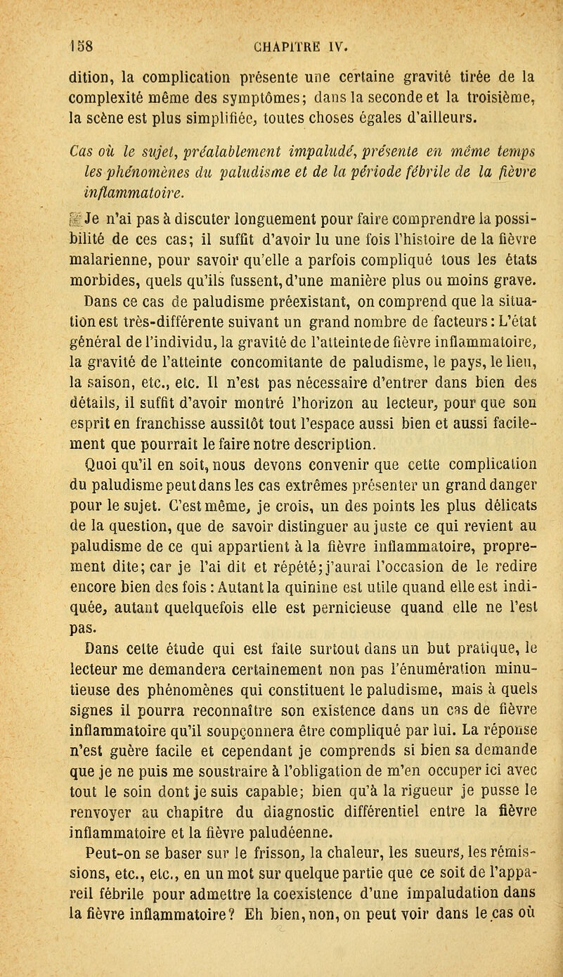 dition, la complication présente une certaine gravité tirée de la complexité même des symptômes; dans la seconde et la troisième, la scène est plus simplifiée, toutes choses égales d'ailleurs. Cas où le sujet, préalablement impalude', présente en même temps les phénomènes du pahidisme et de la période fébrile de la fièvre inflammatoire. [r Je n'ai pas à discuter longuement pour faire comprendre la possi- bilité de ces cas; il suffît d'avoir lu une fois l'histoire de la fièvre malarienne, pour savoir qu'elle a parfois compliqué tous les états morbides, quels qu'ils fussent, d'une manière plus ou moins grave. Dans ce cas de paludisme préexistant, on comprend que la situa- tion est très-différente suivant un grand nombre de facteurs : L'état général de l'individu, la gravité de l'atteinte de fièvre inflammatoire, la gravité de l'atteinte concomitante de paludisme, le pays, le lien, la saison, etc., etc. Il n'est pas nécessaire d'entrer dans bien des détails, il suffit d'avoir montré l'horizon au lecteur, pour que son esprit en franchisse aussitôt tout l'espace aussi bien et aussi facile- ment que pourrait le faire notre description. Quoi qu'il en soit, nous devons convenir que cette complication du paludisme peut dans les cas extrêmes présenter un grand danger pour le sujet. C'est même, je crois, un des points les plus délicats de la question, que de savoir distinguer au juste ce qui revient au paludisme de ce qui appartient à la fièvre Inflammatoire, propre- ment dite; car je l'ai dit et répété; j'aurai l'occasion de le redire encore bien des fois : Autant la quinine est utile quand elle est indi- quée, autant quelquefois elle est pernicieuse quand elle ne l'est pas. Dans celte étude qui est faite surtout dans un but pratique, le lecteur me demandera certainement non pas l'énumération minu- tieuse des phénomènes qui constituent le paludisme, mais à quels signes il pourra reconnaître son existence dans un crs de fièvre inflammatoire qu'il soupçonnera être compliqué par lui. La réponse n'est guère facile et cependant je comprends si bien sa demande que je ne puis me soustraire à l'obligation de m'en occuper ici avec tout le soin dont je suis capable; bien qu'à la rigueur je pusse le renvoyer au chapitre du diagnostic différentiel entre la fièvre inflammatoire et la fièvre paludéenne. Peut-on se baser sur le frisson, la chaleur, les sueurs, les rémis- sions, etc., etc., en un mot sur quelque partie que ce soit de l'appa- reil fébrile pour admettre la coexistence d'une impaludation dans la fièvre inflammatoire? Eh bien,non, on peut voir dans le cas où