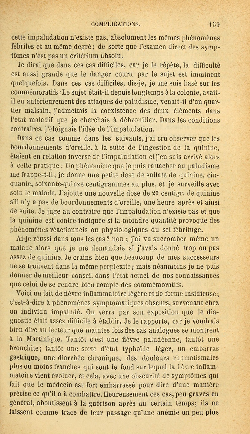 cette impaludation n'existe pas, absolument les mêmes phénomènes fébriles et au même degré; de sorte que Texamen direct des symp- tômes n'est pas un critérium absolu. Je dirai que dans ces cas difficiles, car je le répète, la difficulté est aussi grande que le danger couru par le sujet est imminent quelquefois. Dans ces cas difficiles, dis-je, je me suis basé sur les commémoratifs : Le sujet était-il depuis longtemps à la colonie, avait- il eu antérieurement des attaques de paludisme, venait-il d'un quar- tier malsain, j'admettais la coexistence des deux éléments dans l'état maladif que je cherchais à débrouiller. Dans les conditions contraires, j'éloignais l'idée de l'impaludation. Dans ce cas comme dans les suivants, j'ai cru observer que les bourdonnements d'oreille, à la suite de l'ingestion de la quinine, étaient en relation inverse de l'impaludation et j'en suis arrivé alors à cette pratique : Un phénomène que je puis rattacher au paludisme me frappe-t-il; je donne une petite dose de sulfate de quinine, cin- quante, soixante-quinze centigrammes au plus, et je surveille avec soin le malade. J'ajoute une nouvelle dose de 20 centigr. de quinine s'il n'y a pas de bourdonnements d'oreille, une heure après et ainsi de suite. Je juge au contraire que l'impaludation n'existe pas et que la quinine est conlre-indiquée si la moindre quantité provoque des phénomènes réactionnels ou physiologiques du sel fébrifuge. Ai-je réussi dans tous les cas? non ; j'ai vu succomber même un malade alors que je me demandais si j'avais donné trop ou pas assez de quinine. Je crains bien que beaucoup de mes successeurs ne se trouvent dans la même perplexité; mais néanmoins je ne puis donner de meilleur conseil dans l'élat actuel de nos connaissances que celui de se rendre bien compte des commémoratifs. Voici un fait de fièvre inflammatoire légère et de forme insidieuse; c'est-à-dire à phénomènes symptomatiques obscurs, survenant chez un individu impaludé. On verra par son exposition que le dia- gnostic était assez difficile à établir. Je le rapporte, car je voudrais bien dire au lecteur que maintes fois des cas analogues se montrent à la Martinique. Tantôt c'est une fièvre paludéenne, tantôt une bronchite; tantôt une sorte d'état typhoïde léger, un embarras gastrique, une diarrhée chronique, des douleurs rhumatismales plus ou moins franches qui sont le fond sur lequel la fièvre inflam- matoire vient évoluer, et cela, avec une obscurité de symptômes qui fait que le médecin est fort embarrassé pour dire d'une manière précise ce qu'il a à combattre. Heureusement ces cas, peu graves en général, aboutissent à la guérison après un certain temps; ils ne laissent comme trace de leur passage qu'une anémie un peu plus