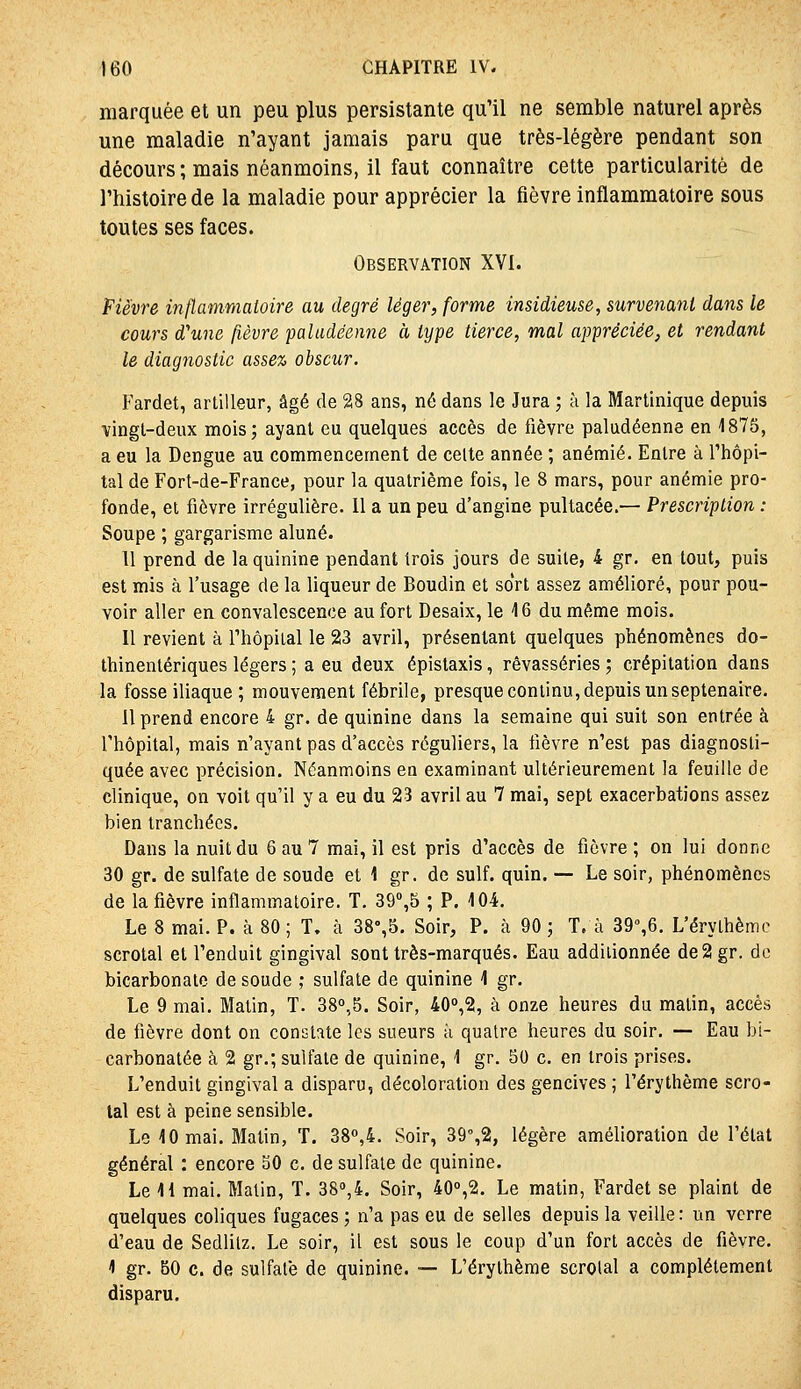 marquée et un peu plus persistante qu'il ne semble naturel après une maladie n'ayant jamais paru que très-légère pendant son décours ; mais néanmoins, il faut connaître cette particularité de l'histoire de la maladie pour apprécier la fièvre inflammatoire sous toutes ses faces. Observation XVI. Fièvre inflammatoire au degré léger, forme insidieuse, survenant dans le cours d'une fièvre paludéenne à type tierce, mal appréciée, et rendant le diagnostic assez obscur. Fardet, artilleur, âgé de 28 ans, né dans le Jura ; à la Martinique depuis vingt-deux mois; ayant eu quelques accès de fièvre paludéenne en 4875, a eu la Dengue au commencement de celte année ; anémié. Entre à l'hôpi- tal de Fort-de-France, pour la quatrième fois, le 8 mars, pour anémie pro- fonde, et fièvre irrégulière. Il a un peu d'angine pultacée.— Prescription : Soupe ; gargarisme aluné. 11 prend de la quinine pendant trois jours de suite, 4 gr. en tout, puis est mis à l'usage de la liqueur de Boudin et so'rt assez amélioré, pour pou- voir aller en convalescence au fort Desaix, le 16 du même mois. Il revient à l'hôpital le 23 avril, présentant quelques phénomènes do- thinentériques légers ; a eu deux épistaxis, rêvasseries ; crépitation dans la fosse iliaque ; mouvement fébrile, presque continu, depuis un septénaire. Il prend encore 4 gr. de quinine dans la semaine qui suit son entrée à l'hôpital, mais n'ayant pas d'accès réguliers, la fièvre n'est pas diagnosti- quée avec précision. Néanmoins en examinant ultérieurement la feuille de clinique, on voit qu'il y a eu du 23 avril au 7 mai, sept exacerbations assez bien tranchées. Dans la nuit du 6 au 7 mai, il est pris d'accès de fièvre ; on lui donne 30 gr. de sulfate de soude et 1 gr. de suif. quin. — Le soir, phénomènes de la fièvre inflammatoire. T. 3^\^ ; P. 104. Le 8 mai. P. à 80 ; T, à 38%5. Soir, P. à 90 ; T. à 39%6. L'érythèmc scrotal et l'enduit gingival sont très-marqués. Eau additionnée de2gr. de bicarbonate de soude ; sulfate de quinine 1 gr. Le 9 mai. Matin, T. 38,5. Soir, 40'>,2, à onze heures du matin, accès de fièvre dont on constate les sueurs à quatre heures du soir. — Eau bi- carbonatée à 2 gr.; sulfate de quinine, 1 gr. 50 c. en trois prises. L'enduit gingival a disparu, décoloration des gencives ; l'érythème scro- tal est à peine sensible. Le 10 mai. Malin, T. 38»,4. Soir, 39',2, légère amélioration de l'état général : encore 50 c. de sulfate de quinine. Le U mai. Matin, T. 380,4. Soir, 40°,2. Le matin, Fardet se plaint de quelques coliques fugaces ; n'a pas eu de selles depuis la veille: un verre d'eau de Sedlitz. Le soir, il est sous le coup d'un fort accès de fièvre. 1 gr. 80 c. de sulfate de quinine. — L'érythème scrolal a complètement disparu.