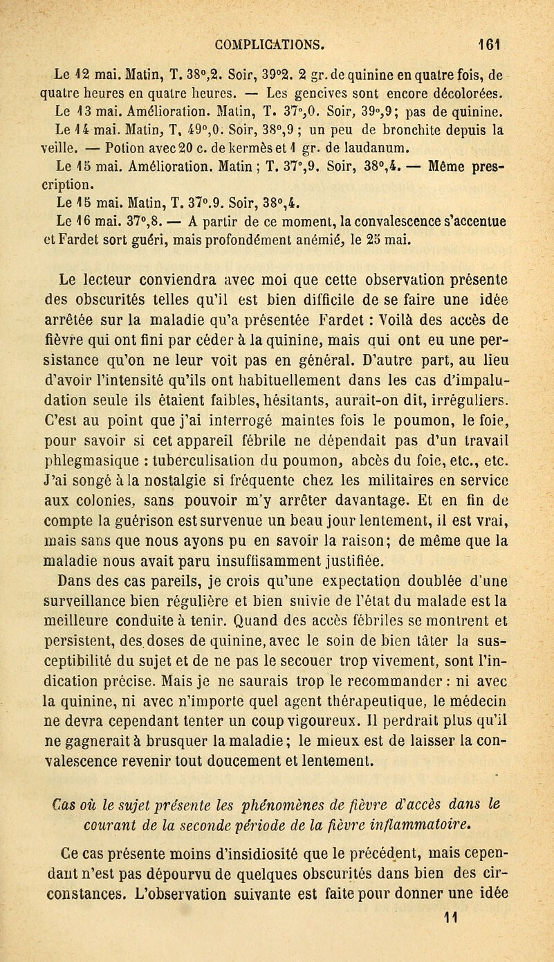 Le 12 mai. Matin, T. 380,2. Soir, 3902. 2 gr, de quinine en quatre fois, de quatre heures en quatre heures. — Les gencives sont encore décolorées. Le 13 mai. Amélioration. Malin, T. 37%0, Soir, 390,9; pas de quinine. Le 14 mai. Matin, T, 49°,0. Soir, 38°,9 ; un peu de bronchite depuis la veille. — Potion avec 20 c. de kermès et 1 gr. de laudanum. Le 15 mai. Amélioration. Matin ; T. 37°,9. Soir, 38°,4. — Même pres- cription. Le 15 mai. Matin, T. 370.9. Soir, 38o,4. Le 16 mai. 37o,8. — A partir de ce moment, la convalescence s'accentue et Fardet sort guéri, mais profondément anémié, le 25 mai. Le lecteur conviendra avec moi que cette observation présente des obscurités telles qu'il est bien difficile de se faire une idée arrêtée sur la maladie qu'a présentée Fardet : Voilà des accès de fièvre qui ont fini par céder à la quinine, mais qui ont eu une per- sistance qu'on ne leur voit pas en général. D'autre part, au lieu d'avoir l'intensité qu'ils ont habituellement dans les cas d'impalu- dation seule ils étaient faibles, hésitants, aurait-on dit, irréguiiers. C'est au point que j'ai interrogé maintes fois le poumon, le foie, pour savoir si cet appareil fébrile ne dépendait pas d'un travail phlegmasique : tuberculisation du poumon, abcès du foie, etc., etc. J'ai songé à la nostalgie si fréquente chez les militaires en service aux colonies, sans pouvoir m'y arrêter davantage. Et en fin de compte la guérison est survenue un beau jour lentement, il est vrai, mais sans que nous ayons pu en savoir la raison; de même que la maladie nous avait paru insuffisamment justifiée. Dans des cas pareils, je crois qu'une expectation doublée d'une surveillance bien régulière et bien suivie de l'état du malade est la meilleure conduite à tenir. Quand des accès fébriles se montrent et persistent, des. doses de quinine, avec le soin de bien tâter la sus- ceptibilité du sujet et de ne pas le secouer trop vivement, sont l'in- dication précise. Mais je ne saurais trop le recommander : ni avec la quinine, ni avec n'importe quel agent thérapeutique, le médecin ne devra cependant tenter un coup vigoureux. Il perdrait plus qu'il ne gagnerait à brusquer la maladie ; le mieux est de laisser la con- valescence revenir tout doucement et lentement. Cas où le sujet présente les phénomènes de fièvre d'accès dans le courant de la seconde période de la fièvre inflammatoire. Ce cas présente moins d'insidiosité que le précédent, mais cepen- dant n'est pas dépourvu de quelques obscurités dans bien des cir- constances. L'observation suivante est faite pour donner une idée 11