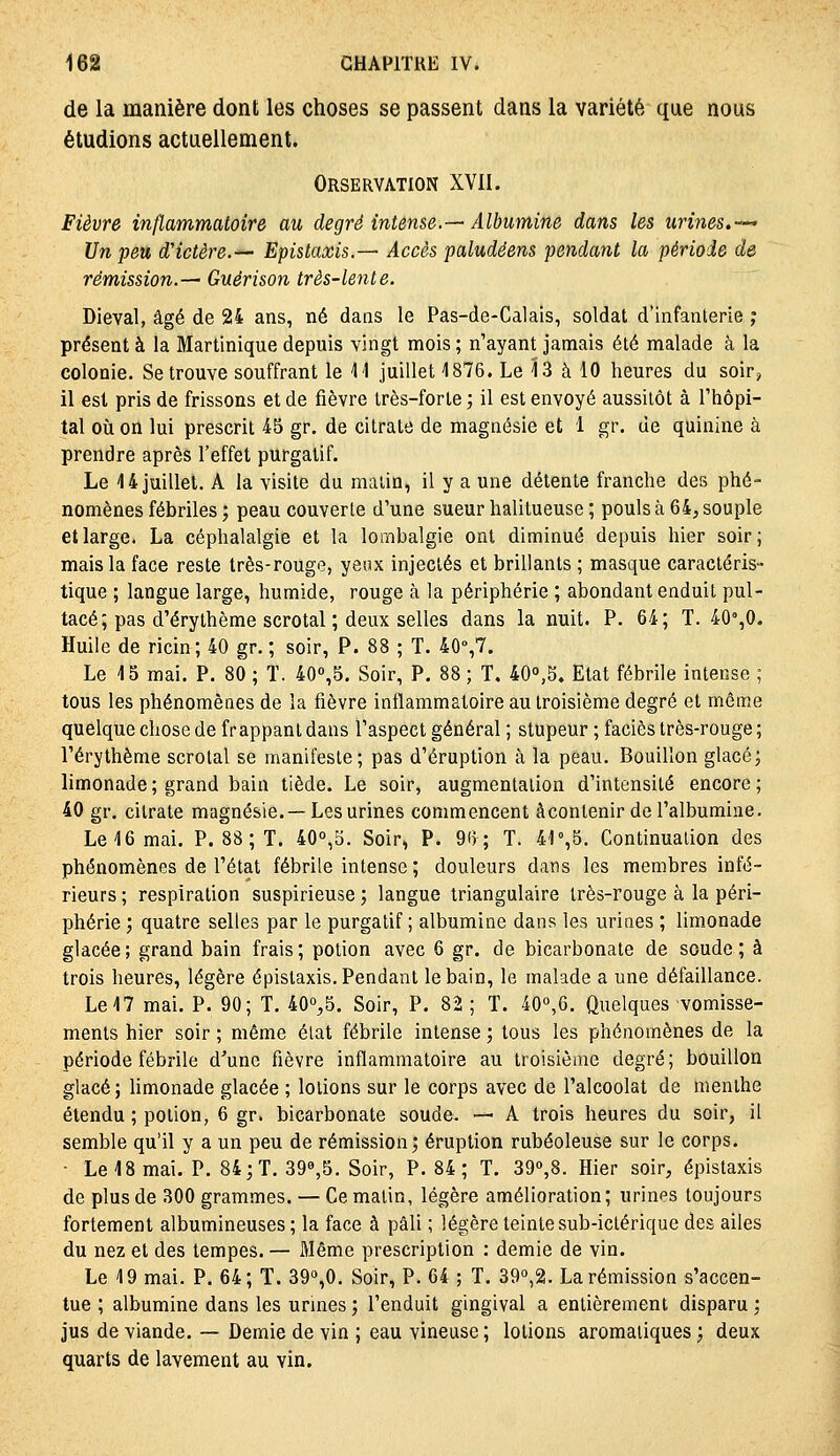 de la manière dont les choses se passent dans la variété que nous étudions actuellement. Orservation XVII. Fièvre inflammatoire au degré intense.—Albumine dans les urines.-^ Un peu d'ictère.*- Epislaxis.— Accès paludéens pendant la période de rémission.— Guérison très-lente. Dieval, âgé de 24 ans, né dans le Pas-de-Calais, soldat d'infanterie ; présent à la Martinique depuis vingt mois ; n'ayant jamais été malade à la colonie. Se trouve souffrant le M juillet 4876. Le 13 à 10 heures du soir, il est pris de frissons et de fièvre très-forte ; il est envoyé aussitôt à l'hôpi- tal où on lui prescrit 4-5 gr. de citrate de magnésie et 1 gr. de quinine à prendre après l'effet purgatif. Le 44 juillet. A la visite du malin, il y a une détente franche des phé- nomènes fébriles ; peau couverte d'une sueur halitueuse ; pouls à 64, souple et large. La céphalalgie et la lombalgie ont diminué depuis hier soir; mais la face reste très-rouge, yewx injectés et brillants ; masque caractéris- tique ; langue large, humide, rouge à la périphérie ; abondant enduit pul- tacé; pas d'érythème scrotal ; deux selles dans la nuit. P. 64; T. 40%0. Huile de ricin; 40 gr. ; soir, P. 88 ; T. 40»,7. Le 15 mai. P. 80 ; T. 40'',5. Soir, P. 88 ; T. 400,5» Etat fébrile intense ; tous les phénomènes de ia fièvre inflammatoire au troisième degré et même quelque chose de frappant dans l'aspect général ; stupeur ; faciès très-rouge ; l'érythème scrotal se manifeste; pas d'éruption à la peau. Bouillon glacé; limonade; grand bain tiède. Le soir, augmentation d'intensité encore; 40 gr. citrate magnésie.— Les urines commencent àcontenir de l'albumine. Le 46 mai. P. 88 ; T. 40°,5. Soir, P. 9(5; T. 41 %5. Continuation des phénomènes de l'état fébrile intense ; douleurs dans les membres infé- rieurs ; respiration suspirieuse ; langue triangulaire très-rouge à la péri- phérie ; quatre selles par le purgatif; albumine dans les urines ; limonade glacée; grand bain frais; potion avec 6 gr. de bicarbonate de soude; à trois heures, légère épistaxis. Pendant le bain, le malade a une défaillance. Le 17 mai. P. 90; T. 40o,5. Soir, P. 82 ; T. 40°,6. Quelques vomisse- ments hier soir ; même état fébrile intense ; tous les phénomènes de la période fébrile d'une fièvre inflammatoire au troisième degré ; bouillon glacé; hmonade glacée ; lotions sur le corps avec de l'alcoolat de menthe étendu ; potion, 6 gr. bicarbonate soude. — A trois heures du soir, il semble qu'il y a un peu de rémission; éruption rubéoleuse sur le corps. ■ Le 18 mai. P. 84; T. 398,5. Soir, P. 84; T. 39<>,8. Hier soir, épistaxis de plus de 300 grammes. — Ce malin, légère amélioration; urines toujours fortement albumineuses ; la face à pâli ; légère teinte sub-ictérique des ailes du nez et des tempes. — Même prescription : demie de vin. Le 4 9 mai. P. 64; T. 390,0. Soir, P. 64 ; T. 39o,2. La rémission s'accen- tue ; albumine dans les urines ; l'enduit gingival a entièrement disparu ; jus de viande. — Demie de vin ; eau vineuse ; lotions aromatiques ; deux quarts de lavement au vin.