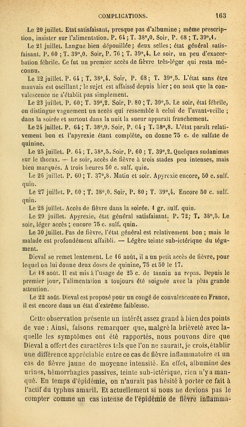 Le 20 juillet. Etat satisfaisant, presque pas d'albumine ; même prescrip- tion, insister sur l'alimentation. P. 64; T. 380,0. Soir, P. 68 ; T. 39°,1. Le 21 juillet. Langue bien cl(5pouillée; deux selles; état général satis- faisant. P. 60 ; T. 390,0. Soir, P. 76 ; T. 390,4. Le soir, un peu d'exacer- balion fébrile. Ce fut un premier accès de fièvre très-léger qui resta mé- connu. Le 22 juillet. P. 64; T. 38o,4. Soir, P. 68; T. 39o,5. L'état sans être mauvais est oscillant; le sujet est affaissé depuis hier ; on seul que la con- valescence ne s'établit pas simplement. Le 23 juillet. P. 60; T. 39o,2. Soir, P. 80 ; T. 390,5. Le soir, état fébrile, on distingue vaguement un accès qui ressemble à celui de l'avant-veille ; dans la soirée et surtout dans la nuit la sueur apparaît franchement. Le 24 juillet. P. 64; T. 38o,9. Soir, P. 64 ; T. 38o,8. L'état paraît relati- vement bon et l'apyrexie étant complète, on donne 75 c de sulfate de quinine. Le 25 juillet. P. 64 ; T. 38o,5. Soir, P. 60 ; T. 39o,2. Quelques sudanimas sur le thorax. — Le soir, accès de fièvre à trois stades peu intenses, mais bien marqués. A trois heures 50 c. suit. quin. Le 26 juillet. P. 60 ; T. 37o,8. Matin et soir. Apyrexie encore, 50 c. suif, quin. Le 27 juillet. P. 60 ; T. 38°,0. Soir, P. 80 ; T. 39o,4. Encore 50 c. suif, quin. Le 28 juillet. Accès de fièvre dans la soirée. ^ gr. suif. quin. Le 29 juillet. Apyrexie, état général satisfaisant. P. 72; T» 38°,5. Le soir, léger accès ; encore 75 c. suif. quin. Le 30 juillet. Pas de fièvre, l'état général est relativement bon ; mais le malade est profondément affaibli. — Légère teinte sub-ictérique du tégu- ment. Dieval se remet lentement. Le 16 août, il a un petit accès de fièvre, pour lequel on lui donne deux doses de quinine, 75 et 50 le 17. Le 18 août. Il est mis à l'usage de 25 c. de tannin au repas. Depuis le premier jour, l'alimentation a toujours été soignée avec la plus grande attention. Le 22 août. Dieval est proposé pour un congé de convalescence en France, il est encore dans un état d'extrême faiblesse. Cette observation présente un intérêt assez grand à bien des points de vue : Ainsi, faisons remarquer que, malgré la brièveté avec la- quelle les symptômes ont été rapportés, nous pouvons dire que Dieval a offert des caractères tels que l'on ne saurait, je crois,établir une différence appréciable entre ce cas de fièvre inflammatoire et un cas de fièvre jaune de moyenne intensité. En effet, albumine des urines, bémorrhagies passives, teinte sub-ictérique, rien n'y a man- qué. En temps d'épidémie, on n'aurait pas hésité à porter ce fait à l'actif du typhus amaril. Et actuellement si nous ne devions pas le compter comme un cas intense de l'épidémie de fièvre inflamma-