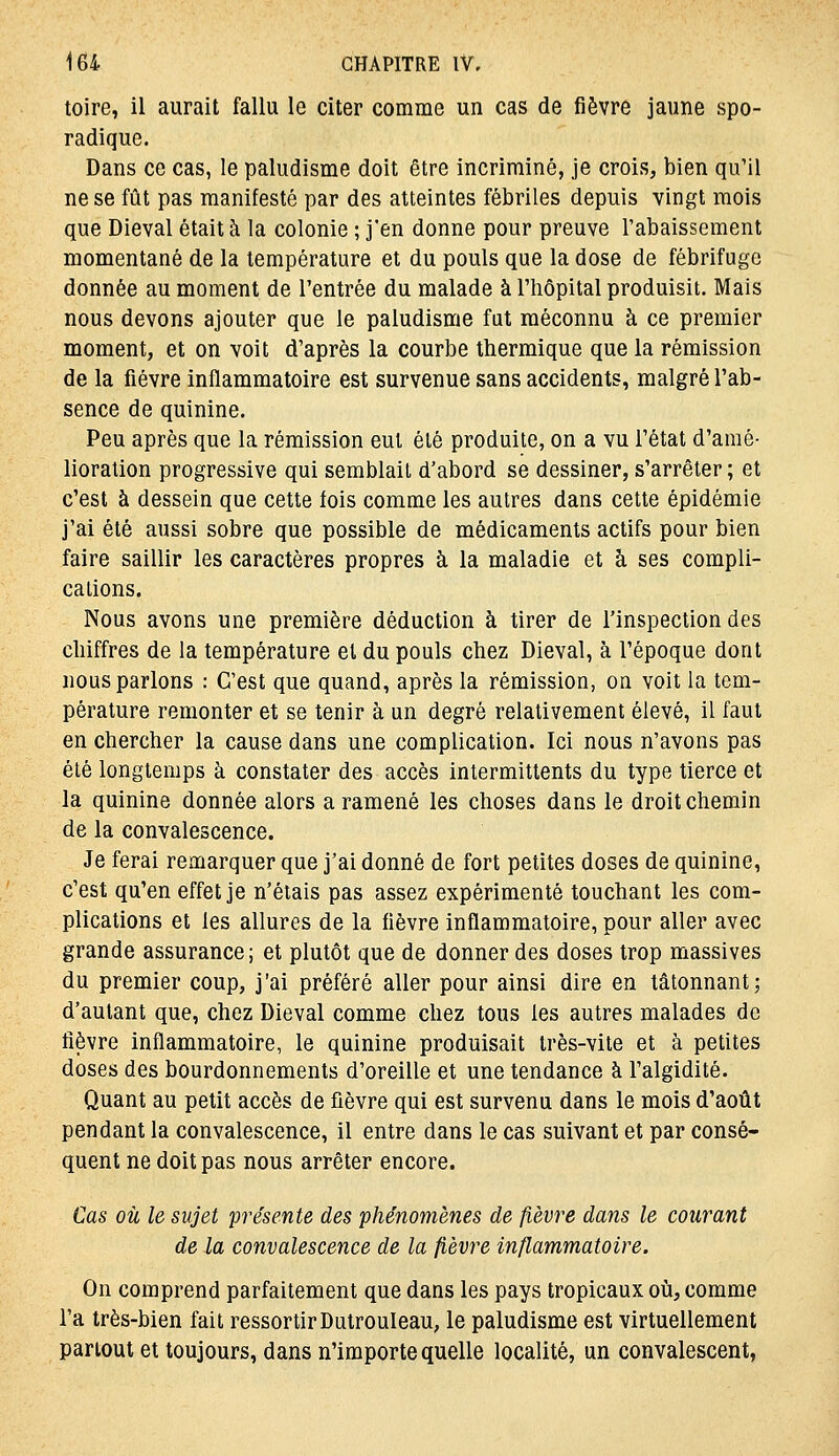 toire, il aurait fallu le citer comme un cas de fièvre jaune spo- radique. Dans ce cas, le paludisme doit être incriminé, je crois, bien qu'il ne se fût pas manifesté par des atteintes fébriles depuis vingt mois que Dieval était à la colonie ; j'en donne pour preuve l'abaissement momentané de la température et du pouls que la dose de fébrifuge donnée au moment de l'entrée du malade à l'hôpital produisit. Mais nous devons ajouter que le paludisme fat méconnu à ce premier moment, et on voit d'après la courbe thermique que la rémission de la fièvre inflammatoire est survenue sans accidents, malgré l'ab- sence de quinine. Peu après que la rémission eut été produite, on a vu l'état d'amé- lioration progressive qui semblait d'abord se dessiner, s'arrêter ; et c'est à dessein que cette fois comme les autres dans cette épidémie j'ai été aussi sobre que possible de médicaments actifs pour bien faire saillir les caractères propres à la maladie et à ses compli- cations. Nous avons une première déduction à tirer de l'inspection des chiffres de la température et du pouls chez Dieval, à l'époque dont nous parlons : C'est que quand, après la rémission, on voit la tem- pérature remonter et se tenir à un degré relativement élevé, il faut en chercher la cause dans une complication. Ici nous n'avons pas été longtemps à constater des accès intermittents du type tierce et la quinine donnée alors a ramené les choses dans le droit chemin de la convalescence. Je ferai remarquer que j'ai donné de fort petites doses de quinine, c'est qu'en effet je n'étais pas assez expérimenté touchant les com- plications et les allures de la fièvre inflammatoire, pour aller avec grande assurance; et plutôt que de donner des doses trop massives du premier coup, j'ai préféré aller pour ainsi dire en tâtonnant; d'autant que, chez Dieval comme chez tous les autres malades de fièvre inflammatoire, le quinine produisait très-vite et à petites doses des bourdonnements d'oreille et une tendance à l'algidité. Quant au petit accès de fièvre qui est survenu dans le mois d'août pendant la convalescence, il entre dans le cas suivant et par consé- quent ne doit pas nous arrêter encore. Cas où le sujet présente des phénomènes de ^èvre dans le courant de la convalescence de la fièvre inflammatoire. On comprend parfaitement que dans les pays tropicaux où, comme l'a très-bien fait ressortir Dutrouleau, le paludisme est virtuellement partout et toujours, dans n'importe quelle localité, un convalescent,