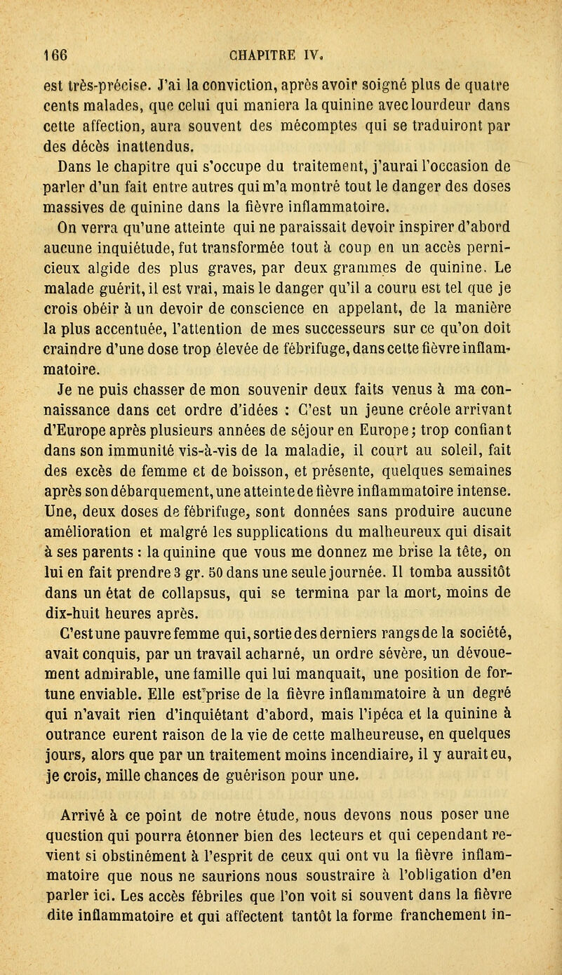 est très-précise. J'ai la conviction, après avoir soigné plus de quatre cents malades, que celui qui maniera la quinine avec lourdeur dans cette affection, aura souvent des mécomptes qui se traduiront par des décès inattendus. Dans le chapitre qui s'occupe du traitement, j'aurai l'occasion de parler d'un fait entre autres qui m'a montré tout le danger des doses massives de quinine dans la fièvre inflammatoire. On verra qu'une atteinte qui ne paraissait devoir inspirer d'abord aucune inquiétude, fut transformée tout k coup en un accès perni- cieux algide des plus graves, par deux grammes de quinine. Le malade guérit, il est vrai, mais le danger qu'il a couru est tel que je crois obéir à un devoir de conscience en appelant, de la manière la plus accentuée, l'attention de mes successeurs sur ce qu'on doit craindre d'une dose trop élevée de fébrifuge, dans celte fièvre inflam- matoire. Je ne puis chasser de mon souvenir deux faits venus à ma con- naissance dans cet ordre d'idées : C'est un jeune créole arrivant d'Europe après plusieurs années de séjour en Europe; trop confiant dans son immunité vis-à-vis de la maladie, il court au soleil, fait des excès de femme et de boisson, et présente, quelques semaines après son débarquement, une atteinte de fièvre inflammatoire intense. Une, deux doses de fébrifuge, sont données sans produire aucune amélioration et malgré les supplications du malheureux qui disait à ses parents : la quinine que vous me donnez me brise la tête, on lui en fait prendre 3 gr. 50 dans une seule journée. Il tomba aussitôt dans un état de collapsus, qui se termina par la mort, moins de dix-huit heures après. G'estune pauvre femme qui, sortie des derniers rangs de la société, avait conquis, par un travail acharné, un ordre sévère, un dévoue- ment admirable, une famille qui lui manquait, une position de for- tune enviable. Elle est^prise de la fièvre inflammatoire à un degré qui n'avait rien d'inquiétant d'abord, mais l'ipéca et la quinine à outrance eurent raison de la vie de cette malheureuse, en quelques jours, alors que par un traitement moins incendiaire, il y aurait eu, je crois, mille chances de guérison pour une. Arrivé à ce point de notre étude, nous devons nous poser une question qui pourra étonner bien des lecteurs et qui cependant re- vient si obstinément à l'esprit de ceux qui ont vu la fièvre inflam- matoire que nous ne saurions nous soustraire à l'obligation d'en parler ici. Les accès fébriles que l'on voit si souvent dans la fièvre dite inflammatoire et qui affectent tantôt la forme franchement in-