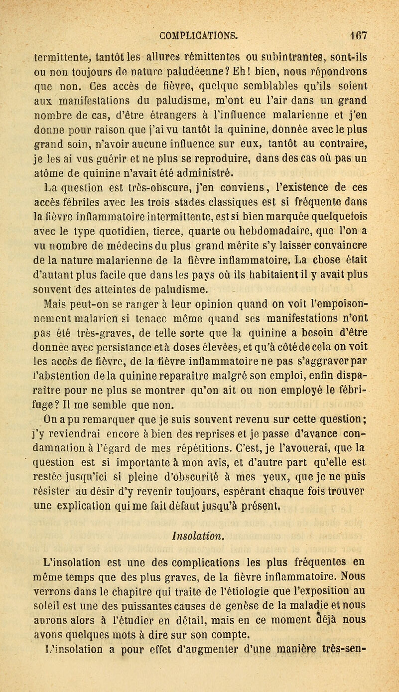 terraittente, tantôt les allures rémittentes ou subintrantes, sont-ils ou non toujours de nature paludéenne? Eh! bien, nous répondrons que non. Ces accès de fièvre, quelque semblables qu'ils soient aux manifestations du paludisme, m'ont eu l'air dans un grand nombre de cas, d'être étrangers à l'influence malarienne et j'en donne pour raison que j'ai vu tantôt la quinine, donnée avec le plus grand soin, n'avoir aucune influence sur eux, tantôt au contraire, je les ai vus guérir et ne plus se reproduire, dans des cas où pas un atome de quinine n'avait été administré. La question est très-obscure, j'en conviens, l'existence de ces accès fébriles avec les trois stades classiques est si fréquente dans la fièvre inflammatoireintermittente, est si bien m arquée quelquefois avec le type quotidien, tierce, quarte ou hebdomadaire, que l'on a vu nombre de médecins du plus grand mérite s'y laisser convaincre de la nature malarienne de la fièvre inflammatoire. La chose était d'autant plus facile que dans les pays où ils habitaient il y avait plus souvent des atteintes de paludisme. Mais peut-on se ranger à leur opinion quand on voit l'empoison- nement malarien si tenace même quand ses manifestations n'ont pas été très-graves, de telle sorte que la quinine a besoin d'être donnée avec persistance et à doses élevées^ et qu'à côté de cela on voit les accès de fièvre, de la fièvre inflammatoire ne pas s'aggraver par l'abstention delà quinine reparaître malgré son emploi, enfin dispa- raître pour ne plus se montrer qu'on ait ou non employé le fébri- fuge? Il me semble que non. On a pu remarquer que je suis souvent revenu sur cette question; j'y reviendrai encore à bien des reprises et je passe d'avance con- damnation à l'égard de mes répétitions. C'est, je l'avouerai, que la question est si importante à mon avis, et d'autre part qu'elle est restée jusqu'ici si pleine d'obscurité à mes yeux, que je ne puis résister au désir d'y revenir toujours, espérant chaque fois trouver une explication qui me fait défaut jusqu'à présent. Insolation. L'insolation est une des complications les plus fréquentes en même temps que des plus graves, de la fièvre inflammatoire. Nous verrons dans le chapitre qui traite de l'étiologie que l'exposition au soleil est une des puissantes causes de genèse de la maladie et nous aurons alors à l'étudier en détail, mais en ce moment déjà nous avons quelques mots à dire sur son compte. L'insolation a pour effet d'augmenter d'une manière très-sen-