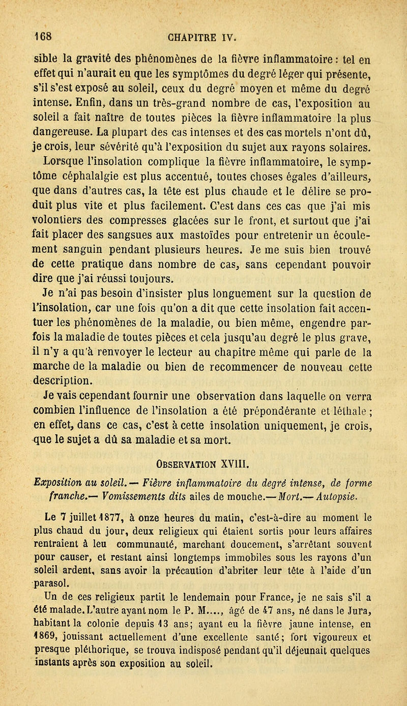 sible la gravité des phénomènes de la fièvre inflammatoire : tel en effet qui n'aurait eu que les symptômes du degré léger qui présente, s'il s'est exposé au soleil, ceux du degré moyen et même du degré intense. Enfin, dans un très-grand nombre de cas, l'exposition au soleil a fait naître de toutes pièces la fièvre inflammatoire la plus dangereuse. La plupart des cas intenses et des cas mortels n'ont dû, je crois, leur sévérité qu'à l'exposition du sujet aux rayons solaires. Lorsque l'insolation complique la fièvre inflammatoire, le symp- tôme céphalalgie est plus accentué, toutes choses égales d'ailleurs, que dans d'autres cas, la tête est plus chaude et le délire se pro- duit plus vite et plus facilement. C'est dans ces cas que j'ai mis volontiers des compresses glacées sur le front, et surtout que j'ai fait placer des sangsues aux mastoïdes pour entretenir un écoule- ment sanguin pendant plusieurs heures. Je me suis bien trouvé de cette pratique dans nombre de cas, sans cependant pouvoir dire que j'ai réussi toujours. Je n'ai pas besoin d'insister plus longuement sur la question de l'insolation, car une fois qu'on a dit que cette insolation fait accen- tuer les phénomènes de la maladie, ou bien même, engendre par- fois la maladie de toutes pièces et cela jusqu'au degré le plus grave, il n'y a qu'à renvoyer le lecteur au chapitre même qui parle de la marche de la maladie ou bien de recommencer de nouveau cette description. Je vais cependant fournir une observation dans laquelle on verra combien l'influence de l'insolation a été prépondérante et lélhale ; en effet, dans ce cas, c'est à cette insolation uniquement, je crois, que le sujet a dû sa maladie et sa mort. Observation XVIII. Exposition au soleil. — Fièvre inflammatoire du degré intense, de forme franche.—- Vomissements dits ailes de mouche.— Mort.— Autopsie. Le 7 juillet 4877, à onze heures du matin, c'est-à-dire au moment le plus chaud du jour, deux religieux qui étaient sortis pour leurs affaires rentraient à leu communauté, marchant doucement, s'arrêtant souvent pour causer, et restant ainsi longtemps immobiles sous les rayons d'un soleil ardent, sans avoir la précaution d'abriter leur tête à l'aide d'un parasol. Un de ces religieux partit le lendemain pour France, je ne sais s'il a été malade. L'autre ayant nom le P. M...., âgé de 47 ans, né dans le Jura, habitant la colonie depuis 13 ans; ayant eu la fièvre jaune intense, en 4869, jouissant actuellement d'une excellente santé; fort vigoureux et presque pléthorique, se trouva indisposé pendant qu'il déjeunait quelques instants après son exposition au soleil.