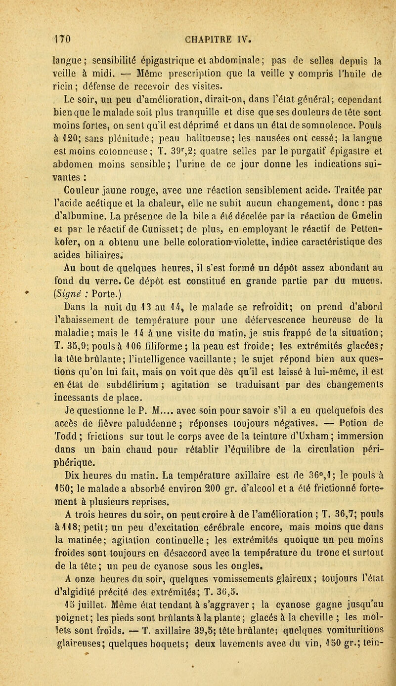 langue; sensibilité épigastrique et abdominale; pas de selles depuis la veille à midi. — Même prescription que la veille y compris l'huile de ricin ; défense de recevoir des visites. Le soir, un peu d'amélioration, dirait-on, dans l'état général; cependant bien que le malade soit plus tranquille et dise que ses douleurs de tête sont moins fortes, on sent qu'il est déprimé et dans un élal de somnolence. Pouls à -120; sans plénitude; peau halitueuse; les nausées ont cessé; la langue est moins cotonneuse; T. 39'',2; quatre selles par le purgatif épigastre et abdomen moins sensible; l'urine de ce jour donne les indications sui- vantes : Couleur jaune rouge, avec une réaction sensiblement acide. Traitée par l'acide acétique et la chaleur, elle ne subit aucun changement, donc : pas d'albumine. La présence de la bile a été décelée par la réaction de Gmelin et par le réactif de Cunisset; de plus, en employant le réactif de Petlen- kofer, on a obtenu une belle coloratioirviolette, indice caractéristique des acides biliaires. Au bout de quelques heures, il s'est formé un dépôt assez abondant au fond du verre. Ce dépôt est constitué en grande partie par du mucus, (Signé : Porte.) Dans la nuit du 13 au 'l'î, le malade se refroidit; on prend d'abord l'abaissement de température pour une défervescence heureuse de la maladie; mais le 15 à une visite du matin, je suis frappé de la situation; T. 35,9; poulsà 106 filiforme; la peau est froide; les extrémités glacées; la tête brûlante ; l'intelligence vacillante ; le sujet répond bien aux ques- tions qu'on lui fait, mais on voit que dès qu'il est laissé à lui-même, il est en état de subdélirium ; agitation se traduisant par des changements incessants de place. Je questionne le P. M.... avec soin pour savoir s'il a eu quelquefois des accès de fièvre paludéenne ; réponses toujours négatives. — Potion de Todd ; frictions sur tout le corps avec de la teinture d'Uxham ; immersion dans un bain chaud pour rétablir l'équilibre de la circulation péri- phérique. Dix heures du matin. La température axillaire est de 36°,1; le pouls à 150; le malade a absorbé environ 200 gr. d'alcool et a été frictionné forte- ment à plusieurs reprises. A trois heures du soir, on peut croire à de l'amélioration ; T. 36,7; pouls à 118; petit; un peu d'excitation cérébrale encore, mais moins que dans la matinée; agitation continuelle; les extrémités quoique un peu moins froides sont toujours en désaccord avec la température du tronc et surtout de la tête ; un peu de cyanose sous les ongles. A onze heures du soir, quelques vomissements glaireux ; toujours l'état d'algidité précité des extrémités; T. 36,5. 15 juillet. Même état tendant à s'aggraver ; la cyanose gagne jusqu'au poignet ; les pieds sont brûlants à la plante ; glacés à la cheville ; les mol- lets sont froids. — T. axillaire 39,5; tête brûlante; quelques vomiturilions glaireuses; quelques hoquets; deux lavements avec du vin, 150 gr.; tein-