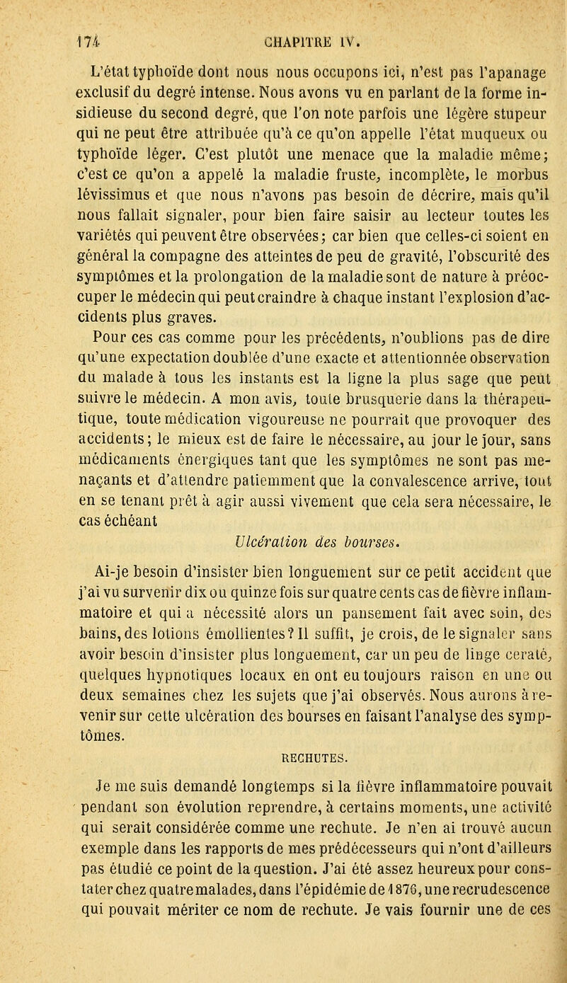 L'état typhoïde dont nous nous occupons ici, n'est pas l'apanage exclusif du degré intense. Nous avons vu en parlant de la forme in- sidieuse du second degré, que l'on note parfois une légère stupeur qui ne peut être attribuée qu'à ce qu'on appelle l'état muqueux ou typhoïde léger. C'est plutôt une menace que la maladie même; c'est ce qu'on a appelé la maladie fruste, incomplète, le morbus lévissimus et que nous n'avons pas besoin de décrire, mais qu'il nous fallait signaler, pour bien faire saisir au lecteur toutes les variétés qui peuvent être observées; car bien que celles-ci soient en général la compagne des atteintes de peu de gravité, l'obscurité des symptômes et la prolongation de la maladie sont de nature à préoc- cuper le médecin qui peut craindre à chaque instant l'explosion d'ac- cidents plus graves. Pour ces cas comme pour les précédents, n'oublions pas de dire qu'une expectation doublée d'une exacte et attentionnée observation du malade à tous les instants est la ligne la plus sage que peut suivre le médecin. A mon avis, toute brusquerie dans la thérapeu- tique, toute médication vigoureuse ne pourrait que provoquer des accidents; le mieux est de faire le nécessaire, au jour le jour, sans médicaments énergiques tant que les symptômes ne sont pas me- naçants et d'attendre patiemment que la convalescence arrive, tout en se tenant prêt à agir aussi vivement que cela sera nécessaire, le cas échéant Ulcération des bourses. Ai-je besoin d'insister bien longuement sur ce petit accident que j'ai vu survenir dix ou quinze fois sur quatre cents cas de fièvre inflam- matoire et qui a nécessité alors un pansement fait avec soin, des bains, des lotions émollienles?ll suffit, je crois, de le signaler sans avoir besoin d'insister plus longuement, car un peu de linge ceraté, quelques hypnotiques locaux en ont eu toujours raison en une ou deux semaines chez les sujets que j'ai observés. Nous aurons à re- venir sur cette ulcération des bourses en faisant l'analyse des symp- tômes. RECHUTES. Je me suis demandé longtemps si la lièvre inflammatoire pouvait pendant son évolution reprendre, à certains moments, une activité : qui serait considérée comme une rechute. Je n'en ai trouvé aucun ■ exemple dans les rapports de mes prédécesseurs qui n'ont d'ailleurs j pas étudié ce point de la question. J'ai été assez heureux pour cons- « tater chez quatre malades, dans l'épidémie de 1876, une recrudescence qui pouvait mériter ce nom de rechute. Je vais fournir une de ces