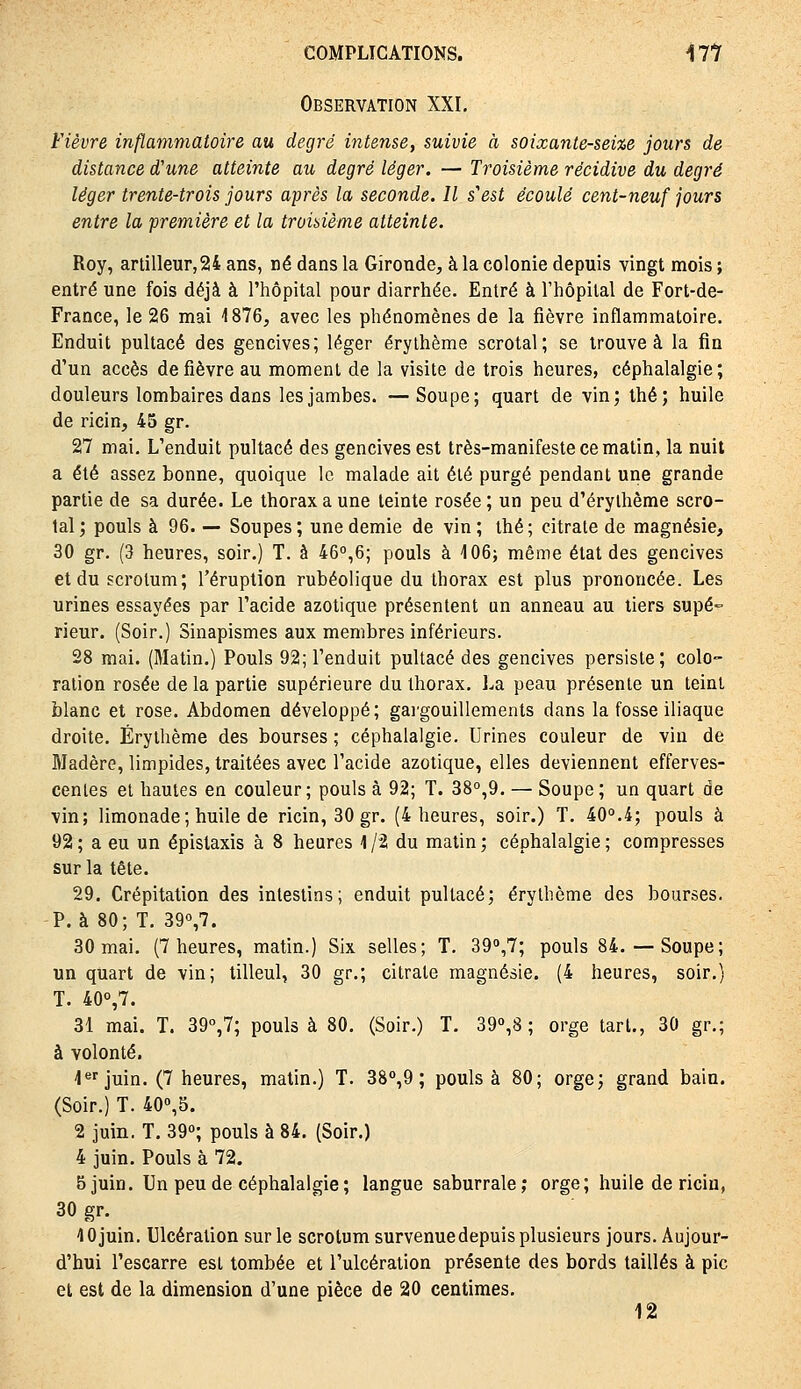 Observation XXI, Fièvre inflammatoire au degré ijitense, suivie à soixante-sei%e jours de distance d'une atteinte au degré léger. — Troisième récidive du degré léger trente-trois jours après la seconde. Il s'est écoulé cent-neuf jours entre la première et la troisième atteinte. Roy, artilleur,24 ans, né dans la Gironde, à la colonie depuis vingt mois ; entré une fois déjà à l'hôpital pour diarrhée. Entré à l'hôpital de Fort-de- France, le 26 mai 1876, avec les phénomènes de la fièvre inflammatoire. Enduit pultacé des gencives; léger érythème scrotal; se trouve à la fin d'un accès de fièvre au moment de la visite de trois heures, céphalalgie; douleurs lombaires dans les jambes. —Soupe; quart de vin; thé; huile de ricin, 45 gr. 27 mai. L'enduit pultacé des gencives est très-manifeste ce matin, la nuit a été assez bonne, quoique le malade ait été purgé pendant une grande partie de sa durée. Le thorax a une teinte rosée ; un peu d'érylhème scro- tal; pouls à 96. — Soupes; une demie de vin; thé; citrate de magnésie, 30 gr, (3 heures, soir.) T. à 46°,6; pouls à 106; même état des gencives et du scrotum; l'éruption rubéolique du thorax est plus prononcée. Les urines essayées par l'acide azotique présentent un anneau au tiers supé- rieur. (Soir,) Sinapismes aux membres inférieurs, 28 mai. (Matin.) Pouls 92; l'enduit pultacé des gencives persiste; colo- ration rosée de la partie supérieure du thorax, ]^a peau présente un teint blanc et rose. Abdomen développé; gai'gouillements dans la fosse iliaque droite. Érythème des bourses ; céphalalgie. Urines couleur de vin de Madère, limpides, traitées avec l'acide azotique, elles deviennent efferves- centes et hautes en couleur; pouls à 92; T. 38°,9. — Soupe; un quart de vin; limonade ; huile de ricin, 30 gr. (4 heures, soir.) T. 40°.4; pouls à 92 ; a eu un épistaxis à 8 heures 1 /2 du matin ; céphalalgie ; compresses sur la tête. 29. Crépitation des intestins; enduit pultacé; érythème des bourses. P. à 80; T. 39°,7. 30 mai. (7 heures, matin.) Six selles; T, 39°,7; pouls 84.— Soupe; un quart de vin; tilleul, 30 gr.; citrate magnésie. (4 heures, soir.} T. 40°,7. 31 mai. T. 39°,7; pouls à 80. (Soir,) T. 39°,8 ; orge tari., 30 gr,; à volonté. l'^fjuin. (7 heures, matin.) T, 38'',9 ; pouls à 80; orge; grand bain. (Soir,) T, 40°,5. 2 juin. T. 39°; pouls à 84. (Soir.) 4 juin. Pouls à 72. 5 juin. Un peu de céphalalgie ; langue saburrale; orge; huile de ricin, 30 gr. 10 juin. Ulcération sur le scrotum survenue depuis plusieurs jours. Aujour- d'hui l'escarre est tombée et l'ulcération présente des bords taillés à pic et est de la dimension d'une pièce de 20 centimes. 12