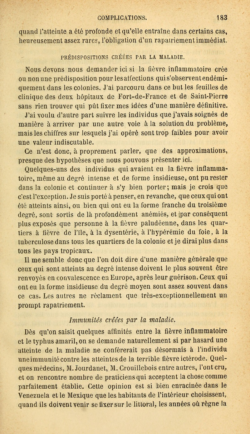 quand l'atteinte a été profonde et qu'elle entraîne dans certains cas, heureusement assez rares, l'obligation d'un rapatriement immédiat. PRÉDISPOSITIONS GRÉÉES PAR LA MALADIE. Nous devons nous demander ici si la fièvre inflammatoire crée ou non une prédisposition pour les atfections qui s'observent endémi- quement dans les colonies. J'ai parcouru dans ce but les feuilles de clinique des deux hôpitaux de Fort-de-France et de Saint-Pierre sans rien trouver qui pût fixer mes idées d'une manière définitive. J'ai voulu d'autre part suivre les individus que j'avais soignés de manière à arriver par une autre voie à la solution du problème, mais les chiffres sur lesquels j'ai opéré sont trop faibles pour avoir une valeur indiscutable. Ce n'est donc, à proprement parler, que des approximations, presque des hypothèses que nous pouvons présenter ici. Quelques-uns des individus qui avaient eu la fièvre inflamma- toire, même au degré intense et déforme insidieuse, ont pu rester dans la colonie et continuer à s'y bien porter; mais je crois que c'est l'exception. Je suis porté à penser, en revanche, que ceux qui ont été atteints ainsi, ou bien qui ont eu la forme franche du troisième degré, sont sortis de là profondément anémiés, et |par conséquent plus exposés que personne à la fièvre paludéenne, dans les quar- tiers à fièvre de l'île, à la dysenterie, à l'hypérémie du foie, à la tuberculose dans tous les quartiers de la colonie et je dirai plus dans tous les pays tropicaux. Il me semble donc que l'on doit dire d'une manière générale que ceux qui sont atteints au degré intense doivent le plus souvent être renvoyés en convalescence en Europe, après leur guérison. Ceux qui ont eu la forme insidieuse du degré moyen sont assez souvent dans ce cas. Les autres ne réclament que très-exceptionnellement un prompt rapatriement. Immunités créées par la maladie. Dès qu'on saisit quelques affinités entre la fièvre inflammatoire et le typhus amaril, on se demande naturellement si par hasard une atteinte de la maladie ne conférerait pas désormais à l'individu uneimmunité contre les atteintes de la terrible fièvre ictérode. Quel- ques médecins, M. Jourdanet, M. Grouillebois entre antres, l'ont cru, et on rencontre nombre de praticiens qui acceptent la chose comme parfaitement établie. Cette opinion est si bien enracinée dans le Venezuela et le Mexique que les habitants de l'intérieur choisissent, quand ils doivent venir se fixer sur le littoral, les années où règne la