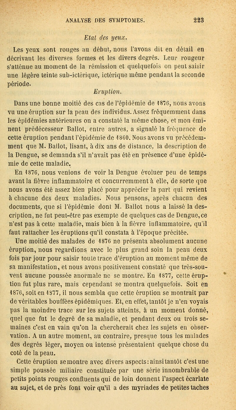 Etat des yeux. Les yeux sont rouges au début, nous l'avons dit en détail en décrivant les diverses formes et les divers degrés. Leur rougeur s'atténue au moment de la rémission et quelquefois on peut saisir une légère teinte sub-ictèrique, ictérique même pendant la seconde période. Eruption. Dans une bonne m.oitié des cas de l'épidémie de 18^6, nous avons vu une éruption sur la peau des individus. Assez fréquemment dans les épidémies antérieures on a constaté la même chose, et mon émi- nent prédécesseur Ballot, entre autres, a signalé la fréquence de cette éruption pendant l'épidémie de 1860. Nous avons vu précédem- ment que M. Ballot, lisant, à dix ans de distance, la description de la Dengue, se demanda s'il n'avait pas été en présence d'une épidé- mie de cette maladie. En 1870, nous venions de voir la Dengue évoluer peu de temps avant la fièvre inflammatoire et concurremment à elle, de sorte que nous avons été assez bien placé pour apprécier la part qui revient à chacune des deux maladies. Nous pensons, après chacun des documents, que si Tépidémie dont M. Ballot nous a laissé la des- cription, ne fut peut-être pas exempte de quelques cas de Dengue, ce n'est pas à cette maladie, mais bien à la fièvre inflammatoire, qu'il faut rattacher les éruptions qu'il constata à l'époque précitée. Une moitié des malades de i876 ne présenta absolument aucune éruption, nous regardions avec le plus grand soin la peau deux fois par jour pour saisir toute trace d'éruption au moment même de sa manifestation, et nous avons positivement constaté que très-sou- vent aucune poussée anormale ne se montre. En ^1877, cette érup- tion fut plus rare, mais cependant se montra quelquefois. Soit en 1876, soit en 1877, il nous sembla que cette éruption se montrait par de véritables bouffées épidémiques. Et, en effet, tantôt je n'en voyais pas la moindre trace sur les sujets atteints, à un moment donné, quel que fut le degré de sa maladie, et pendant deux ou trois se- maines c'est en vain qu'on la chercherait chez les sujets en obser- vation. A un autre moment, au contraire, presque tous les malades des degrés léger, moyen ou intense présentaient quelque chose du coté de la peau. Cette éruption se montre avec divers aspects :ainsitantôt c'est une simple poussée mihaire constituée par une série innombrable de petits points rouges confluents qui de loin donnent l'aspect écarlale au sujet, et de près font voir qu'il a des myriades de petites taches