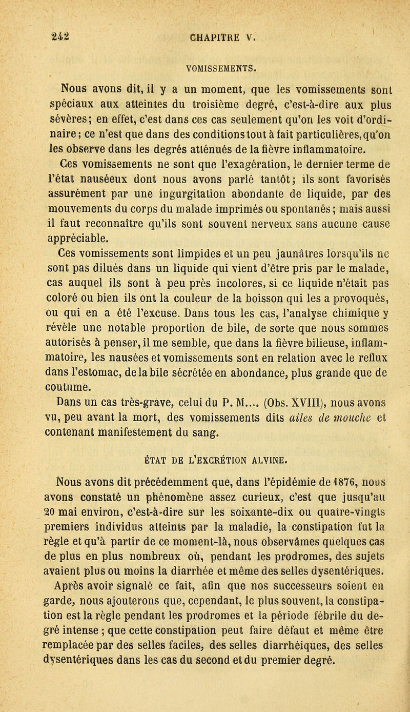 VOMISSEMENTS. Nous avons dit, il y a un moment, que les vomissements sont spéciaux aux atteintes du troisième degré, c'est-à-dire aux plus sévères; en effet, c'est dans ces cas seulement qu'on les voit d'ordi- naire ; ce n'est que dans des conditions tout à fait particulières, qu'on les observe dans les degrés atténués de la fièvre inflammatoire. Ces vomissements ne sont que l'exagération, le dernier terme de l'état nauséeux dont nous avons parlé tantôt ; ils sont favorisés assurément par une ingurgitation abondante de liquide, par des mouvements du corps du malade imprimés ou spontanés ; mais aussi il faut reconnaître qu'ils sont souvent nerveux sans aucune cause appréciable. Ces vomissements sont limpides et un peu jaunâtres lorsqu'ils ne sont pas dilués dans un liquide qui vient d'être pris par le malade, cas auquel ils sont à peu près incolores, si ce liquide n'était pas coloré ou bien ils ont la couleur de la boisson qui les a provoqués, ou qui en a été l'excuse. Dans tous les cas, l'analyse chimique y révèle une notable proportion de bile, de sorte que nous sommes autorisés à penser, il me semble, que dans la fièvre bilieuse, inflam- matoire, les nausées et vomissements sont en relation avec le reflux dans l'estomac, de la bile sécrétée en abondance, plus grande que de coutume. Dans un cas très-grave, celui du P. M.... (Obs. XVIIl), nous avons vu, peu avant la mort, des vomissements dits ailes de mouche et contenant manifestement du sang. ÉTAT DE l'excrétion ALVINE. Nous avons dit précédemment que, dans l'épidémie de 1876, nous avons constaté un phénomène assez curieux, c'est que jusqu'au 20 mai environ, c'est-à-dire sur les soixante-dix ou quatre-vingts premiers individus atteints par la maladie, la constipation fut la règle et qu'à partir de ce monaent-là, nous observâmes quelques cas de plus en plus nombreux oii, pendant les prodromes, des sujets avaient plus ou moins la diarrhée et même des selles dysentériques. Après avoir signalé ce fait, afin que nos successeurs soient en garde, nous ajouterons que, cependant, le plus souvent, la constipa- tion est la règle pendant les prodromes et la période fébrile du de- gré intense ; que cette constipation peut faire défaut et même être remplacée par des selles faciles, des selles diarrhéiques, des selles dysentériques dans les cas du second et du premier degré.