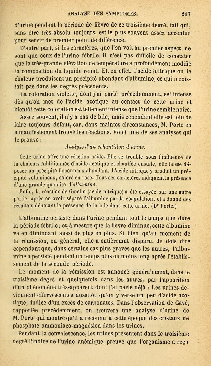 d'urine pendant la période de fièvre de ce troisième degré, fait qui, sans être très-absolu toujours, est le plus souvent assez accentué pour servir de premier point de différence. D'autre part, si les caractères, que l'on voit au premier aspect, ne sont que ceux de l'urine fébrile, il n'est pas difficile de constater que la très-grande élévation de température a profondément modifié la composition du liquide rénal. Et, en effet, l'acide Initrique ou la chaleur produisent un précipité abondant d'albumine, ce qui n'exis- tait pas dans les degrés précédents. La coloration violette, dont j'ai parlé précédemment, est intense dès qu'on met de l'acide azotique au contact de cette urine et bientôt cette coloration est tellement intense que l'urine semble noire. Assez souvent, il n'y a pas de bile, mais cependant elle est loin de faire toujours défaut, car, dans maintes circonstances, M. Porte en a manifestement trouvé les réactions. Voici une de ses analyses qui le prouve : Analyse d'un échantillon d''urine. Cette urine offre une réaction acide. Elle se trouble sous l'influence de la chaleur. Additionnée d'acide acétique et chauffée ensuite, elle laisse dé- poser un précipité floconneux abondant. L'acide nitrique y produit un pré- cipité volumineux, coloré en rose. Tous ces caractères indiquent la présence d'une grande quantité d'albumiiie. Enfin, ia réaction de Gmelin (acide nitrique) a été essayée sur une autre partie, après en avoir séparé l'albumine par la coagulation, et a donné des résultats dénotant la présence de la bile dans cette urine. (D^ Porte.) L'albumine persiste dans l'urine pendant tout le temps que dure la période fébrile; et,à mesure que la fièvre diminue,cette albumine va en diminuant aussi de plus en plus. Si bien qu'au moment de la rémission, en général, elle a entièremnt disparu. Je dois dire cependant que, dans certains cas plus graves que les autres, l'albu- mine a persisté pendant un temps plus ou moins long après l'établis- sement de la seconde période. Le moment de la rémission est annoncé généralement, dans le troisième degré et quelquefois dans les autres, par l'apparition d'un phénomène très-apparent dont j'ai parlé déjà : Les urines de- viennent effervescentes aussitôt qu'on y verse un peu d'acide azo- tique, indice d'un excès de carbonates. Dans l'observation de Gavé, rapportée précédemment, on trouvera une analyse d'urine de M. Porte qui montre qu'il a reconnu à cette époque des cristaux de phosphate ammoniaco-magnésien dans les urines. Pendant la convalescence, les urines présentent dans le troisième degré l'indice de l'urine anémique, preuve que l'organisme a reçu