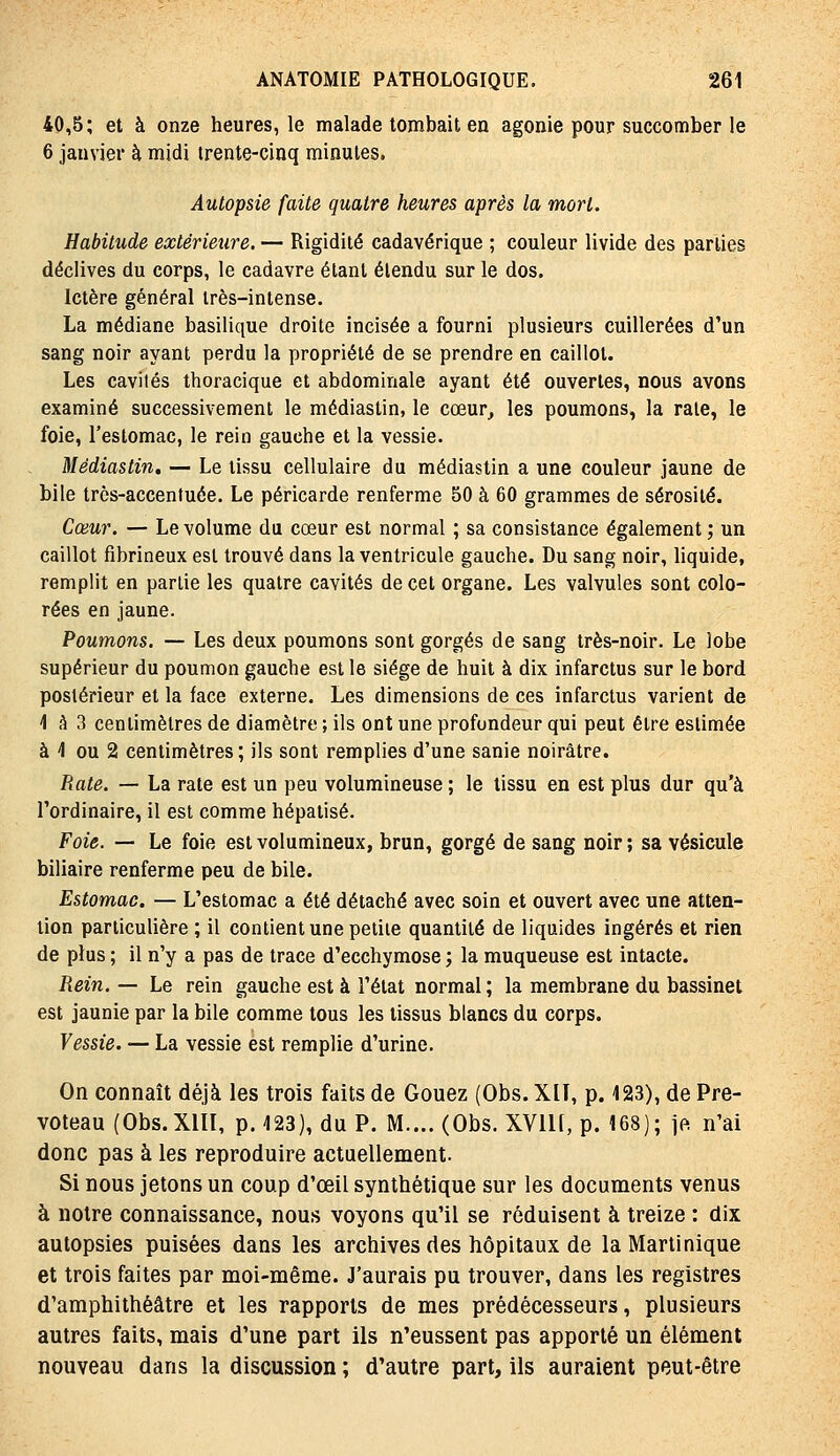 40,5; et à onze heures, le malade tombait en agonie pour succomber le 6 janvier à midi trente-cinq minutes. Autopsie faite quatre heures après la mort. Habitude extérieure. — Rigidité cadavérique ; couleur livide des parties déclives du corps, le cadavre étant étendu sur le dos. Ictère général très-intense. La médiane basilique droite incisée a fourni plusieurs cuillerées d'un sang noir ayant perdu la propriété de se prendre en caillot. Les cavités thoracique et abdominale ayant été ouvertes, nous avons examiné successivement le médiaslin, le cœur^ les poumons, la raie, le foie, l'estomac, le rein gauche et la vessie. Mêdiastin, — Le tissu cellulaire du médiastin a une couleur jaune de bile très-accentuée. Le péricarde renferme 50 à 60 grammes de sérosité. Cœur. — Le volume du cœur est normal ; sa consistance également ; un caillot fibrineux est trouvé dans la ventricule gauche. Du sang noir, liquide, remplit en partie les quatre cavités de cet organe. Les valvules sont colo- rées en jaune. Poumons. — Les deux poumons sont gorgés de sang très-noir. Le lobe supérieur du poumon gauche est le siège de huit à dix infarctus sur le bord postérieur et la face externe. Les dimensions de ces infarctus varient de 'l h 3 centimètres de diamètre ; ils ont une profondeur qui peut être estimée à 1 ou 2 centimètres; ils sont remplies d'une sanie noirâtre. Rate. — La rate est un peu volumineuse ; le tissu en est plus dur qu'à l'ordinaire, il est comme hépatisé. Foie. — Le foie est volumineux, brun, gorgé de sang noir; sa vésicule biliaire renferme peu de bile. Estomac. — L'estomac a été détaché avec soin et ouvert avec une atten- tion particulière ; il contient une petite quantité de liquides ingérés et rien de plus ; il n'y a pas de trace d'ecchymose ; la muqueuse est intacte. Rein, — Le rein gauche est à l'état normal ; la membrane du bassinet est jaunie par la bile comme tous les tissus blancs du corps. Vessie. — La vessie est remplie d'urine. On connaît déjà les trois faits de Gouez (Obs. XIT, p. 123), de Pre- voteau (Obs.XlïI, p. 423), du P. M.... (Obs. XVIU, p. 168); ]e. n'ai donc pas à les reproduire actuellement. Si nous jetons un coup d'œil synthétique sur les documents venus à notre connaissance, nous voyons qu'il se réduisent à treize : dix autopsies puisées dans les archives des hôpitaux de la Martinique et trois faites par moi-même. J'aurais pu trouver, dans les registres d'amphithéâtre et les rapports de mes prédécesseurs, plusieurs autres faits, mais d'une part ils n'eussent pas apporté un élément nouveau dans la discussion ; d'autre part, ils auraient peut-être