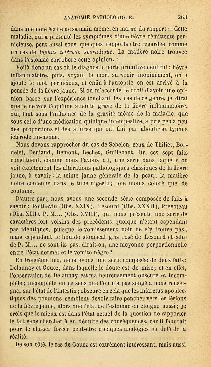 dans une note écrite de sa main même, en marge du rapport : « Cette maladie, qui a présenté les symptômes d'une fièvre rémittente per- nicieuse, peut aussi sous quelques rapports être regardée comme un cas de typhus ictérode sporadique. La matière noire trouvée dans l'estomac corrobore cette opinion. » Voilà donc un cas où le diagnostic porté primitivement fut : fièvre inflammatoire, puis, voyant la mort survenir inopinément, on a ajouté le mot pernicieux, et enfin à l'autopsie on est arrivé à la pensée de la fièvre jaune. Si on m'accorde le droit d'avoir une opi- nion basée sur l'expérience touchant les cas de ce genre, je dirai que je ne vois là qu'une atteinte grave de la fièvre inflammatoire, qui, tant sous l'influence de la gravité même de la maladie, que sous celle d'une médication quinique intempestive, a pris peu à peu des proportions et des allures qui ont fini par aboutir au typhus ictérode lui-même. Nous devons rapprocher du cas de Sebelen, ceux de Thiliet, Bor- delet, Deniaud, Demont, Bechet, Guillebaut. Or, ces sept faits constituent, comme nous l'avons dit, une série dans laquelle on voit exactement les altérations pathologiques classiques de la fièvre jaune, à savoir: la teinte jaune générale de la peau; la matière noire contenue dans le tube digestif,- foie moins coloré que de coutume. D'autre part, nous avons une seconde série composée de faits à savoir: Poithevin (Obs. XXIX), Lesourd (Obs. XXXII), Prévoleau (Obs. XIII), P. M.... (Obs. XVIll), qui nous présente une série de caractères fort voisins des précédents, quoique n'étant cependant pas identiques, puisque le vomissement noir ne s'y trouve pas ; mais cependant le liquide stomacal gris rosé de Lesourd et celui de P. M.... ne soni-iis pas, dirait-on, une moyenne porportionnelle entre l'état normal et le vomito négro? En troisième lieu, nous avons une série composée de deux faits : Delaunay et Gouez, dans laquelle le doute est de mise; et en effet, l'observation de Delaunay est malheureusement obscure et incom- plète ; incomplète en ce sens que l'on n'a pas songé à nous rensei- gner sur l'état de l'intestin ; obscure en cela que les infarctus apoplec- tiques des poumons semblent devoir faire pencher vers les lésions de la fièvre jaune, alors que l'état de l'estomac en éloigne aussi; je crois que le mieux est dans l'état actuel de la question de rapporter le fait sans chercher à en déduire des conséquences, car il faudrait pour le classer forcer peut-être quelques analogies au delà de la réalité. De son côté, le cas de Gouez est extrêment intéressant, mais aussi