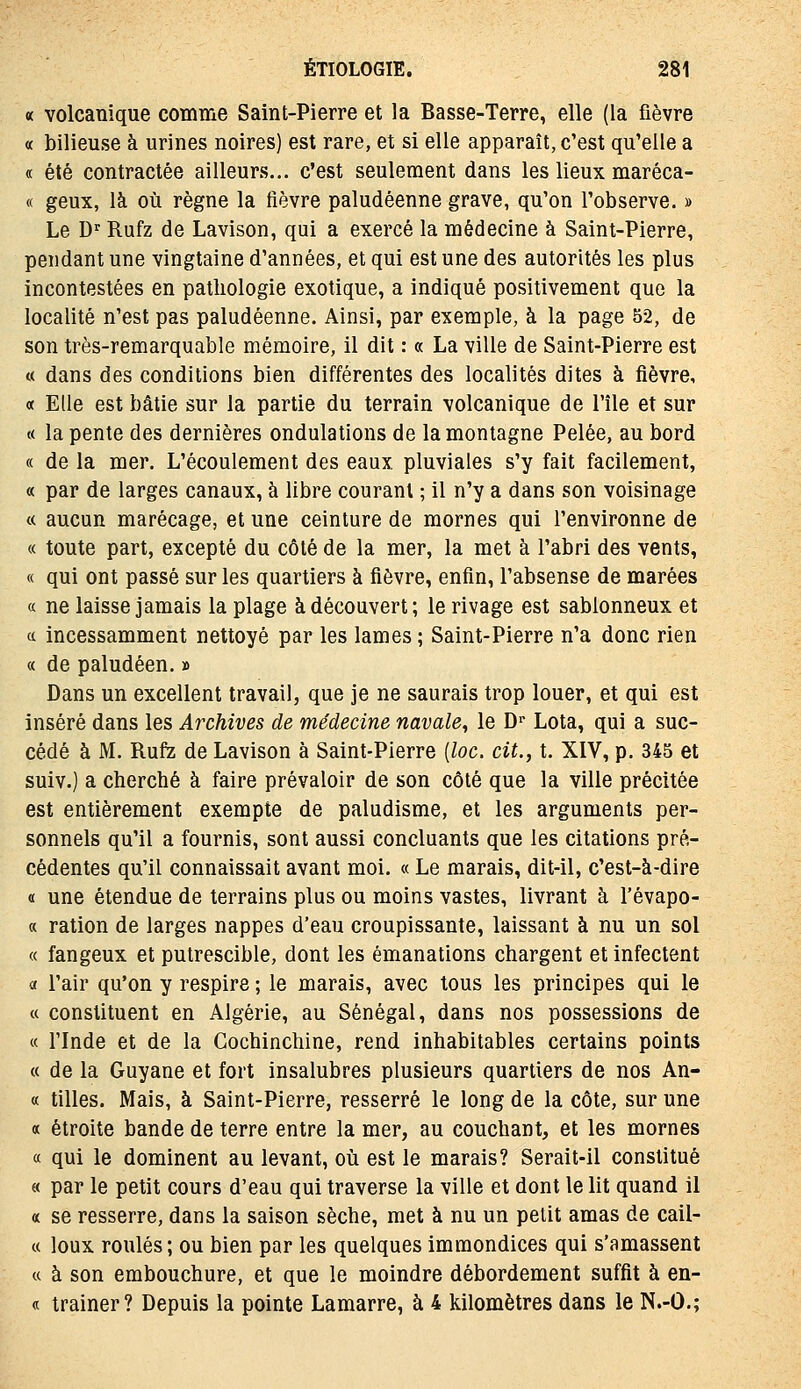 « volcanique comme Saint-Pierre et la Basse-Terre, elle (la fièvre « bilieuse à urines noires) est rare, et si elle apparaît, c'est qu'elle a « été contractée ailleurs... c'est seulement dans les lieux maréca- « geux, là où règne la fièvre paludéenne grave, qu'on l'observe. » Le D'Rufz de Lavison, qui a exercé la médecine à Saint-Pierre, pendant une vingtaine d'années, et qui est une des autorités les plus incontestées en pathologie exotique, a indiqué positivement que la localité n'est pas paludéenne. Ainsi, par exemple, à la page 52, de son très-remarquable mémoire, il dit : « La ville de Saint-Pierre est « dans des conditions bien différentes des localités dites à fièvre, « Elle est bâtie sur la partie du terrain volcanique de l'île et sur « la pente des dernières ondulations de la montagne Pelée, au bord « de la mer. L'écoulement des eaux pluviales s'y fait facilement, « par de larges canaux, à libre courant ; il n'y a dans son voisinage « aucun marécage, et une ceinture de mornes qui l'environne de « toute part, excepté du côté de la mer, la met à l'abri des vents, « qui ont passé sur les quartiers à fièvre, enfin, l'absense de marées a ne laisse jamais la plage à découvert; le rivage est sablonneux et (c incessamment nettoyé par les lames ; Saint-Pierre n'a donc rien « de paludéen. » Dans un excellent travail, que je ne saurais trop louer, et qui est inséré dans les Archives de médecine navale^ le D- Lota, qui a suc- cédé à M. Rufe de Lavison à Saint-Pierre {loc. cit., t. XIV, p. 345 et suiv.) a cherché à faire prévaloir de son côté que la ville précitée est entièrement exempte de paludisme, et les arguments per- sonnels qu'il a fournis, sont aussi concluants que les citations pré- cédentes qu'il connaissait avant moi. « Le marais, dit-il, c'est-à-dire « une étendue de terrains plus ou moins vastes, livrant à l'évapo- « ration de larges nappes d'eau croupissante, laissant à nu un sol « fangeux et putrescible, dont les émanations chargent et infectent a l'air qu'on y respire ; le marais, avec tous les principes qui le « constituent en Algérie, au Sénégal, dans nos possessions de « rinde et de la Cochinchine, rend inhabitables certains points « de la Guyane et fort insalubres plusieurs quartiers de nos An- ce tilles. Mais, à Saint-Pierre, resserré le long de la côte, sur une a étroite bande de terre entre la mer, au couchant, et les mornes a qui le dominent au levant, où est le marais? Serait-il constitué « par le petit cours d'eau qui traverse la ville et dont le lit quand il « se resserre, dans la saison sèche, met à nu un petit amas de cail- « loux roulés ; ou bien par les quelques immondices qui s'amassent « à son embouchure, et que le moindre débordement suffit à en- « traîner? Depuis la pointe Lamarre, à 4 kilomètres dans le N.-O.;