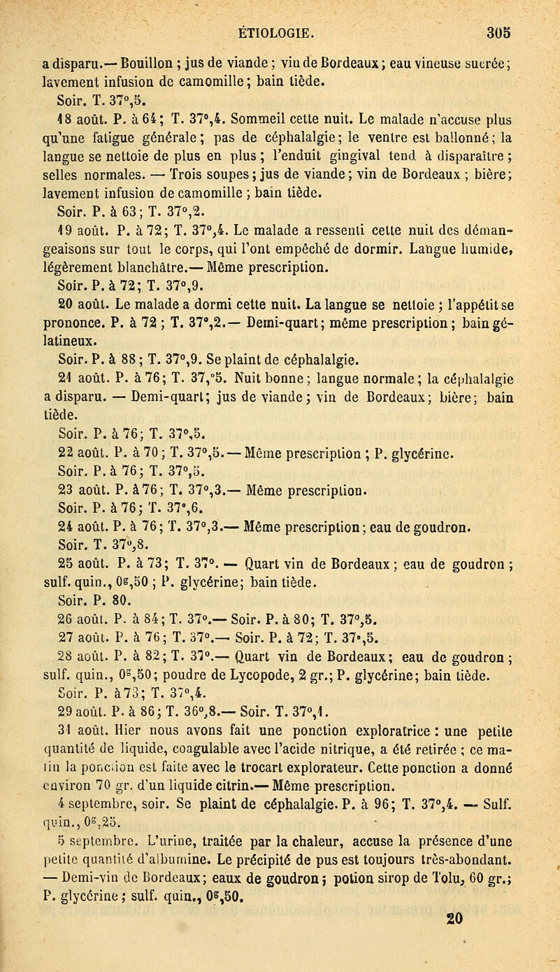 a disparu.— Bouillon ; jus de viande ; via de Bordeaux ; eau vineuse sucrée ; lavement infusion de camomille ; bain tiède. Soir. T. 370,5. 48 août. P. à 64; T. ST^i. Sommeil cette nuit. Le malade n'accuse plus qu'une fatigue générale ; pas de céphalalgie ; le ventre est ballonné ; la langue se nettoie de plus en plus ; l'enduit gingival tend à disparaître ; selles normales. — Trois soupes ; jus de viande ; vin de Bordeaux ; bière; lavement infusion de camomille ; bain tiède. Soir. P. à 63; T. 370,2. 19 août. P. à 72; T. 37°,4. Le malade a ressenti cette nuit des déman- geaisons sur tout le corps, qui l'ont empêché de dormir. Langue humide, légèrement blanchâtre.— Même prescription. Soir. P. à 72; T. 37o,9. 20 août. Le malade a dormi cette nuit. La langue se nettoie ; l'appétit se prononce. P. à 72 ; T. 37'',2.— Demi-quart; même prescription; bain gé- latineux. Soir. P. à 88 ; T. 37o,9. Se plaint de céphalalgie. 21 août. P. à 76; T. 37,°5. Nuit bonne; langue normale; la céphalalgie a disparu. — Demi-quart; jus de viande; vin de Bordeaux; bière; bain tiède. Soir. P. à 76; T. 370,5. 22 août. P. à 70 ; T. 37°,5. — Même prescription ; P. glycérine. Soir. P. à 76; T. 370,5. 23 août. P. à76; T. 37o,3.— Même prescription. Soir. P. à 76; T. 37%6. 24 août. P. à 76; T. 37o,3.— Même prescription ; eau de goudron. Soir. T. 370,8. 25 août. P. à 73 ; T. 37o. — Quart vin de Bordeaux ; eau de goudron ; suif, quin., 0g,50 ; P. glycérine; bain tiède. Soir. P. 80. 26 août. P. à 84; T. 37o.— Soir. P. à 80; T. 37o,5. 27 août. P. à 76; T. 37o.— Soir. P. à 72; T. 37»,5. 28 août. P. à 82; T. 37o.— Quart vin de Bordeaux; eau de goudron ; suif, quin., 0^,50; poudre de Lycopode, 2 gr.; P. glycérine; bain tiède. Soir. P. à 73; T. 37o,4. 29 août. P. à 86; T. 36o,8.— Soir. T. 37o,1. 31 août. Hier nous avons fait une ponction exploratrice : une petite quantité de liquide, coagulable avec l'acide nitrique, a été retirée ; ce ma- lin la ponciion est faite avec le trocart explorateur. Cette ponction a donné environ 70 gr. d'un liquide citrin.— Même prescription. 4 septembre, soir. Se plaint de céphalalgie. P. à 96; T. 37o,4. — Suif. quin., os,25. 5 septembre. L'urine, traitée par la chaleur, accuse la présence d'une petite quantité d'albumine. Le précipité de pus est toujours très-abondant. — Demi-vin de Bordeaux; eaux de goudron ; potion sirop de Tolu, 60 gr.; P. glycérine ; suif, quin., 05,50, 20