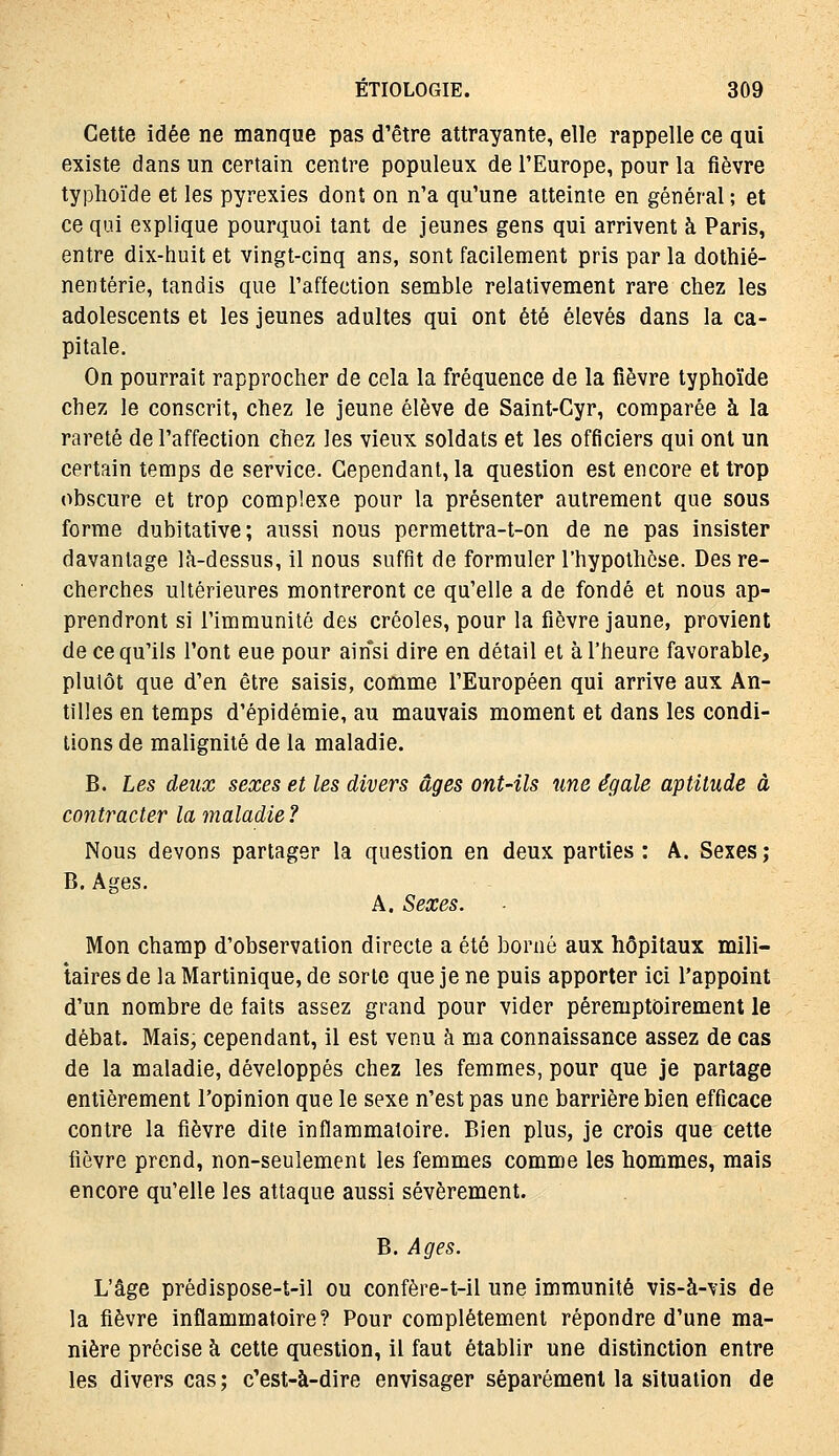 Cette idée ne manque pas d'être attrayante, elle rappelle ce qui existe dans un certain centre populeux de l'Europe, pour la fièvre typhoïde et les pyrexies dont on n'a qu'une atteinte en général ; et ce qui explique pourquoi tant de jeunes gens qui arrivent à Paris, entre dix-huit et vingt-cinq ans, sont facilement pris par la dothié- nentérie, tandis que l'affection semble relativement rare chez les adolescents et les jeunes adultes qui ont été élevés dans la ca- pitale. On pourrait rapprocher de cela la fréquence de la fièvre typhoïde chez le conscrit, chez le jeune élève de Saint-Cyr, comparée à la rareté de l'affection chez les vieux soldats et les officiers qui ont un certain temps de service. Cependant, la question est encore et trop obscure et trop complexe pour la présenter autrement que sous forme dubitative; aussi nous permettra-t-on de ne pas insister davantage là-dessus, il nous suffit de formuler l'hypothèse. Des re- cherches ultérieures montreront ce qu'elle a de fondé et nous ap- prendront si l'immunilé des créoles, pour la fièvre jaune, provient de ce qu'ils l'ont eue pour ainsi dire en détail et à l'heure favorable, plutôt que d'en être saisis, comme l'Européen qui arrive aux An- tilles en temps d'épidémie, au mauvais moment et dans les condi- tions de malignité de la maladie. B. Les deux sexes et les divers âges ont-ils une égale aptitude à contracter la maladie? Nous devons partager la question en deux parties: A. Sexes; B. Ages. A. Sexes. Mon champ d'observation directe a été borné aux hôpitaux mili- taires de la Martinique, de sorte que je ne puis apporter ici l'appoint d'un nombre de faits assez grand pour vider péremptoirement le débat. Mais, cependant, il est venu à ma connaissance assez de cas de la maladie, développés chez les femmes, pour que je partage entièrement l'opinion que le sexe n'est pas une barrière bien efficace contre la fièvre dite inflammatoire. Bien plus, je crois que cette fièvre prend, non-seulement les femmes comme les hommes, mais encore qu'elle les attaque aussi sévèrement. B. Ages. L'âge prédispose-t-il ou confère-t-il une immunité vis-à-vis de la fièvre inflammatoire? Pour complètement répondre d'une ma- nière précise à cette question, il faut établir une distinction entre les divers cas; c'est-à-dire envisager séparément la situation de