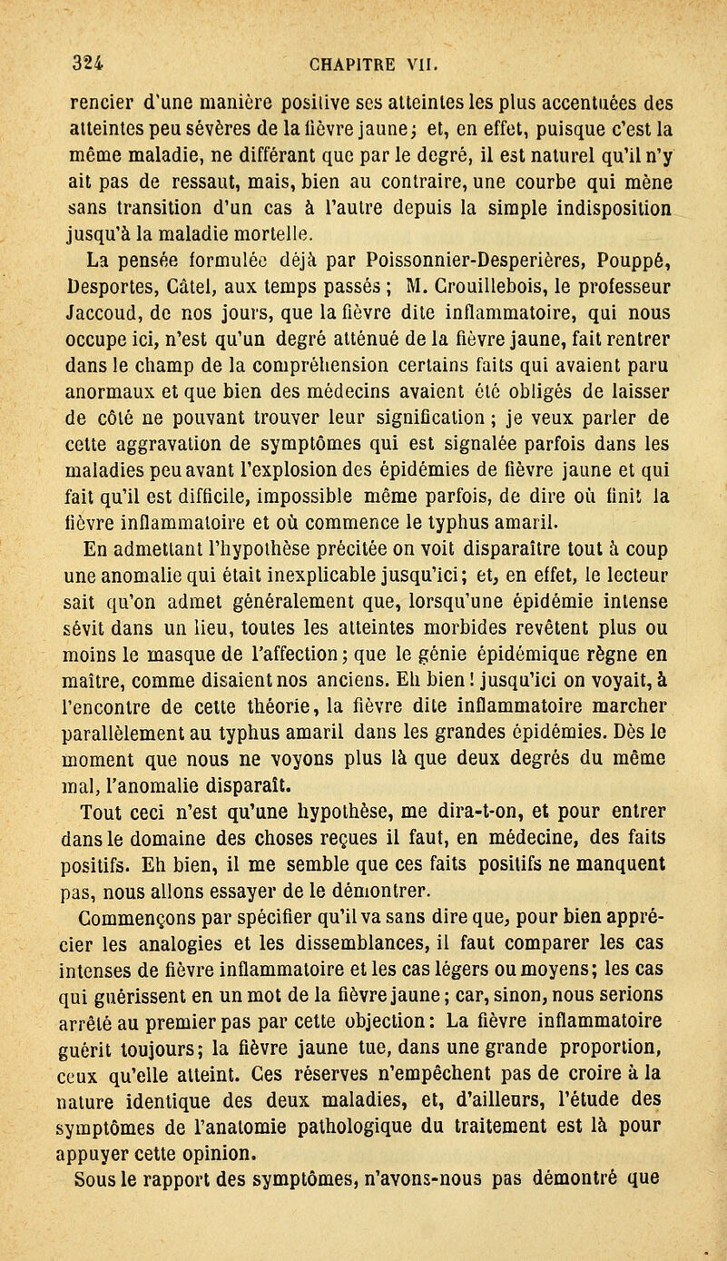 rencier d'une manière posilive ses atteintes les plus accentuées des atteintes peu sévères de la lièvre jaune j et, en effet, puisque c'est la même maladie, ne différant que par le degré, il est naturel qu'il n'y ait pas de ressaut, mais, bien au contraire, une courbe qui mène sans transition d'un cas à l'autre depuis la simple indisposition jusqu'à la maladie mortelle. La pensée formulée déjà par Poissonnier-Desperières, Pouppé, Desportes, Câtel, aux temps passés ; M. Grouillebois, le professeur Jaccoud, de nos jours, que la fièvre dite inflammatoire, qui nous occupe ici, n'est qu'un degré atténué de la fièvre jaune, fait rentrer dans le champ de la compréliension certains faits qui avaient paru anormaux et que bien des médecins avaient été obligés de laisser de côté ne pouvant trouver leur signification ; je veux parler de cette aggravation de symptômes qui est signalée parfois dans les maladies peu avant l'explosion des épidémies de fièvre jaune et qui fait qu'il est difficile, impossible même parfois, de dire où finit la fièvre inflammatoire et où commence le typhus amaril. En admettant l'hypothèse précitée on voit disparaître tout à coup une anomalie qui était inexplicable jusqu'ici; et, en effet, le lecteur sait qu'on admet généralement que, lorsqu'une épidémie intense sévit dans un lieu, toutes les atteintes morbides revêtent plus ou moins le masque de l'affection ; que le génie épidémique règne en maître, comme disaient nos anciens. Eh bien ! jusqu'ici on voyait, à rencontre de celte théorie, la fièvre dite inflammatoire marcher parallèlement au typhus amaril dans les grandes épidémies. Dès le moment que nous ne voyons plus là que deux degrés du même mal, l'anomalie disparaît. Tout ceci n'est qu'une hypothèse, me dira-t-on, et pour entrer dans le domaine des choses reçues il faut, en médecine, des faits positifs. Eh bien, il me semble que ces faits positifs ne manquent pas, nous allons essayer de le démontrer. Commençons par spécifier qu'il va sans dire que, pour bien appré- cier les analogies et les dissemblances, il faut comparer les cas intenses de fièvre inflammatoire et les cas légers ou moyens; les cas qui guérissent en un mot de la fièvre jaune ; car, sinon, nous serions arrêté au premier pas par cette objection : La fièvre inflammatoire guérit toujours; la fièvre jaune tue, dans une grande proportion, ceux qu'elle atteint. Ces réserves n'empêchent pas de croire à la nature identique des deux maladies, et, d'ailleurs, l'étude des symptômes de l'anatomie pathologique du traitement est là pour appuyer cette opinion. Sous le rapport des symptômes, n'avons-nous pas démontré que