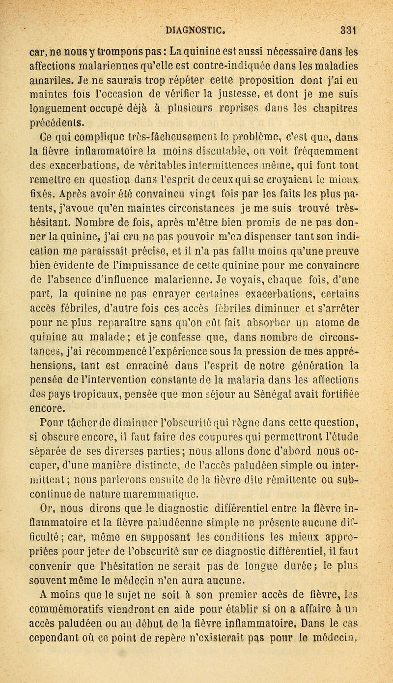 car, ne nous y trompons pas : La quinine est aussi nécessaire dans les affections malariennes qu'elle est contre-indiquée dans les maladies amariles. Je ne saurais trop répéter cette proposition dont j'ai eu maintes fois l'occasion de vériiîer la justesse, et dont je me suis longuement occupé déjà à plusieurs reprises dans les chapitres précédents. Ce qui complique très-fâclieusement le problème^ c'est que, dans la fièvre inflammatoire la moins discutable, on voit fréquemment des exacerbations, de véritables intermitlences même, qui font tout remettre en question dans l'esprit de ceux qui se croyaient le mieux fixés. Après avoir été convaincu vingt fois par les faits les plus pa- tents, j'avoue qu'en maintes circonstances je me suis trouvé très- hésitant. Nombre de fois, après m'être bien promis de ne pas don- ner la quinine, j'ai cru ne pas pouvoir m'en dispenser tant son indi- cation me paraissait précise, et il n'a pas fallu moins qu'une preuve bien évidente de l'impuissance de cette quinine pour me convaincre de l'absence d'influence malarienne. Je voyais, chaque fois, d'une part, la quinine ne pas enrayer certaines exacerbations, certains accès fébriles, d'autre fois ces accès fébriles diminuer et s'arrêter pour ne plus reparaître sans qu'on eût fait absorber un atome de quinine au malade; et je confesse que, dans nombre de circons- tances, j'ai recommencé l'expérience sous la pression de mes appré- hensions, tant est enraciné dans l'esprit de notre génération la pensée de l'intervention constante de la malaria dans les affections des pays tropicaux, pensée que mon séjour au Sénégal avait fortifiée encore. Pour lâcher de diminuer l'obscurité qui règne dans cette question, si obscure encore, il faut faire des coupures qui permettront l'étude séparée de ses diverses parties ; nous allons donc d'abord nous oc- cuper, d'une manière distincte, de l'accès paludéen simple ou inter- mittent ; nous parlerons ensuite de la lièvre dite rémittente ou sub- continue de nature maremmatique. Or, nous dirons que le diagnostic différentiel entre la fièvre in- flammatoire et la fièvre paludéenne simple ne présente aucune dif- ficulté ; car, mêm.e en supposant les conditions les mieux appro- priées pour jeter de l'obscurité sur ce diagnostic différentiel, il faut convenir que l'hésitation ne serait pas de longue durée ; le plus souvent même le médecin n'en aura aucune. A moins que le sujet ne soit à son premier accès de fièvre, los commémoratifs viendront en aide pour établir si on a affaire à un accès paludéen ou au début de la fièvre inflammatoire, Dans le cas cependant où ce point de repère n'existerait p^s pour le médecin..