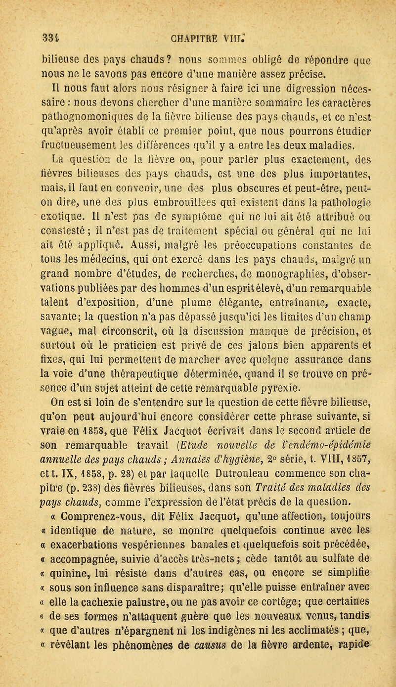 bilieuse des pays chauds? nous sommes obligé de répondre que nous ne le savons pas encore d'une manière assez précise. Il nous faut alors nous résigner à faire ici une digression néces- saire : nous devons cherclicr d'une manière sommaire les caractères patliognomoniques de la fièvre bilieuse des pays chauds, et ce n'est qu'après avoir établi ce premier point, que nous pourrons étudier fructueusement les différences qu'il y a entre les deux maladies. La question de la lièvre ou, pour parler plus exactement, des (lèvres bilieuses des pays chauds, est une des plus importantes, mais, il faut en convenir^ une des plus obscures et peut-être, peut- on dire, une des plus embrouillées qui existent dans la pathologie exotique. Il n'est pas de symptôme qui ne lui ait été attribué ou consîesté ; il n'e.st pas de traitement spécial ou général qui ne lui ait été appliqué. Aussi, malgré les préoccupations constantes de tous les médecins, qui ont exercé dans les pays chaudt:., malgré un grand nombre d'études, de recherches, de monographies, d'obser- vations publiées par des hommes d'un esprit élevé, d'un remarquable talent d'exposition, d'une plume élégante, entraînante, exacte, savante; la question n'a pas dépassé jusqu'ici les limites d'un champ vague, mal circonscrit, oîi la discussion manque de précision, et surtout où le praticien est privé de ces jalons bien apparents et fixes, qui lui permettent de marcher avec quelque assurance dans la voie d'une thérapeutique déterminée, quand il se trouve en pré- sence d'un sujet atteint de cette remarquable pyrexie. On est si loin de s'entendre sur la question de cette fièvre bilieuse, qu'on peut aujourd'hui encore considérer cette phrase suivante, si vraie en 1858, que Félix Jacquot écrivait dans le second article de son remarquable travail [Etude nouvelle de Vendémo-épidêmie annuelle des pays chauds ; Annales d'hygiène, 2« série, t. VllI, 1857, et t. IX, 1858, p. 28) et par laquelle Dutrouleau commence son cha- pitre (p. 238) des fièvres bilieuses, dans son Traite des maladies des pays chauds, comme l'expression de l'état précis de la question. « Comprenez-vous, dit Félix Jacquot, qu'une affection, toujours « identique de nature, se montre quelquefois continue avec les « exacerbations vespériennes banales et quelquefois soit précédée, « accompagnée, suivie d'accès très-nets ; cède tantôt au sulfate de « quinine, lui résiste dans d'autres cas, ou encore se simplifie « sous son influence sans disparaître; qu'elle puisse entraîner avec « elle la cachexie palustre,ou ne pas avoir ce cortège; que certaines « de ses formes n'attaquent guère que les nouveaux venus, tandis « que d'autres n'épargnent ni les indigènes ni les acclimatés ; que, « révélant les phénomènes de causus de la fièvre ardente, rapide