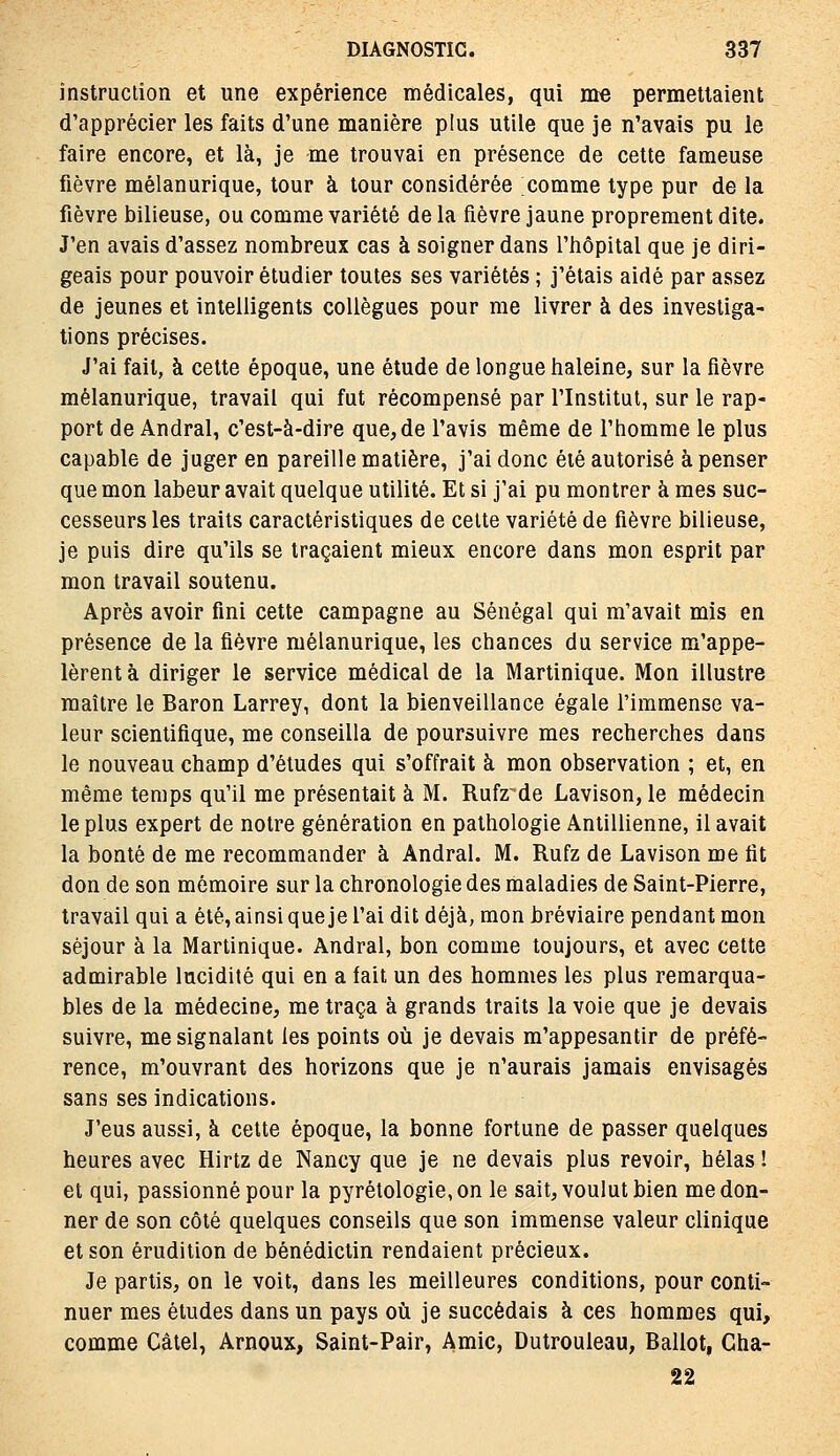 înstruclion et une expérience médicales, qui me permettaient d'apprécier les faits d'une manière plus utile que je n'avais pu le faire encore, et là, je me trouvai en présence de cette fameuse fièvre mélanurique, tour à tour considérée comme type pur de la fièvre bilieuse, ou comme variété de la fièvre jaune proprement dite. J'en avais d'assez nombreux cas à soigner dans l'hôpital que je diri- geais pour pouvoir étudier toutes ses variétés ; j'étais aidé par assez de jeunes et intelligents collègues pour me livrer à des investiga- tions précises. J'ai fait, à cette époque, une étude de longue haleine, sur la fièvre mélanurique, travail qui fut récompensé par l'Institut, sur le rap- port de Andral, c'est-à-dire que, de l'avis même de l'homme le plus capable de juger en pareille matière, j'ai donc été autorisé à penser que mon labeur avait quelque utilité. Et si j'ai pu montrer à mes suc- cesseurs les traits caractéristiques de celte variété de fièvre bilieuse, je puis dire qu'ils se traçaient mieux encore dans mon esprit par mon travail soutenu. Après avoir fini cette campagne au Sénégal qui m'avait mis en présence de la fièvre mélanurique, les chances du service m'appe- lèrent à diriger le service médical de la Martinique. Mon illustre maître le Baron Larrey, dont la bienveillance égale l'immense va- leur scientifique, me conseilla de poursuivre mes recherches dans le nouveau champ d'études qui s'offrait à mon observation ; et, en même temps qu'il me présentait à M. Rufz^de Lavison, le médecin le plus expert de notre génération en pathologie Antillienne, il avait la bonté de me recommander à Andral. M. Rufz de Lavison me fit don de son mémoire sur la chronologie des maladies de Saint-Pierre, travail qui a été, ainsi que je l'ai dit déjà, mon bréviaire pendant mon séjour à la Martinique. Andral, bon comme toujours, et avec cette admirable lucidité qui en a fait un des hommes les plus remarqua- bles de la médecine, me traça à grands traits la voie que je devais suivre, me signalant les points oîi je devais m'appesantir de préfé- rence, m'ouvrant des horizons que je n'aurais jamais envisagés sans ses indications. J'eus aussi, à cette époque, la bonne fortune de passer quelques heures avec Hirtz de Nancy que je ne devais plus revoir, hélas ! et qui, passionné pour la pyrétologie, on le sait, voulut bien me don- ner de son côté quelques conseils que son immense valeur clinique et son érudition de bénédictin rendaient précieux. Je partis, on le voit, dans les meilleures conditions, pour conti- nuer mes études dans un pays où je succédais à ces hommes qui, comme Câiel, Arnoux, Saint-Pair, Amie, Dutrouleau, Ballot, Gha- 22