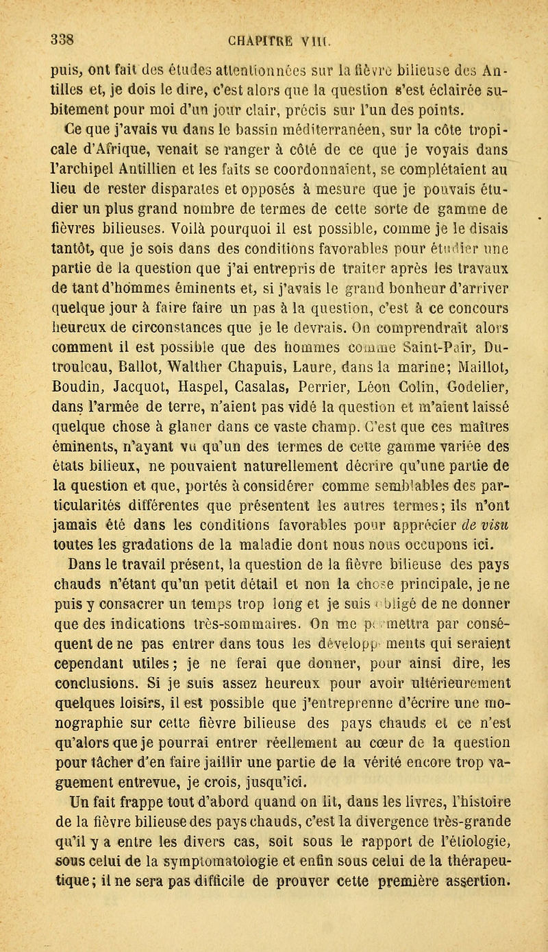 puiS; ont fait des études atlonlionnccs sur la tlôvrc bilieuse des An- tilles et, je dois le dire, c'est alors que la question «'est éclairée su- bitement pour moi d'un jour clair, précis sur l'un des points. Ce que j'avais vu dans le bassin méditerranéen, sur la côte tropi- cale d'Afrique, venait se ranger à côté de ce que je voyais dans l'archipel Antillien et les faits se coordonnaient, se complétaient au lieu de rester disparates et opposés à mesure que je pouvais étu- dier un plus grand nombre de termes de cette sorte de gamme de fièvres bilieuses. Voilà pourquoi il est possible, comme je le disais tantôt, que je sois dans des conditions favorables pour étudier une partie de la question que j'ai entrepris de traiter après les travaux de tant d'hommes éminents et, si j'avais le grand bonheur d'arriver quelque jour à faire faire un pas à la question, c'est à ce concours heureux de circonstances que je le devrais. On comprendrait alors comment il est possible que des hommes comme Saint-Pair, Du- troulcau, Ballot, Walther Chapuis, Laure, dans la marine; Maillot, Boudin, Jacquot, Haspel, Casalas, Perrier, Léon Colin, Godelier, dans l'armée de terre, n'aient pas vidé la question et m'aient laissé quelque chose à glaner dans ce vaste champ. C'est que ces maîtres éminents, n'ayant vu qu'un des termes de cette gamme variée des étals bilieux, ne pouvaient naturellement décrire qu'une partie de la question et que, portés à considérer comme semblables des par- ticularités différentes que présentent les autres termes; ils n'ont jamais été dans les conditions favorables pour apprécier de visu toutes les gradations de la maladie dont nous nous occupons ici. Dans le travail présent, la question de la fièvre bilieuse des pays chauds n'étant qu'un petit détail et non ia chose principale, je ne puis y consacrer un temps trop long et je suis ■■ biigé de ne donner que des indications très-sommaires. On me p; mettra par consé- quent de ne pas entrer dans tous les développ- ments qui seraient cependant utiles ; je ne ferai que donner, pour ainsi dire, les conclusions. Si je suis assez heureux pour avoir ultérieurement quelques loisirs, il est possible que j'entreprenne d'écrire une mo- nographie sur cette fièvre bilieuse des pays chauds et ce n'est qu'alorsque je pourrai entrer réellement au cœur de ia question pour tâcher d'en taire jaillir une partie de la vérité encore trop va- guement entrevue, je crois, jusqu'ici. Un fait frappe tout d'abord quand on lit, dans les livres, l'histoire de la fièvre bilieuse des pays chauds, c'est la divergence très-grande qu'il y a entre les divers cas, soit sous le rapport de l'éliologie, sous celui de la sympiomatoiogie et enfin sous celui de la thérapeu- tique ; il ne sera pas difficile de prouver cette première assertion.