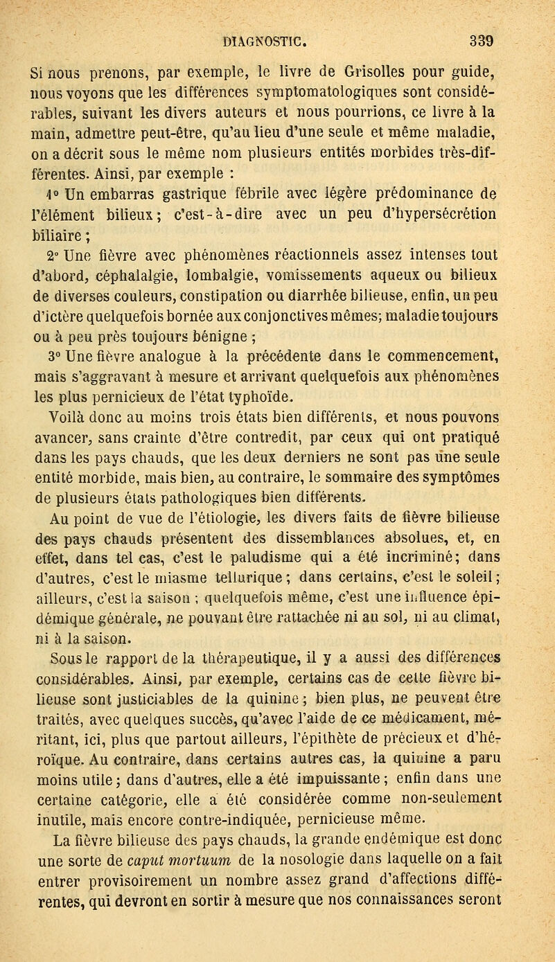 Si nous prenons, par exemple, le livre de Grisolles pour guide, nous voyons que les différences symptomatologiques sont considé- rables, suivant les divers auteurs et nous pourrions, ce livre à la main, admettre peut-être, qu'au lieu d'une seule et même maladie, on a décrit sous le même nom plusieurs entités morbides très-dif- férentes. Ainsi, par exemple : 4° Un embarras gastrique fébrile avec légère prédominance de Télément bilieux; c'est-à-dire avec un peu d'hypersécrétion biliaire ; 2 Une fièvre avec phénomènes réactionnels assez intenses tout d'abord, céphalalgie, lombalgie, vomissements aqueux ou bilieux de diverses couleurs, constipation ou diarrhée bilieuse, enfin, un peu d'ictère quelquefois bornée aux conjonctives mêmes; maladie toujours ou à peu près toujours bénigne ; 3° Une fièvre analogue à la précédente dans le commencement, mais s'aggravant à mesure et arrivant quelquefois aux phénomènes les plus pernicieux de l'état typhoïde. Voilà donc au moins trois états bien différents, et nous pouvons avancer, sans crainte d'être contredit, par ceux qui ont pratiqué dans les pays chauds, que les deux derniers ne sont pas line seule entité morbide, mais bien, au contraire, le sommaire des symptômes de plusieurs étals pathologiques bien différents. Au point de vue de l'étiologie, les divers faits de fièvre bilieuse des pays chauds présentent des dissemblances absolues, et, en effet, dans tel cas, c'est le paludisme qui a été incriminé; dans d'autres, c'est le miasme tellurique ; dans certains, c'est le soleil ; ailleurs, c'est ia saison ; quelquefois même, c'est une influence épi- démique générale, ne pouvant être rattachée ni au sol, ni au climat, ni à la saison. Sous le rapport de la thérapeutique, il y a aussi des différences considérables. Ainsi, par exemple, certains cas de celte fièvre bi- lieuse sont justiciables de la quinine ; bien plus, ne peuvent être traités, avec quelques succès, qu'avec l'aide de ce médicament, mé- ritant, ici, plus que partout ailleurs, l'épithète de précieux et d'hé- roïque. Au contraire, dans certains autres cas, ia quiuine a paru moins utile ; dans d'autres, elle a été impuissante ; enfin dans une certaine catégorie, elle a élé considérée comme non-seulement inutile, mais encore contre-indiquée, pernicieuse même. La fièvre bilieuse des pays chauds, la grande endémique est donc une sorte de caput mortuum de la nosologie dans laquelle on a fait entrer provisoirement un nombre assez grand d'affections diffé- rentes, qui devront en sortir à mesure que nos connaissances seront