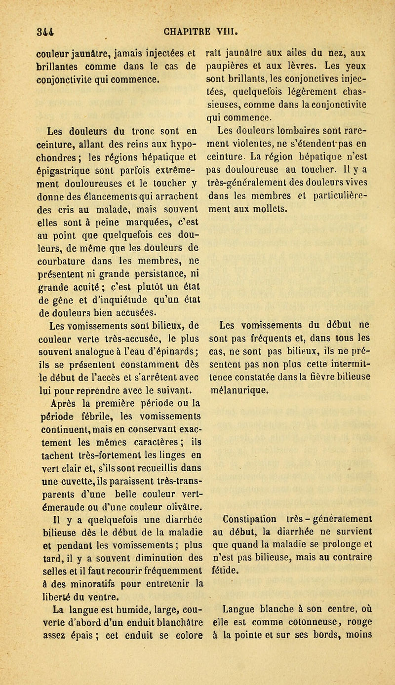 couleur jaunâtre, jamais injectées et brillantes comme dans le cas de conjonctivite qui commence. Les douleurs du tronc sont en ceinture, allant des reins aux hypo- chondres ; les régions hépatique et épigaslrique sont parfois extrême- ment douloureuses et le toucher y donne des élancements qui arrachent des cris au malade, mais souvent elles sont à peine marquées, c'est au point que quelquefois ces dou- leurs, de même que les douleurs de courbature dans les membres, ne présentent ni grande persistance, ni grande acuité ; c'est plutôt un étal de gêne et d'inquiétude qu'un étal de douleurs bien accusées. Les vomissements sont bilieux, de couleur verte très-accusée, le plus souvent analogue à l'eau d'épinards; ils se présentent constamment dès le début de l'accès et s'arrêtent avec lui pour reprendre avec le suivant. Après la première période ou la période fébrile, les vomissements continuent, mais en conservant exac- tement les mêmes caractères ; ils tachent très-fortement les linges en vert clair et, s'ils sont recueillis dans une cuvette, ils paraissent très-trans- parents d'une belle couleur vert- émeraude ou d'une couleur olivâtre. 11 y a quelquefois une diarrhée bilieuse dès le début de la maladie et pendant les vomissements ; plus tard, il y a souvent diminution des selles et il faut recourir fréquemment à des minoratifs pour entretenir la liberté du ventre. La langue est humide, large, cou- verte d'abord d'un enduit blanchâtre assez épais ; cet enduit se colore raît jaunâtre aux ailes du nez, aux paupières et aux lèvres. Les yeux sont brillants, les conjonctives injec- tées, quelquefois légèrement chas- sieuses, comme dans laconjonciiviie qui commence. Les douleurs lombaires sont rare- ment violentes, ne s'étendent-pas en ceinture. La région hépatique n'est pas douloureuse au toucher. Il y a très-généralement des douleurs vives dans les membres et particulière- ment aux mollets. Les vontissements du début ne sont pas fréquents et, dans tous les cas, ne sont pas bilieux, ils ne pré- sentent pas non plus cette intermit- tence constatée dans la fièvre bilieuse mélanurique. Constipation très - généralement au début, la diarrhée ne survient que quand la maladie se prolonge et n'est pas bilieuse, mais au contraire fétide. Langue blanche à son centre, où elle est comme cotonneuse, rouge à la pointe et sur ses bords, moins