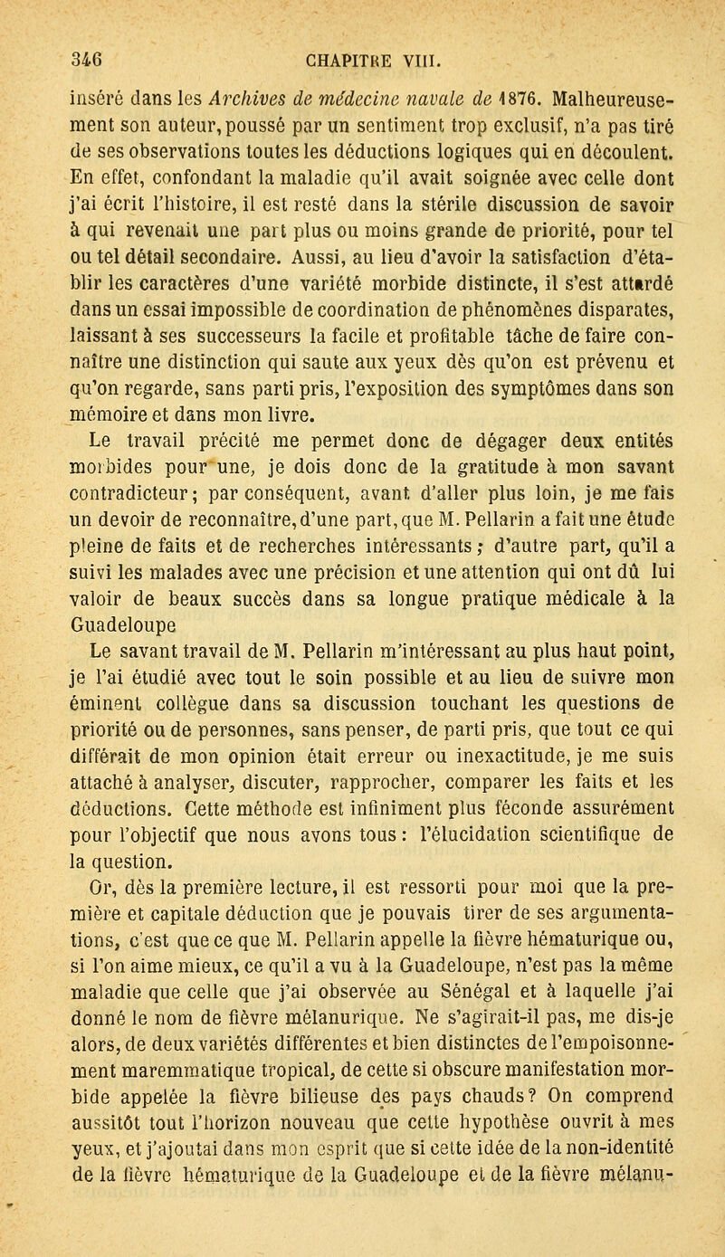 inséré dans les Archives de médecine navale de 4876. Malheureuse- ment son auteur, poussé par un sentiment trop exclusif, n'a pas tiré de ses observations toutes les déductions logiques qui en découlent. En effet, confondant la maladie qu'il avait soignée avec celle dont j'ai écrit l'histoire, il est resté dans la stérile discussion de savoir à qui revenait une part plus ou moins grande de priorité, pour tel ou tel détail secondaire. Aussi, au lieu d'avoir la satisfaction d'éta- blir les caractères d'une variété morbide distincte, il s'est atttrdé dans un essai impossible de coordination de phénomènes disparates, laissant à ses successeurs la facile et profitable tâche de faire con- naître une distinction qui saute aux yeux dès qu'on est prévenu et qu'on regarde, sans parti pris, rexposilion des symptômes dans son mémoire et dans mon livre. Le travail précité me permet donc de dégager deux entités mot bides pour une, je dois donc de la gratitude à mon savant contradicteur ; par conséquent, avant d'aller plus loin, je me fais un devoir de reconnaître, d'une part, que M. Pellarin a fait une étude pleine de faits et de recherches intéressants; d'autre part, qu'il a suivi les malades avec une précision et une attention qui ont dû lui valoir de beaux succès dans sa longue pratique médicale à la Guadeloupe Le savant travail de M. Pellarin m'intéressant au plus haut point, je l'ai étudié avec tout le soin possible et au lieu de suivre mon éminent collègue dans sa discussion touchant les questions de priorité ou de personnes, sans penser, de parti pris, que tout ce qui différait de mon opinion était erreur ou inexactitude, je me suis attaché à analyser, discuter, rapprocher, comparer les faits et les déductions. Cette méthode est infiniment plus féconde assurément pour l'objectif que nous avons tous : l'élucidation scientifique de la question. Or, dès la première lecture, il est ressorti pour moi que la pre- mière et capitale déduction que je pouvais tirer de ses argumenta- tions, c'est que ce que M. Pellarin appelle la fièvre hématurique ou, si l'on aime mieux, ce qu'il a vu à la Guadeloupe, n'est pas la même maladie que celle que j'ai observée au Sénégal et à laquelle j'ai donné le nom de fièvre mélanurique. Ne s'agirait-il pas, me dis-je alors, de deux variétés différentes et bien distinctes de l'empoisonne- ment maremraatique tropical, de cette si obscure manifestation mor- bide appelée la fièvre bilieuse des pays chauds? On comprend aussitôt tout l'horizon nouveau que cette hypothèse ouvrit à mes yeux, et j'ajoutai dans mon esprit que si celte idée de la non-identité de la fièvre hématurique de la Guadeloupe el de la fièvre mélanu-