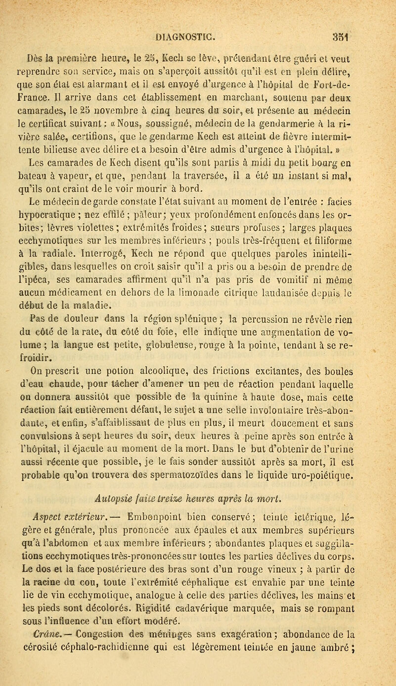 Dès la première heure, le 23, Kech se lève, prélendanL être guéri et veut reprendre son service, mais on s'aperçoit aussitôt qu'il est en plein délire, que son étal est alarmant et il est envoyé d'urgence à l'hôpital de Fort-de- France. Il arrive dans cet établissement en marchant, soutenu par deux camarades, le 25 novembre à cinq heures du soir, et présente au médecin le certificat suivant : «Nous, soussigné, médecin de la gendarmerie à la ri- vière salée, certifions, que le gendarme Kech est atteint de fièvre intermit- tente bilieuse avec délire et a besoin d'être admis d'urgence à l'hôpital. » Les camarades de Kech disent qu'ils sont partis à midi du petit bourg en bateau à vapeur, et que, pendant la traversée, il a été un instant si mal, qu'ils ont craint de le voir mourir à bord. Le médecin de garde constate l'état suivant au moment de l'entrée : faciès hypocratique ; nez effilé ; pâleur; yeux profondément enfoncés dans les or- bites; lèvres violettes ; extrémités froides; sueurs profuses; larges plaques ecchyinotiques sur les membres inférieurs ; pouls très-fréquent et filiforme à la radiale. Interrogé, Kech ne répond que quelques paroles inintelli- gibles, dans lesquelles on croit saisir qu'il a pris ou a besoin de prendre de l'ipéca, ses camarades affirment qu'il n'a pas pris de vomitif ni même aucun médicament en dehors de la limonade citrique laudanisée depuis le début de la maladie. Pas de douleur dans la région splénique ; la percussion ne révèle rien du côté de la rate, du côté du foie, elle indique une augmentation de vo- lume ; la langue est petite, globuleuse; rouge à la pointe, tendant à se re- froidir. On prescrit une potion alcoolique, des frictions excitantes, des boules d'eau chaude, pour tâcher d'amener un peu de réaction pendant laquelle on donnera aussitôt que possible de la quinine à haute dose, mais cette réaction fait entièrement défaut, le sujet a une selle involontaire très-abon- dante, et enfin, s'affaiblissant de plus en plus, il meurt doucement et sans convulsions à sept heures du soir, deux heures à peine après son entrée à l'hôpital, il éjacule au moment de la mort. Dans le but d'obtenir de l'urine aussi récente que possible, je le fais sonder aussitôt après sa mort, il est probable qu'on trouvera des spermatozoïdes dans le liquide uro-poiélique. Autopsie faite treize heures après la mort. Aspect extérieur.— Embonpoint bien conservé; teinte ictérique, lé- gère et générale, plus prononcée aux épaules et aux membres supérieurs qu'à l'abdomen et aux membre inférieurs ; abondantes plaques et suggiila- tions ecchymotiques très-prononcées sur toutes les parties déclives du corps. Le dos et la face postérieure des bras sont d'un rouge vineux ; à partir de la racine du cou, toute Texlrémité céphalique est envahie par une teinte lie de vin ecchymotique, analogue à celle des parties déclives, les mains'et les pieds sont décolorés. Rigidité cadavérique marquée, mais se rompant sous l'influence d'un effort modéré. Crâne. — Congestion des méniiiges sans exagération ; abondance de la cérosité céphalo-rachidienne qui est légèrement teintée en jaune ambré ;