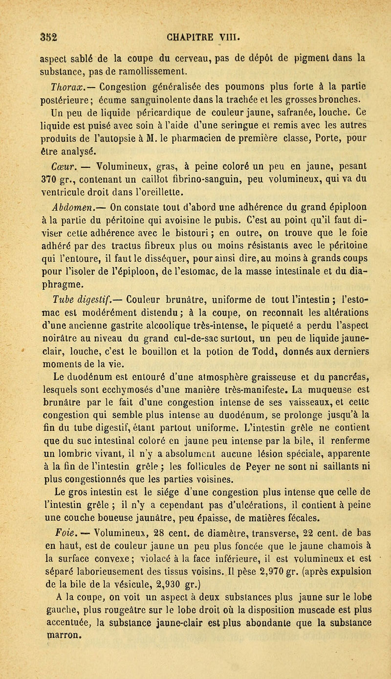 aspect sablé de la coupe du cerveau, pas de dépôt de pigment dans la substance, pas de ramollissement. Thorax.— Congestion généralisée des poumons plus forte à la partie postérieure; écume sanguinolente dans la trachée et les grosses bronches. Un peu de liquide péricardique de couleur jaune, safranée, louche. Ce liquide est puisé avec soin à l'aide d'une seringue et remis avec les autres produits de l'autopsie à M. le pharmacien de première classe, Porte, pour être analysé. Cœur. — Volumineux, gras, à peine coloré un peu en jaune, pesant 370 gr., contenant un caillot fibrino-sanguin, peu volumineux, qui va du ventricule droit dans Toreillette. Abdomen.— On constate tout d'abord une adhérence du grand épiploon à la partie du péritoine qui avoisine le pubis. C'est au point qu'il faut di- viser cette adhérence avec le bistouri ; en outre, on trouve que le foie adhéré par des tractus fibreux plus ou moins résistants avec le péritoine qui l'entoure, il faut le disséquer, pour ainsi dire, au moins à grands coups pour l'isoler de l'épiploon, de l'estomac, de la masse intestinale et du dia- phragme. Tube digestif.— Couleur brunâtre, uniforme de tout l'intestin ; l'esto- mac est modérément distendu ; à la coupe, on reconnaît les altérations d'une ancienne gastrite alcoolique très-intense, le piqueté a perdu l'aspect noirâtre au niveau du grand cul-de-sac surtout, un peu de liquide jaune- clair, louche, c'est le bouillon et la potion de Todd, donnés aux derniers moments de la vie. Le duodénum est entouré d'une atmosphère graisseuse et du pancréas, lesquels sont ecchymoses d'une manière très-manifeste. La muqueuse est brunâtre par le fait d'une congestion intense de ses vaisseaux, et cette congestion qui semble plus intense au duodénum^ se prolonge jusqu'à la fin du tube digestif, étant partout uniforme. L'intestin grêle ne contient que du suc intestinal coloré en jaune peu intense par la bile, il renferme un lombric vivant, il n'y a absolument aucune lésion spéciale, apparente à la fin de l'intestin grêle ; les follicules de Peyer ne sont ni saillants ni plus congestionnés que les parties voisines. Le gros intestin est le siège d'une congestion plus intense que celle de l'intestin grêle ; il n'y a cependant pas d'ulcérations, il contient à peine une couche boueuse jaunâtre, peu épaisse, de matières fécales. Foie. — Volumineux, 28 cent, de diamètre, transverse, 22 cent, de bas en haut, est de couleur jaune un peu plus foncée que le jaune chamois à la surface convexe ; violacé à la face inférieure, il est volumineux et est séparé laborieusement des tissus voisins. Il pèse 2,970 gr. (après expulsion de la bile de la vésicule, 2,930 gr.) A la coupe, on voit un aspect à deux substances plus jaune sur le lobe gauche, plus rougeâtre sur le lobe droit où la disposition muscade est plus accentuée, la substance jaune-clair est plus abondante que la substance marron.