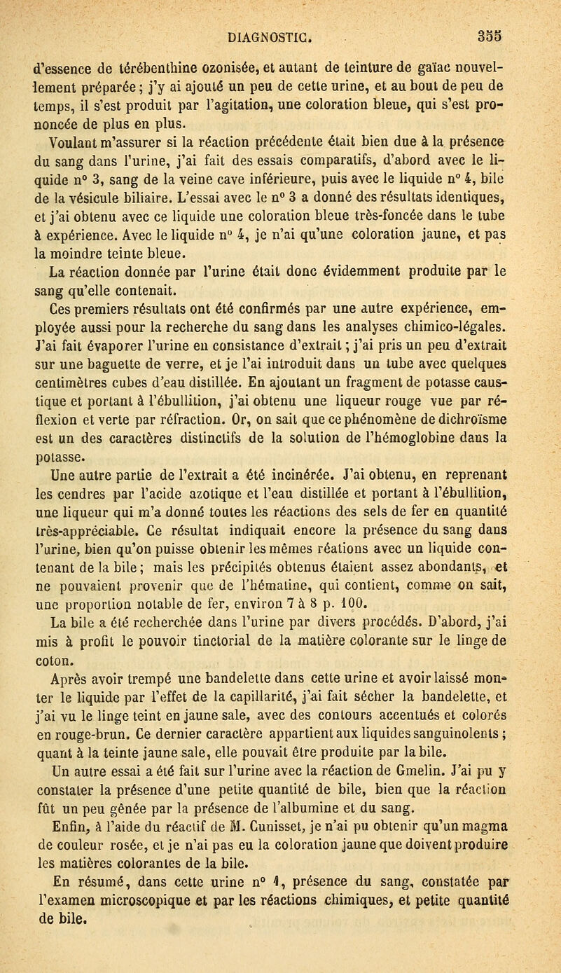 d'essence de térébenthine ozonisée, et autant de teinture de gaïac nouvel- lement préparée ; j'y ai ajouté un peu de cette urine, et au bout de peu de temps, il s'est produit par l'agitation, une coloration bleue, qui s'est pro- noncée de plus en plus. Voulant m'assurer si la réaction précédente était bien due à la présence du sang dans l'urine, j'ai fait des essais comparatifs, d'abord avec le li- quide n° 3, sang de la veine cave inférieure, puis avec le liquide n 4, bile de la vésicule biliaire. L'essai avec le n 3 a donné des résultats identiques, et j'ai obtenu avec ce liquide une coloration bleue très-foncée dans le tube à expérience. Avec le liquide n 4, je n'ai qu'une coloration jaune, et pas la moindre teinte bleue. La réaction donnée par l'urine était donc évidemment produite par le sang qu'elle contenait. Ces premiers résultats ont été confirmés par une autre expérience, em- ployée aussi pour la recherche du sang dans les analyses chimico-légales. J'ai fait évaporer l'urine en consistance d'extrait ; j'ai pris un peu d'extrait sur une baguette de verre, et je l'ai introduit dans un tube avec quelques centimètres cubes d'eau distillée. En ajoutant un fragment de potasse caus- tique et portant à l'ébullition, j'ai obtenu une liqueur rouge vue par ré- flexion et verte par réfraction. Or, on sait que ce phénomène de dichroïsme est un des caractères distinctifs de la solution de l'hémoglobine dans la potasse. Une autre partie de l'extrait a été incinérée. J'ai obtenu, en reprenant les cendres par l'acide azotique et l'eau distillée et portant à l'ébullition, une liqueur qui m'a donné toutes les réactions des sels de fer en quantité très-appréciable. Ce résultat indiquait encore la présence du sang dans l'urine, bien qu'on puisse obtenir les mêmes réations avec un liquide con- tenant de la bile ; mais les précipités obtenus étaient assez abondants, et ne pouvaient provenir que de l'hémaiine, qui contient, commo on sait, une proportion notable de fer, environ 7 à 8 p. 100. La bile a été recherchée dans l'urine par divers procédés. D'abord, j'ai mis à profit le pouvoir tinctorial de la matière colorante sur le linge de coton. Après avoir trempé une bandelette dans cette urine et avoir laissé mon* ter le liquide par l'effet de la capillarité, j'ai fait sécher la bandelette, et j'ai vu le linge teint en jaune sale, avec des contours accentués et colorés en rouge-brun. Ce dernier caractère appartient aux liquides sanguinolents; quant à la teinte jaune sale, elle pouvait être produite par la bile. Un autre essai a été fait sur l'urine avec la réaction de Gmelin. J'ai pu y constater la présence d'une petite quantité de bile, bien que la réaction fût un peu gênée par la présence de l'albumine et du sang. Enfin, à l'aide du réactif de M. Cunisset, je n'ai pu obtenir qu'un magma de couleur rosée, et je n'ai pas eu la coloration jaune que doivent produire les matières colorantes de la bile. En résumé, dans cette urine n° 4, présence du sang, constatée par l'examen microscopique et par les réactions chimiques, et petite quantité de bile.