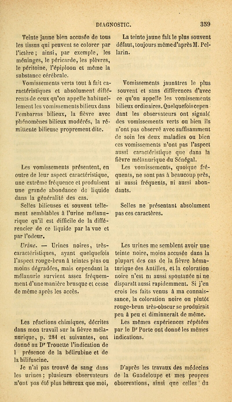 Teinte jaune bien accusée de tous les tissus qui peuvent se colorer par l'ictère ; ainsi, par exemple, les méninges, le péricarde, les plèvres, le péritoine, l'épiploon et même la substance cérébrale. Vomissements verts tout à fait ca- ractéristiques et absolument diffé- renisde ceux qu'on appelle habituel- lement les vomissements bilieux dans l'embarras bilieux, la fièvre avec phénomènes bilieux modérés, la ré- mittente bilieuse proprement dite. Les vomissements présentent, en outre de leur aspect caractéristique, une extrême fréquence et produisent une grande abondance de liquide dans la généralité des cas. Selles bilieuses et souvent telle- ment semblables à l'urine mélanu- rique qu'il est difficile de la diffé- rencier de ce liquide par la vue et par l'odeur. Urine. — Urines noires, três- caracléristiques, ayant quelquefois l'aspect rouge-brun à teintes plus ou moins dégradées, mais cependant la mélanurie survient assez fréquem- ment d'une manière brusque et cesse de même après les accès. Les réactions chimiques, décrites dans mon travail sur la fièvre méla- nurique, p. 284 et suivantes, ont donné au D'Trouette l'indication de 1 présence de la bélirubine et de la bilifuscine. Je n'ai pas trouvé de sang dans les urines; plusieurs observateurs n'ont pas été plus heureux que moi, La teinte jaune fait le plus souvent défaut, toujours même d'après M. Pel- larin. Vomissements jaunâtres le plus souvent et sans différences d'avec ce qu'on appelle les vomissements bilieux ordinaires. Quelquefoiscepen • dant les observateurs ont signalé des vomissements verts ou bien ils n'ont pas observé avec suffisamment de soin les deux maladies ou bien ces vomissements n'ont pas l'aspect aussi caractéristique que dans la fièvre mélanurique du Sénégal. Les vomissements, quoique fré- quents, ne sont pas à beaucoup près, ni aussi fréquents, ni aussi abon- dants. Selles ne présentant absolument pas ces caractères. Les urines me semblent avoir une teinte noire, moins accusée dans la plupart des cas de la fièvre héma- turique des Antilles, et la coloration noire n'est ni aussi spontanée ni ne disparaît aussi rapidemment. Si j'en crois les faits venus à ma connais- sance, la coloration noire ou plutôt rouge-brun très-obscur se produirait peu à peu et diminuerait de même. Les mêmes expériences répétées par le D Porte ont donné les mêmes indications. D'après les travaux des médecins de la Guadeloupe et mes propres observations, ainsi que celles du