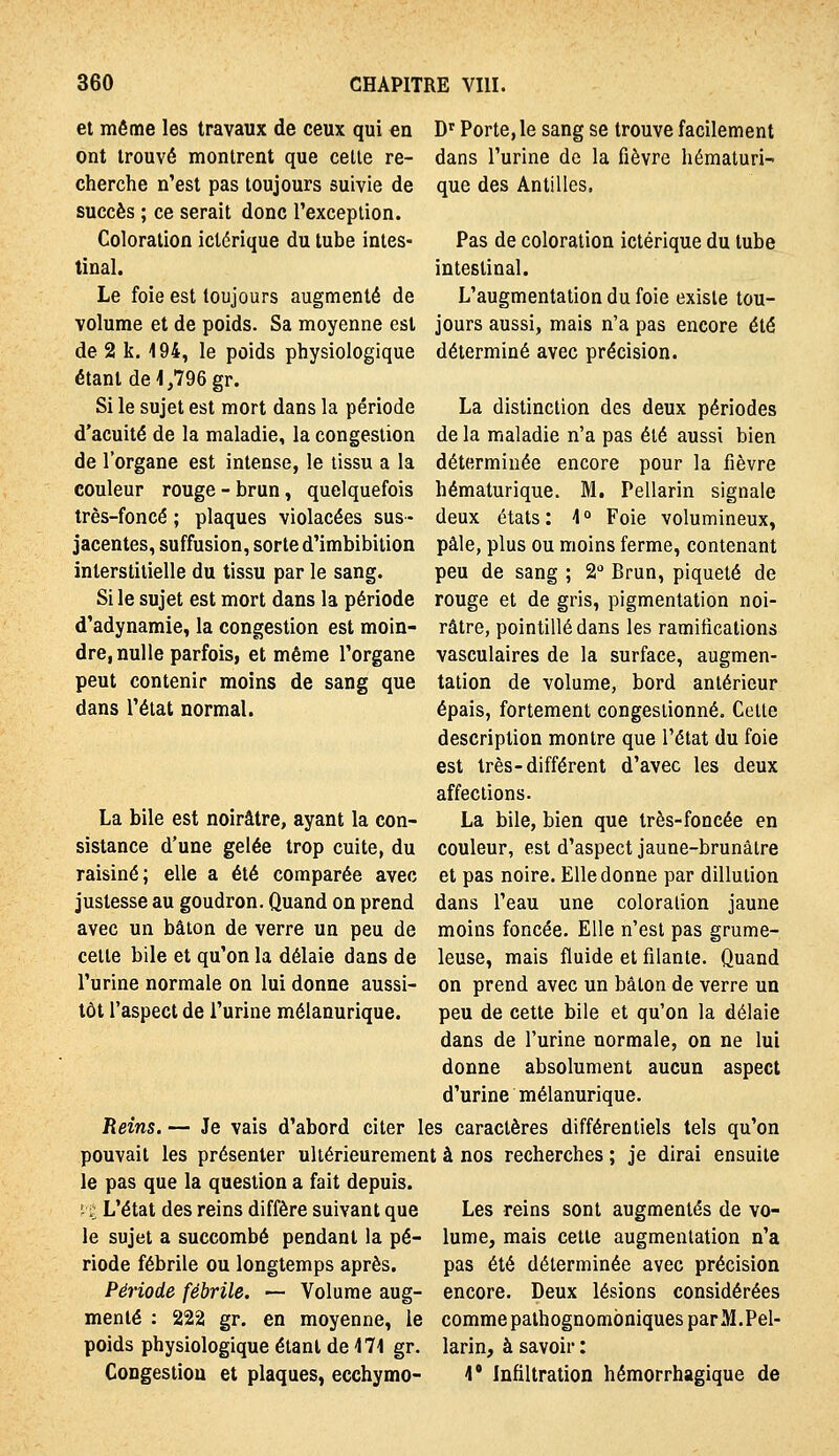 et même les travaux de ceux qui en ont trouvé montrent que celle re- cherche n'est pas toujours suivie de succès ; ce serait donc Texceplion. Coloration ictérique du tube intes- tinal. Le foie est toujours augmenté de volume et de poids. Sa moyenne est de 2 k. 194, le poids physiologique étant de 1,796 gr. Si le sujet est mort dans la période d'acuité de la maladie, la congestion de l'organe est intense, le tissu a la couleur rouge - brun, quelquefois très-foncé ; plaques violacées sus- jacentes, suffusion, sorte d'imbibition interstitielle du tissu par le sang. Si le sujet est mort dans la période d'adynamie, la congestion est moin- dre, nulle parfois, et même l'organe peut contenir moins de sang que dans l'état normal. D'Porte, le sang se trouve facilement dans l'urine de la fièvre hématuri- que des Antilles, Pas de coloration ictérique du tube intestinal. L'augmentation du foie existe tou- jours aussi, mais n'a pas encore été déterminé avec précision. La distinction des deux périodes de la maladie n'a pas été aussi bien déterminée encore pour la fièvre hématurique. M. Pellarin signale deux états: 1 Foie volumineux, pâle, plus ou moins ferme, contenant peu de sang ; 2 Brun, piqueté de rouge et de gris, pigmentation noi- râtre, pointillé dans les ramifications vasculaires de la surface, augmen- tation de volume, bord antérieur épais, fortement congestionné. Celle description montre que l'état du foie est très-différent d'avec les deux affections. La bile, bien que très-foncée en couleur, est d'aspect jaune-brunâtre et pas noire. Elle donne par dillulion dans l'eau une coloration jaune moins foncée. Elle n'est pas grume- leuse, mais fluide et filante. Quand on prend avec un bâton de verre un peu de cette bile et qu'on la délaie dans de l'urine normale, on ne lui donne absolument aucun aspect d'urine mélanurique. Reins. — Je vais d'abord citer les caractères différentiels tels qu'on pouvait les présenter ultérieurement à nos recherches ; je dirai ensuite le pas que la question a fait depuis. La bile est noirâtre, ayant la con- sistance d'une gelée trop cuite, du raisiné; elle a été comparée avec justesse au goudron. Quand on prend avec un bâton de verre un peu de cette bile et qu'on la délaie dans de l'urine normale on lui donne aussi- tôt l'aspect de l'urine mélanurique. i-'i L'état des reins diffère suivant que le sujet a succombé pendant la pé- riode fébrile ou longtemps après. Période fébrile. — Volume aug- menté : 222 gr. en moyenne, le poids physiologique étant de 171 gr. Congestion et plaques, ecchymo- Les reins sont augmentés de vo- lume, mais cette augmentation n'a pas été déterminée avec précision encore. Deux lésions considérées comme pathognombniques par M. Pel- larin, à savoir : 1* Infiltration hémorrhagique de