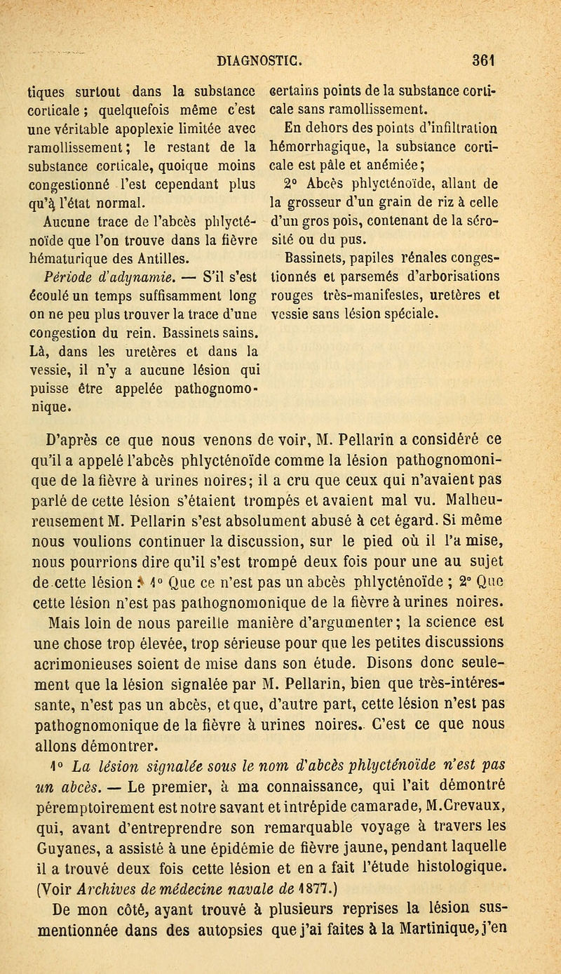 tiques surtout dans la substance certains points de la substance corli- corlicale ; quelquefois même c'est cale sans ramollissement, une véritable apoplexie limitée avec En dehors des points d'infiltration ramollissement; le restant de la hémorrhagique, la substance corii- substance corticale, quoique moins cale est pâle et anémiée ; congestionné l'est cependant plus 2° Abcès phlyciénoïde, allant de qu'^ l'état normal. la grosseur d'un grain de riz à celle Aucune trace de l'abcès plilycté- d'un gros pois, contenant de la séro- noïde que l'on trouve dans la fièvre site ou du pus. hématurique des Antilles. Bassinets, papiles rénales conges- Période d'adynamie. — S'il s'est tionnés et parsemés d'arborisations écoulé un temps suffisamment long rouges très-manifestes, uretères et on ne peu plus trouver la trace d'une vessie sans lésion spéciale, congestion du rein. Bassinets sains. Là, dans les uretères et dans la vessie, il n'y a aucune lésion qui puisse être appelée pathognomo- nique. D'après ce que nous venons de voir, M. Pellarin a considéré ce qu'il a appelé l'abcès phlycténoïde comme la lésion pathognomoni- que de la fièvre à urines noires; il a cru que ceux qui n'avaient pas parlé de cette lésion s'étaient trompés et avaient mal vu. Malheu- reusement M. Pellarin s'est absolument abusé à cet égard. Si même nous voulions continuer la discussion, sur le pied oii il l'a mise, nous pourrions dire qu'il s'est trompé deux fois pour une au sujet de.cette lésion ^ \° Que ce n'est pas un abcès phlycténoïde ; 2° Que cette lésion n'est pas paihognomonique de la fièvre à urines noires. Mais loin de nous pareille manière d'argumenter; la science est une chose trop élevée, trop sérieuse pour que les petites discussions acrimonieuses soient de mise dans son étude. Disons donc seule- ment que la lésion signalée par M. Pellarin, bien que très-intéres- sante, n'est pas un abcès, et que, d'autre part, cette lésion n'est pas pathognomonique de la fièvre à urines noires. C'est ce que nous allons démontrer. \° La lésion signalée sous le nom d'abcès phlycténoïde n'est pas un abcès. — Le premier, à ma connaissance, qui l'ait démontré péremptoirement est notre savant et intrépide camarade, M.Crevaux, qui, avant d'entreprendre son remarquable voyage à travers les Guyanes, a assisté à une épidémie de fièvre jaune, pendant laquelle il a trouvé deux fois cette lésion et en a fait l'étude histologique. (Voir Archives de médecine navale de 4877.) De mon côté, ayant trouvé à plusieurs reprises la lésion sus- mentionnée dans des autopsies que j'ai faites à la Martinique, j'en