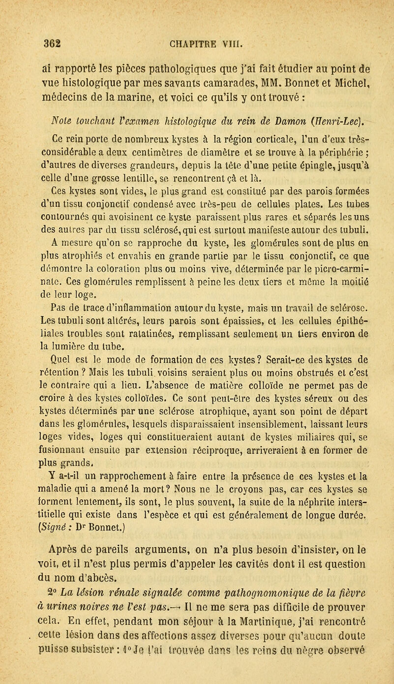 ai rapporté les pièces pathologiques que j'ai fait étudier au point de vue histologique par mes savants camarades, MM. Bonnet et Michel, médecins de la marine, et voici ce qu'ils y ont trouvé : Note touchant Vexamen histologique du rein de Damon (Henn-Lec). Ce rein porte de nombreux kystes à la région corticale, l'un d'eux très- considérable a deux centimètres de diamètre et se trouve à la périphérie ; d'autres de diverses grandeurs, depuis la tête d'une petite épingle, jusqu'à celle d'une grosse lentille, se rencontrent çà et là. Ces kystes sont vides, le plus grand est constitué par des parois formées d'un tissu conjonctif condensé avec très-peu de cellules plates. Les tubes contournés qui avoisinent ce kyste paraissent plus rares et séparés les uns des autres par du tissu sclérosé, qui est surtout manifeste autour des tubuli. A mesure qu'on se rapproche du kyste, les glomérules sont de plus en plus atrophiés et envahis en grande partie par le tissu conjonctif, ce que démontre la coloration plus ou moins vive, déterminée par le picro-carmi- natc. Ces glomérules remplissent à peine les doux tiers et môme la moitié de leur loge. Pas de trace d'inflammation autour du kyste, mais un travail de sclérose. Les tubuli sont altérés, leurs parois sont épaissies, et les cellules épithé- liales troubles sont ratatinées, remplissant seulement un tiers environ de la lumière du tube. Quel est le mode de formation de ces kystes? Serait-ce des kystes de rétention ? Mais les tubuli. voisins seraient plus ou moins obstrués et c'est le contraire qui a lieu. L'absence de matière colloïde ne permet pas de croire à des kystes colloïdes. Ce sont peut-être des kystes séreux ou des kystes déterminés par une sclérose atrophique, ayant son point de départ dans les glomérules, lesquels disparaissaient insensiblement, laissant leurs loges vides, loges qui constitueraient autant de kystes miliaires qui, se fusionnant ensuite par extension réciproque, arriveraient à en former de plus grands. Y a-t-il un rapprochement à faire entre la présence de ces kystes et la maladie qui a amené la mort? Nous ne le croyons pas, car ces kystes se iorment lentement, ils sont, le plus souvent, la suite de la néphrite inters- titielle qui existe dans l'espèce et qui est généralement de longue durée. {Signé : D Bonnet.) Après de pareils arguments, on n'a plus besoin d'insister, on le voit, et il n'est plus permis d'appeler les cavités dont il est question du nom d'abcès. 2 La lésion rénale signalée comme pathognomonique de la fièvre à urines noires ne Vest pas.—- Il ne me sera pas difficile de prouver cela. En effet, pendant mon séjour à la Martinique, j'ai rencontré cette lésion dans des affections assez diverses pour qu'aucun doute puisse subsister : 1» Je l'ai trouvée dans les reins du nègre observé