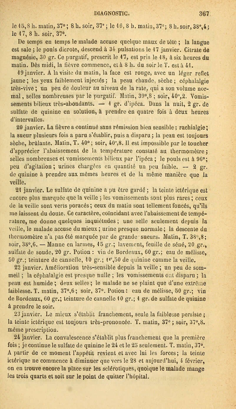 16 15,811. matin, 37°; 8 h. soir, 37°; le 16, 8 b. malin, 37; 8h.soir,3S'',4j le 17,8 h. soir, 37^. De temps en temps le malade accuse quelque maux de tête ; la langue est sale ; le pouls dicrote, descend à 34 pulsations le 17 janvier. Citrate de magnésie, 30 gr. Ce purgatif, prescrit le 17, est pris le 18, à six heures du matin. Dès midi, la fièvre commence, et à 8 h. du soir le T. esta 41. 19 janvier. A la visite du malin, la face est rouge, avec un léger reflet jaune; les yeux faiblement injectés ; la peau chaude, sèche; céphalalgie très-vive ; un peu de douleur au niveau de la rate, qui a son volume nor- mal , selles nombreuses par le purgatif. Malin, SQ^S ; soir, 40°,2. Vomis- sements bilieux très-abondants. — 1 gr. d'ipéca. Dans la nuit, 2 gr. de sulfate de quinine en solution, à prendre en quatre fois à deux heures d'intervalles. 20 janvier. La fièvre a continué sans rémission bien sensible ; rachialgie ; la sueur plusieurs fois a paru s'éiablir, puis a disparu; la peau est toujours sèche, brûlante. Matin, T. 40° ; soir, 40°,8. Il est impossible par le toucher d'apprécier l'abaissement de la température constaté au thermomètre; selles nombreuses et vomissements bilieux par l'ipéca ; le pouls est à 96<»; peu d'agitation ; urines chargées en quantité un peu faible. — 2 gr. de quinine à prendre aux mêmes heures et de la même manière que la veille. 21 janvier. Le sulfate de quinine a pu être gardé ; ia teinte ictérique est encore plus marquée que la veille ; les vomissements sont plus rares ; ceux de la veille sont verts poracés; ceux du matin sont tellement foncés, qu'ils me laissent du doute. Ce caractère, coïncidant avec l'abaissement de tempe» rature, me donne quelques inquiétudes ; une selle seulement depuis la veille, le malade accuse du mieux ; urine presque normale ; là descente du thermomètre n'a pas été marquée par de grande sueurs. Matin, T. 38°,8; soir, 38°,6. — Manne en larmes, 15 gr.; lavement, feuille de séné, 20 gr., sulfate de soude, 20 gr. Potion : vin de Bordeaux, 60 gr.; eau de mélisse, 50 gr.; teinture de cannelle, 10 gr.; I^^SO de quinine comme la veille. 22 janvier. Amélioration très-sensible depuis la veille ; un peu de som- meil ; la céphalalgie est presque nulle ; les vomissements ont disparu; la peau est humide ; deux selles ; le malade ne se plaint que d'une exlrêuie faiblesse.T. matin, 37°,6; soir, 37°. Potion: eau de mélisse, 50 gr.; vin de Bordeaux, 60 gr.; teinture de cannelle 10 gr.; 1 gr. de sulfate de quinine à prendre le soir. 23 janvier. Le mieux s'établit franchement, seule la faiblesse persiste ; la teinte ictérique est toujours très-prononcée. T. matin, 37° ; soir, 37°,8. même prescription. 24 janvier. La convalescence s'établit plus franchement que la première fois ; je continue le sulfate de quinine le 24 et le 2o seulement. T. matin, 37°. A partir de ce moment l'appétit revient et avec lui les forces; la teinte ictérique ne commence à diminuer que vers le 28 et aujourd'hui, 4 février, on en trouve encore la place sur les sclérotiques, quoique le malade mange les trois quarts et soit sur le point de quitter l'hôpital.