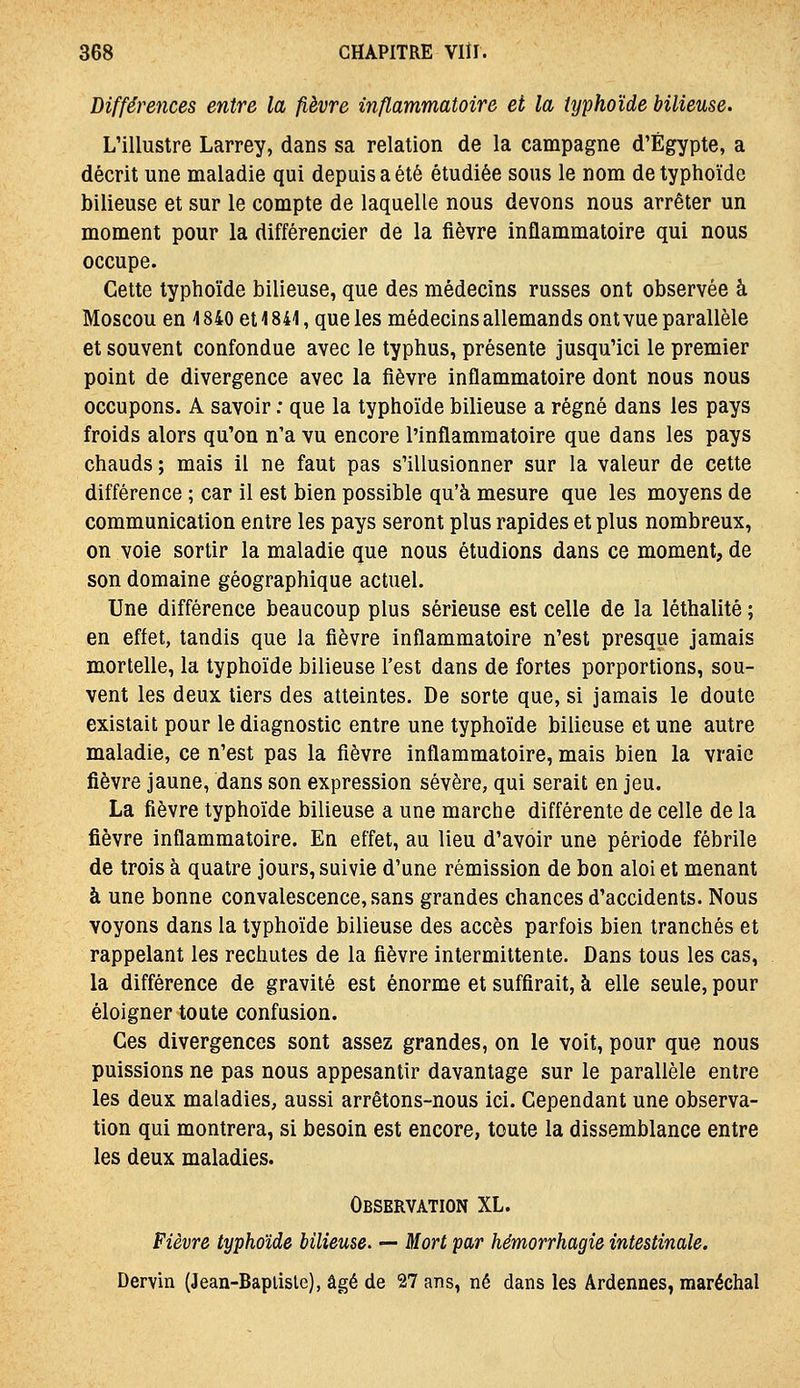 Différences entre la fièvre inflammatoire et la typhoïde bilieuse. L'illustre Larrey, dans sa relation de la campagne d'Egypte, a décrit une maladie qui depuis a été étudiée sous le nom de typhoïde bilieuse et sur le compte de laquelle nous devons nous arrêter un moment pour la différencier de la fièvre inflammatoire qui nous occupe. Cette typhoïde bilieuse, que des médecins russes ont observée à Moscou en 4840 et 1841, que les médecins allemands ont vue parallèle et souvent confondue avec le typhus, présente jusqu'ici le premier point de divergence avec la fièvre inflammatoire dont nous nous occupons. A savoir : que la typhoïde bilieuse a régné dans les pays froids alors qu'on n'a vu encore l'inflammatoire que dans les pays chauds ; mais il ne faut pas s'illusionner sur la valeur de cette différence ; car il est bien possible qu'à mesure que les moyens de communication entre les pays seront plus rapides et plus nombreux, on voie sortir la maladie que nous étudions dans ce moment, de son domaine géographique actuel. Une différence beaucoup plus sérieuse est celle de la léthalité ; en effet, tandis que la fièvre inflammatoire n'est presque jamais mortelle, la typhoïde bilieuse l'est dans de fortes porportions, sou- vent les deux tiers des atteintes. De sorte que, si jamais le doute existait pour le diagnostic entre une typhoïde bilieuse et une autre maladie, ce n'est pas la fièvre inflammatoire, mais bien la vraie fièvre jaune, dans son expression sévère, qui serait en jeu. La fièvre typhoïde bilieuse a une marche différente de celle de la fièvre inflammatoire. En effet, au lieu d'avoir une période fébrile de trois à quatre jours, suivie d'une rémission de bon aloi et menant à une bonne convalescence, sans grandes chances d'accidents. Nous voyons dans la typhoïde bilieuse des accès parfois bien tranchés et rappelant les rechutes de la fièvre intermittente. Dans tous les cas, la différence de gravité est énorme et suffirait, à elle seule, pour éloigner toute confusion. Ces divergences sont assez grandes, on le voit, pour que nous puissions ne pas nous appesantir davantage sur le parallèle entre les deux maladies, aussi arrêtons-nous ici. Cependant une observa- tion qui montrera, si besoin est encore, toute la dissemblance entre les deux maladies. Observation XL. Fièvre typhoïde bilieuse. — Mort par hémorrhagie intestinale. Dervin (Jean-Bapiisle), âgé de 27 ans, né dans les Ardennes, maréchal