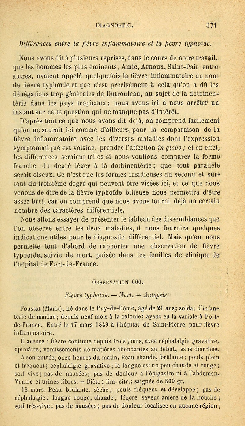 Différences entre la fièvre inflammatoire et la fièvre typhoïde. Nous avons dit à plusieurs reprises,dans le cours de notre travail, que les hommes les plus érainents, Amie, Arnoux, Saint-Pair entre autres, avaient appelé quelquefois la fièvre inflammatoire du nom de lièvre typhoïde et que c'est précisément à cela qu'on a dû les dénégations trop générales de Dulrouleau, au sujet de la dolhinen- térie dans les pays tropicaux ; nous avons ici à nous arrêter un instant sur cette question qui ne manque pas d'intérêt. D'après tout ce que nous avons dit déjà, on comprend facilement qu'on ne saurait ici comme d'ailleurs, pour la comparaison de la fièvre inflammatoire avec les diverses maladies dont l'expression symptomatique est voisine, prendre l'affection in globo ; et en effet, les différences seraient telles si nous voulions comparer la forme franche du degré léger à là dothinentérie ; que tout parallèle serait oiseux. Ce n'est que les formes insidieuses du second et sur- tout du troisième degré qui peuvent être visées ici, et ce que nous venons de dire de la fièvre typhoïde bilieuse nous permettra d'être assez bref, car on comprend que nous avons fourni déjà un certain nombre des caractères différentiels. Nous allons essayer de présenter le tableau des dissemblances que l'on observe entre les deux maladies, il nous fournira quelques indications utiles pour le diagnostic différentiel. Mais qu'on nous permette tout d'abord de rapporter une observation de fièvre typhoïde, suivie de mort, puisée dans les feuilles de clinique de l'hôpital de Fort-de-France. Observation 000. Fièvre tijphoïde. — Mort. -^Autopsie, Foussat (Maria), né dans le Puy-de-Dôme, âgé de 21 ans; soldat d'infan* terie de marine; depuis neuf mois à la colonie; ayant eu la variole à Fort- de-France. Entré le 17 mars 1849 à l'hôpital de Saint-Pierre pour fièvre inflammatoire. Il accuse : fièvre continue depuis trois jours, avec céphalalgie gravalive, opiniâtre; vomissements de matières abondantes au début, sans diarrhée. A son entrée, onze heures du matin. Peau chaude, brûlante ; pouls plein et fréquent; céphalalgie gravative ; la langue est un peu chaude et rouge; soif vive; pas de nausées; pas de douleur à l'épigastre ni à l'abdomen. Ventre et urines libres.— Diète ; lim. citr.; saignée de 500 gr. 48 mars. Peau brûlante, sèche; pouls fréquent et développé ; pas de céphalalgie; langue rouge, chaude; légère saveur amère de la bouche ; soif très-vive ; pas de nausées; pas de douleur localisée en aucune région ;