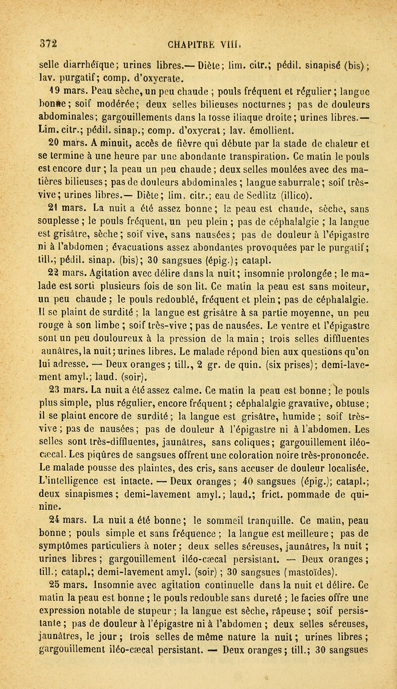 selle diarrhéïque; urines libres.—Diète ; lira, citr.; pédil. sinapîsé (bis); lav. purgatif; comp. d'oxycrate. 19 mars. Peau sèche,un pou chaude ; pouls fréquent et régulier; langue boni»e; soif modérée; deux selles bilieuses nocturnes; pas de douleurs abdominales; gargouillements dans latosse iliaque droite; urines libres.— Lim.citr.; pédil. sinap.; comp, d'oxycrat ; lav. émoUient. 20 mars. A minuit, accès de fièvre qui débute par la stade de chaleur et se termine à une heure par une abondante transpiration. Ce matin le pouls est encore dur ; la peau un peu chaude ; deux selles moulées avec des ma- tières bilieuses; pas de douleurs abdominales ; langue saburrale; soif très- vive; urines libres.— Diète; lim. citr.; eau de Sedlitz (illico). 21 mars. La nuit a été assez bonne ; la peau est chaude, sèche, sans souplesse ; le pouls fréquent, un peu plein ; pas de céphalalgie ; la langue est grisâtre, sèche; soif vive, sans nausées; pas de douleur à l'épigastre ni à l'abdomen ; évacuations assez abondantes provoquées par le purgatif; lill.; pédil. sinap. (bis); 30 sangsues (épig.); catapl. 22 mars. Agitation avec délire dans la nuit; insomnie prolongée ; le ma- lade est sorti plusieurs fois de son lit. Ce matin la peau est sans moiteur, un peu chaude; le pouls redoublé, fréquent et plein; pas de céphalalgie. Il se plaint de surdité ; la langue est grisâtre à sa partie moyenne, un peu rouge à son limbe ; soif très-vive ; pas de nausées. Le ventre et l'épigastre sont un peu douloureux à la pression de la main ; trois selles diffluentes aunâlres, la nuit; urines libres. Le malade répond bien aux questions qu'on lui adresse. — Deux oranges ; tilL, 2 gr. de quin. (six prises); demi-lave- ment amyl.; laud. (soir). 23 mars. La nuit a été assez calme. Ce matin la peau est bonne; le pouls plus simple, plus régulier, encore fréquent ; céphalalgie gravative, obtuse ; il se plaint encore de surdité ; la langue est grisâtre, humide ; soif très- vive ; pas de nausées ; pas de douleur à l'épigastre ni à l'abdomen. Les selles sont très-diffluentes, jaunâtres, sans coliques; gargouillement iléo- cœcal. Les piqûres de sangsues offrent une coloration noire très-prononcée. Le malade pousse des plaintes, des cris, sans accuser de douleur localisée. L'intelligence est intacte. — Deux oranges ; 40 sangsues (épig.j; catapl.; deux sinapismes ; demi-lavement amyl.; laud.; frict. pommade de qui- nine. 24 mars. La nuit a été bonne ; le sommeil tranquille. Ce matin, peau bonne ; pouls simple et sans fréquence ; la langue est meilleure ; pas de symptômes particuliers à noter; deux selles séreuses, jaunâtres, la nuit ; urines libres ; gargouillement iléo-caecal persistant. — Deux oranges ; till.; catapl»; demi-lavement amyl. (soir) ; 30 sangsues (mastoïdes). 25 mars. Insomnie avec agitation continuelle dans la nuit et délire. Ce matin la peau est bonne ; le pouls redouble sans dureté ; le faciès offre une expression notable de stupeur ; la langue est sèche, râpeuse ; soif persis- tante ; pas de douleur à l'épigastre ni à l'abdomen ; deux selles séreuses, jaunâtres, le jour ; trois selles de même nature la nuit ; urines libres ; gargouillement iléo-csecal persistant. — Deux oranges; till.; 30 sangsues