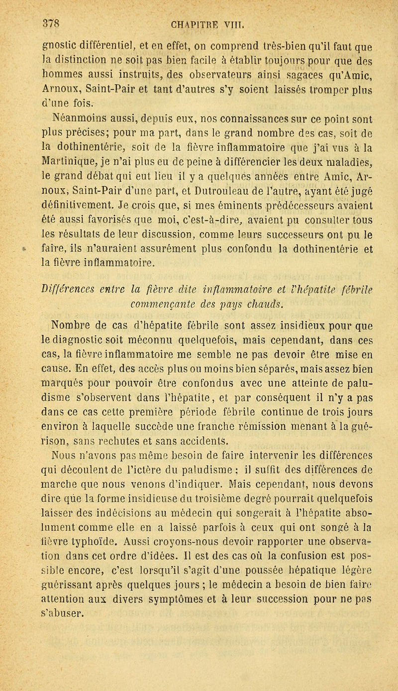 gîioslic différentiel, et en effet, on comprend très-bien qu'il faut que ]a distinction ne soit pas bien facile à établir toujours pour que des hommes aussi instruits, des observateurs ainsi sagaces qu'Amie, Arnoux, Saint-Pair et tant d'autres s'y soient laissés tromper plus d'une fois. Néanmoins aussi, depuis eux, nos connaissances sur ce point sont plus précises; pour ma part, dans le grand nombre des cas, soit de la dothinentérie, soit de la fièvre inflammatoire que j'ai vus à la Martinique, je n'ai plus eu de peine à différencier les deux maladies, le grand débat qui eut lieu il y a quelques années entre Amie, Ar- noux, Saint-Pair d'une part, et Dutrouleau de l'autre, ayant été jugé définitivement. Je crois que, si mes éminents prédécesseurs avaient été aussi favorisés que moi, c'est-à-dire, avaient pu consulter tous les résultats de leur discussion, comme leurs successeurs ont pu le faire, ils n'auraient assurément plus confondu la dothinentérie et la fièvre inflammatoire. Différences entre la fièvre dite inflammatoire et Vhépatite fébrile comw.ençante des pays chauds. Nombre de cas d'hépatite fébrile sont assez insidieux pour que le diagnostic soit méconnu quelquefois, mais cependant, dans ces cas, la fièvre inflammatoire me semble ne pas devoir être mise en cause. En effet, des accès plus ou moins bien séparés, mais assez bien marqués pour pouvoir être confondus avec une atteinte de palu- disme s'observent dans l'hépatite, et par conséquent il n'y a pas dans ce cas cette première période fébrile continue de trois jours environ à laquelle succède une franche rémission menant à la gué- rison, sans rechutes et sans accidents. Nous n'avons pas même besoin de faire intervenir les différences qui découlent de l'ictère du paludisme : il suffit des différences de marche que nous venons d'indiquer. Mais cependant, nous devons dire que la forme insidieuse du troisième degré pourrait quelquefois laisser des indécisions au médecin qui songerait à l'hépatite abso- lument comme elle en a laissé parfois à ceux qui ont songé à la fièvre typhoïde. Aussi croyons-nous devoir rapporter une observa- tion dans cet ordre d'idées. Il est des cas oh la confusion est pos- sible encore, c'est lorsqu'il s'agit d'une poussée hépatique légère guérissant après quelques jours ; le médecin a besoin de bien faire attention aux divers symptômes et à leur succession pour ne pas s'abuser.