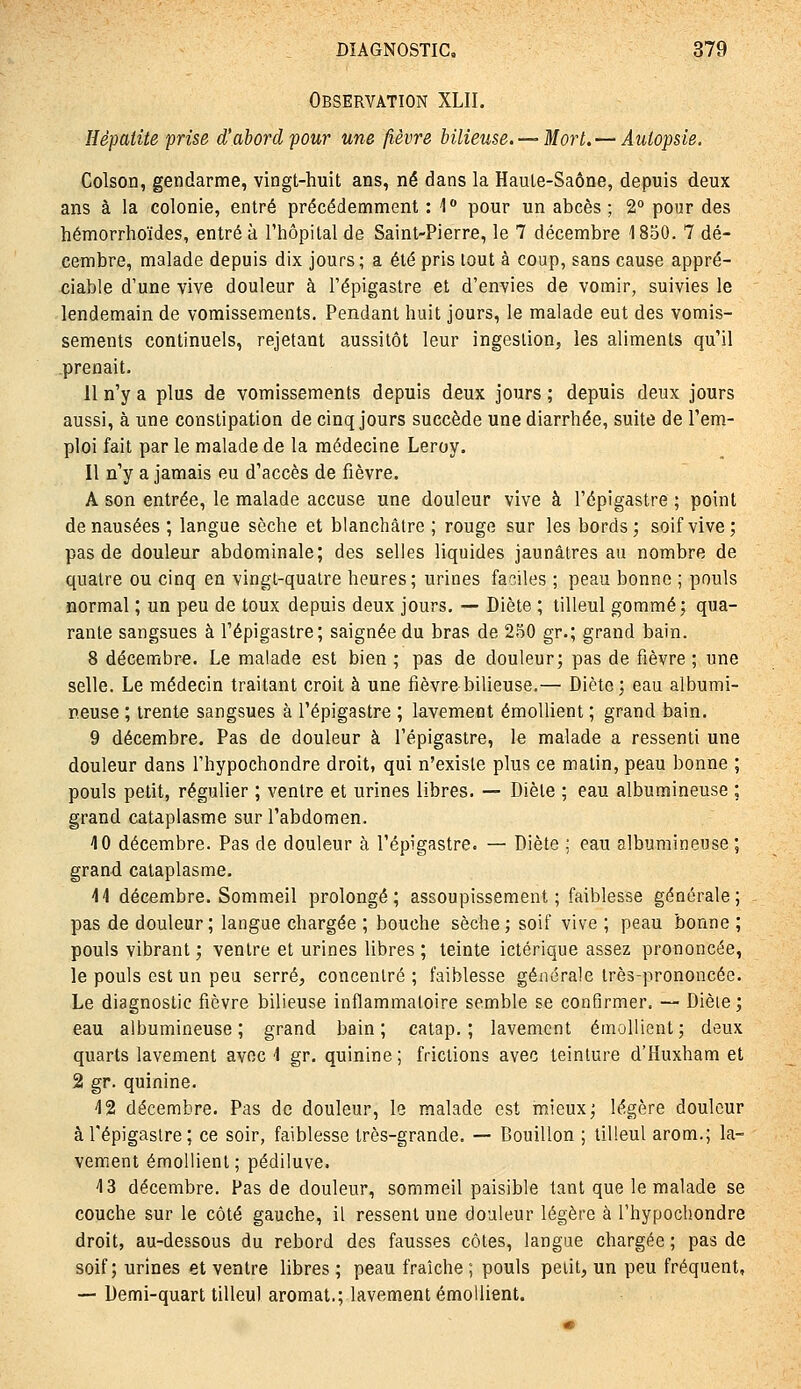 Observation XLII. Hépatite prise d'abord pour une fièvre bilieuse. — Mort, — Autopsie. Colson, gendarme, vingt-huit ans, né dans la Haule-Saône, depuis deux ans à la colonie, entré précédemment : ] pour un abcès; 2° pour des hémorrhoïdes, entré à l'hôpital de Saint-Pierre, le 7 décembre 1850. 7 dé- cembre, malade depuis dix jours; a été pris tout à coup, sans cause appré- ciable d'une vive douleur à l'épigastre et d'envies de vomir, suivies le lendemain de vomissements. Pendant huit jours, le malade eut des vomis- sements continuels, rejetant aussitôt leur ingestion, les aliments qu'il prenait. 11 n'y a plus de vomissements depuis deux jours ; depuis deux jours aussi, à une constipation de cinq jours succède une diarrhée, suite de l'em- ploi fait par le malade de la médecine Leroy. Il n'y a jamais eu d'accès de fièvre. A son entrée, le malade accuse une douleur vive à l'épigastre ; point de nausées ; langue sèche et blanchâtre ; rouge sur les bords; soif vive; pas de douleur abdominale; des selles liquides jaunâtres au nombre de quatre ou cinq en vingt-quatre heures; urines faciles ; peau bonne ; pouls normal ; un peu de toux depuis deux jours, — Diète ; tilleul gommé; qua- rante sangsues à l'épigastre; saignée du bras de 250 gr.; grand bain. 8 décembre. Le malade est bien ; pas de douleur; pas de fièvre ; une selle. Le médecin traitant croit à une fièvre bilieuse,— Diète; eau albumi- neuse ; trente sangsues à l'épigastre ; lavement émoUient ; grand bain, 9 décembre. Pas de douleur à l'épigastre, le malade a ressenti une douleur dans l'hypochondre droit, qui n'existe plus ce matin, peau bonne ; pouls petit, régulier ; ventre et urines libres. — Diète ; eau albumineuse ; grand cataplasme sur l'abdomen. 10 décembre. Pas de douleur à l'épigastre. — Diète ; eau albumineuse ; grand cataplasme. H décembre. Sommeil prolongé; assoupissement; faiblesse générale; pas de douleur; langae chargée ; bouche sèche; soif vive ; peau bonne ; pouls vibrant ; ventre et urines libres ; teinte ictérique assez prononcée, le pouls est un peu serré, concentré; faiblesse générale très-prononcée. Le diagnostic fièvre bilieuse inflammatoire semble se conflrmer. — Dièie; eau albumineuse; grand bain; catap, ; lavement émoUient; deux quarts lavement avec 4 gr. quinine; frictions avec teinture d'Huxham et 2 gr. quinine. 42 décembre. Pas de douleur, le malade est mieux; légère douleur à l'épigastre; ce soir, faiblesse très-grande. — Bouillon ; tilleul arom.; la- vement émoUient; pédiluve. 4 3 décembre. Pas de douleur, sommeil paisible tant que le malade se couche sur le côté gauche, il ressent une douleur légère à l'hypochondre droit, au-dessous du rebord des fausses côtes, langue chargée ; pas de soif; urines et ventre libres ; peau fraîche ; pouls petit, un peu fréquent, — Demi-quart tilleul aromat.; lavement émoUient.