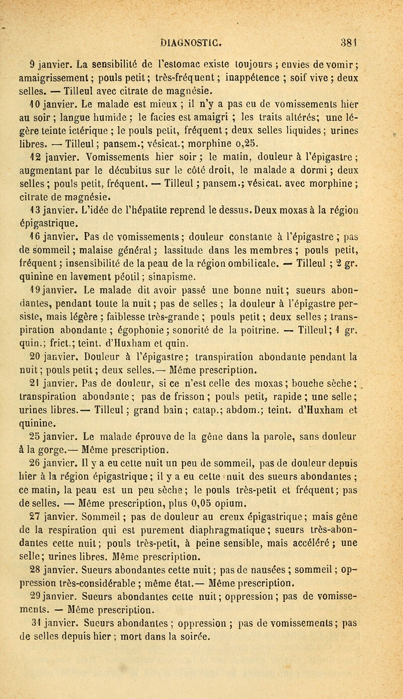 9 janvier. La sensibilité de restomac existe toujours ; envies de vomir; amaigrissement; pouls petit; très-fréquent; inappétence ; soif vive; deux selles. — Tilleul avec citrate de magnésie. 10 janvier. Le malade est mieux ; il n'y a pas eu de vomissements hier au soir ; langue humide ; le faciès est amaigri ; les traits altérés; une lé- gère teinte ictérique ; le pouls petit, fréquent ; deux selles liquides ; urines libres. — Tilleul; pansem.; vésicat.; morphine o,25. 12 janvier. Vomissements hier soir; le matin, douleur à l'épigastre ; augmentant par le décubitus sur le côté droit, le malade a dormi ; deux selles ; pouls petit, fréquent. — Tilleul ; pansem.; vésicat. avec morphine ; citrate de magnésie. 13 janvier. L'idée de l'hépatite reprend le dessus. Deux moxas à la région épi gastrique. 16 janvier. Pas de vomissements ; douleur constante à l'épigastre ; pas de sommeil ; malaise général ; lassitude dans les membres ; pouls petit, fréquent ; insensibilité de la peau de la région ombilicale. — Tilleul ; 2 gr. quinine en lavement péolil ; sinapisme. 19janvier. Le malade dit avoir passé une bonne nuit; sueurs abon- dantes, pendant toute la nuit ; pas de selles ; la douleur à l'épigastre per- siste, mais légère ; faiblesse très-grande ; pouls petit ; deux selles ; trans- piration abondante ; égophonie; sonorité de la poitrine. — Tilleul; 1 gr. quin.; frict.; teint. d'Huxham et quin. 20 janvier. Douleur à l'épigastre; transpiration abondante pendant la nuit ; pouls petit ; deux selles.— Même prescription. 21 janvier. Pas de douleur, si ce n'est celle des moxas; bouche sèche; transpiration abondante ; pas de frisson ; pouls petit, rapide ; une selle ; urines libres.— Tilleul ; grand bain; catap.; abdom,; teint. d'Huxham et quinine. 25 janvier. Le malade éprouve de la gêne dans la parole, sans douleur à la gorge.— Même prescription. 26 janvier. Il y a eu cette nuit un peu de sommeil, pas de douleur depuis hier à la région épigastrique ; il y a eu celte nuit des sueurs abondantes ; ce matin, la peau est un peu sèche ; le pouls très-petit et fréquent ; pas de selles. — Même prescription, plus 0,05 opium. 27 janvier. Sommeil ; pas de douleur au creux épigastrique ; mais gène de la respiration qui est purement diaphragmalique ; sueurs très-abon- dantes cette nuit ; pouls très-petit, à peine sensible, mais accéléré ; une selle; urines libres, fliême prescription. 28 janvier. Sueurs abondantes cette nuit ; pas de nausées ; sommeil ; op- pression très-considérable ; même état.— Même prescription. 29janvier. Sueurs abondantes celte nuit; oppression; pas de vomisse- ments. — Même prescription. 31 janvier. Sueurs abondantes ; oppression ; pas de vomissements; pas de selles depuis hier ; mort dans la soirée.