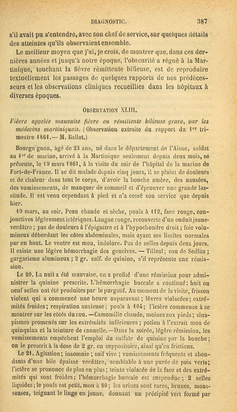 s'il avait pu s'entendre, avec son chef de service, sur quelques détails des atteintes qu'ils observaient ensemble. Le meilleur moyen que j'ai, je crois, de montrer que, dans ces der- nières années et jusqu'à notre époque, l'obscurité a régné à la Mar- tinique, touchant la fièvre rémittente bilieuse, est de reproduire textuellement les passages de quelques rapports de nos prédéces- seurs et les observations cliniques recueillies dans les hôpitaux h diverses époques. Observation XLIIï. Fièvre appelée mauvaise fièvre ou rémittente bilieuse grave^ par les médecins martiniquais. (Observation extraite du rapport du 1 tri- mestre 4861.—M. Ballot.) Bourgu'gnon, âgé de 23 ans, né dans le département de l'Aisne, soldat au 4 ^^ de marine, arrivé à la Martinique seulement depuis deux mois, se présente, le \ Si mars '1861, à la visite du soir de l'hôpital de la marine de Fort-de-France. Il se dit malade depuis cinq jours, il se plaint de douleurs ■ et de chaleur dans tout le corps, d'avoir la bouche amère, des nausées, des vomissements, de manquer de sommeil et d'éprouver une grande las- situde. II est venu cependant à pied et n'a cessé son service que depuis hier. 4 9 mars, au soir. Peau chaude et sèche, pouls alla, face rouge, con- jonctives légèrement ictériques. Langue rouge, recouverte d'un enduit jaune- verdâtre ; pas de douleurs à l'épigastre et à l'hypochondre droit ; foie volu- mineux débordant les côtes abdominales, mais ayant ses limites normales par en haut. Le ventre est mou, indolore. Pas de selles depuis deux jours. Il existe une légère hémorrhagie des gencives. — Tilleul; eau de Sedlitz ; gargarisme alumineux j 2 gr. suif, de quinine, s'il représente une rémis- sion. Le 20. La nuit a été mauvaise, on a profité d'une rémission pour admi- nistrer la quinine prescrite. L'hémorrhagie buccale a continué: huit ou neuf selles ont été produites par le purgatif. Au moment de la visite, frisson violent qui a commencé une heure auparavant ; lèvres violacées ; extré- mités froides; respiration anxieuse; pouls à 404; riclère commence à se montrer sur les côtés du cou. —Camomille chaude, moines aux pieds ; sina- pismes promenés sur les extrémités inférieures ; potion à l'extrait mou de quinquina et la teinture de cannelle.—Dans la soirée, légère rémission, les vomissements empêchent l'emploi du sulfate de quinine par la bouche ; on le prescrit à la dose de 2 gr. en suppositoire, ainsi qu'en frictions. Le 21. Agitation; insomnie ; soif vive ; vomissements fréquents et abon- dants d'une bile épaisse verdàtre, semblable à une purée de pois verts; l'ictère se prononce déplus en plus; teinte violacée de la face et des extré- mités qui sont froides; l'hémorrhagie buccale est suspendue; 2 selles liquides ; le pouls est petit, mou à 80 ; les urines sont rares, brunes, mous- seuses, teignant le linge en jaune, donnant un précipité vert formé par