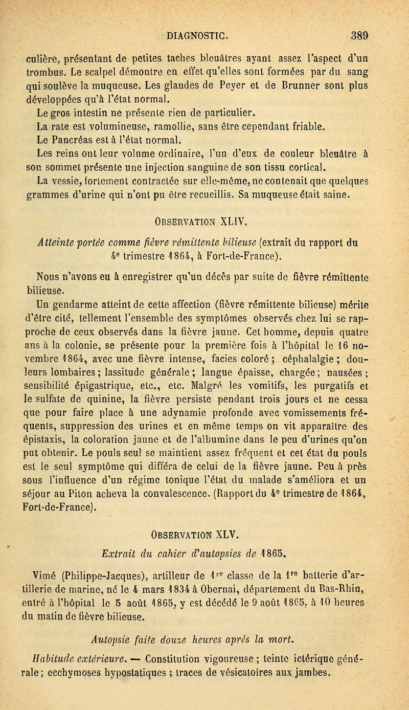 culière, présentant de petites taches bleuâtres ayant assez l'aspect d'un trombus. Le scalpel démontre en effet qu'elles sont formées par du sang qui soulève la muqueuse. Les glandes de Peyer et de Brunner sont plus développées qu'à l'état normal. Le gros intestin ne présente rien de particulier. La rate est volumineuse, ramollie, sans être cependant friable. Le Pancréas est à l'état normal. Les reins ont leur volume ordinaire, l'un d'eux de couleur bleuâtre à son sommet présente une injection sanguine de son tissu cortical. La vessie, fortement contractée sur elle-même, ne contenait que quelques grammes d'urine qui n'ont pu être recueillis. Sa muqueuse était saine. Observation XLIV, Atteinte portée comme fièvre rémittente bilieuse (extrait du rapport du 4« trimestre 1864, à Fort-de-France). Nous n'avons eu à enregistrer qu'un décès par suite de fièvre rémittente bilieuse. Un gendarme atteint de cette affection (fièvre rémittente bilieuse) mérite d'être cité, tellement l'ensemble des symptômes observés chez lui se rap- proche de ceux observés dans la fièvre jaune. Cet homme, depuis quatre ans à la colonie, se présente pour la première fois à l'hôpital le 16 no- vembre 1864, avec une fièvre intense, faciès coloré ; céphalalgie ; dou- leurs lombaires ; lassitude générale ; langue épaisse, chargée ; nausées ; sensibilité épigastrique, etc., etc. Malgré les vomitifs, les purgatifs et le sulfate de quinine, la fièvre persiste pendant trois jours et ne cessa que pour faire place à une adynamie profonde avec vomissements fré- quents, suppression des urines et en même temps on vit apparaître des épistaxis, la coloration jaune et de l'albumine dans le peu d'urines qu'on put obtenir. Le pouls seul se maintient assez fréquent et cet état du pouls est le seul symptôme qui différa de celui de la fièvre jaune. Peu à près sous l'influence d'un régime tonique l'état du malade s'améliora et un séjour au Piton acheva la convalescence. (Rapport du 4« trimestre de 1864, Fort-de-France). Observation XLV. Extrait du cahier d'autopsies de 4865, Vimé (Philippe-Jacques), artilleur de ^'^ classe de la l'® batterie d'ar- tillerie de marine, né le 4 mars 1834 à Obernai, département du Bas-Rhin, entré à l'hôpital le 5 août 1865, y est décédé le 9 août 1865, à 10 heures du matin de fièvre bilieuse. Autopsie faite douze heures après la mort. Habitude extérieure. — Constitution vigoureuse ; teinte ictérique géné- rale; ecchymoses hypostatiques ; traces de vésicatoires aux jambes.