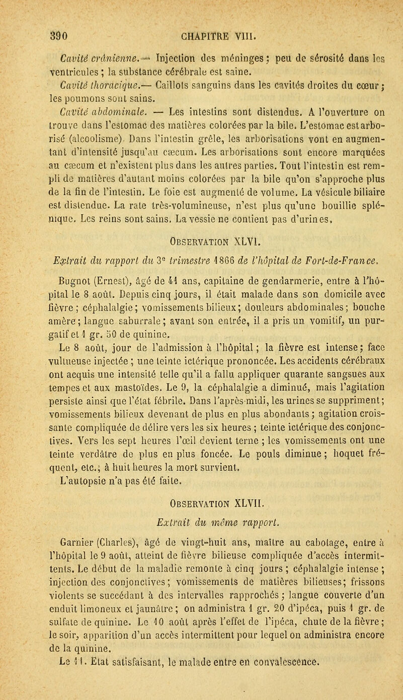 Cavité crânienne.'-^' Injection des méninges; peu de sérosité dans les ventricules ; la substance cérébrale est saine. Cavité thoraciqiie.— Caillots sanguins dans les cavités droites du cœur; les poumons sont sains. Cavité abdominale. — Les intestins sont distendus. A l'ouverture on trouve dans l'estomac des matières colorées par la bile. L'estomac est arbo- risé (alcoolisme). Dans l'inlestin grêle, les arborisations vont en augmen- tant d'intensité jusqu'au csecum. Les arborisations sont encore marquées au cœcum et n'existent plus dans les autres parties. Tout l'intestin est rem- pli de matières d'autant moins colorées par la bile qu'on s'approche plus de la fin de l'intestin. Le foie est augmenté de volume. La vésicule biliaire est distendue. La rate très-volumineuse, n'est plus qu'une bouillie splé- mque. Les reins sont sains. La vessie ne contient pas d'urines. Observation XLVI. Eoi^lrait du rapport du 3*^ trimestre 1866 de l'hôpital de Fort-de-France. Bugnot (Ernest), âgé de 44 ans, capitaine de gendarmerie, entre à l'hô- pital le 8 août. Depuis cinq jours, il était malade dans son domicile avec fièvre; céphalalgie; vomissements bilieux; douleurs abdominales; bouche amère; langue saburrale; avant son entrée, il a pris un vomitif^ un pur- gatif et 1 gr. 50 de quinine. Le 8 août, jour de l'admission à l'hôpital; la fièvre est intense; face vuUueuse injectée ; une teinte ictérique prononcée. Les accidents cérébraux ont acquis une intensité telle qu'il a fallu appliquer quarante sangsues aux tempes et aux mastoïdes. Le 9, la céphalalgie a diminué, mais l'agitation persiste ainsi que l'état fébrile. Dans l'après-midi, les urines se suppriment; vomissements bilieux devenant de plus en plus abondants; agitation crois- sante compliquée de délire vers les six heures ; teinte ictérique des conjonc- tives. Vers les sept heures l'œi! devient terne ; les vomissements ont une teinte verdâtre de plus en plus foncée. Le pouls diminue ; hoquet fré- quent, etc.; à huit heures la mort survient. L'autopsie n'a pas été faite. Observation XLVIL Extrait du même rapport. Garnier (Charles), âgé de vingt-huit ans, maître au cabotage, entre à l'hôpital le 9 août, atteint de fièvre bilieuse compliquée d'accès intermit- tents. Le début de la maladie remonte à cinq jours ; céphalalgie intense ; injection des conjonctives; vomissements de matières bilieuses; frissons violents se succédant à des intervalles rapprochés ; langue couverte d'un enduit limoneux et jaunâtre ; on administra l gr. 20 d'ipéca, puis 1 gr. de sulfate de quinine. Le iO août après l'effet de l'ipéca, chute de la fièvre ; le soir, apparition d'un accès intermittent pour lequel on administra encore de la quinine. Le '\. Etat satisfaisant, le malade entre en convalescence.