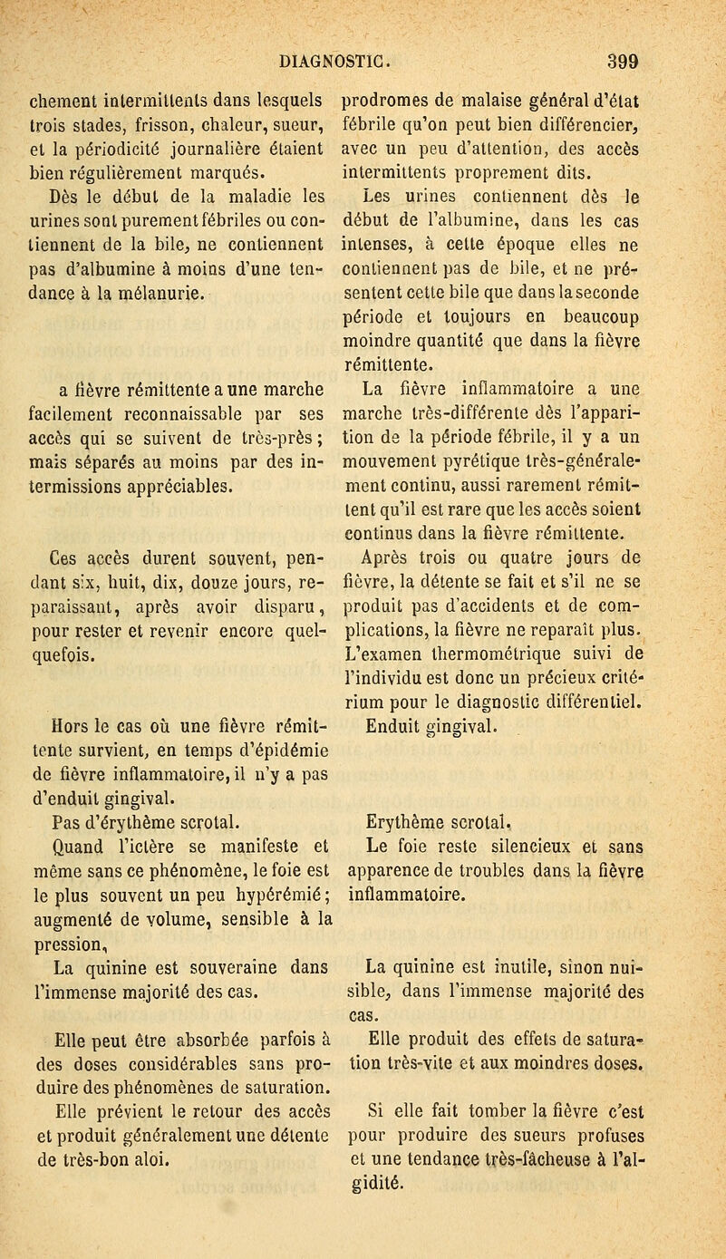 chement intermitlenls dans lesquels trois stades, frisson, chaleur, sueur, et la périodicité journalière étaient bien régulièrement marqués. Dès le début de la maladie les urines soat purement fébriles ou con- tiennent de la bile, ne contiennent pas d'albumine à moins d'une ten- dance à la mélanurie. a fièvre rémittente a une marche facilement reconnaissable par ses accès qui se suivent de très-près ; mais séparés au moins par des in- termissions appréciables. Ces accès durent souvent, pen- dant six, huit, dix, douze jours, re- paraissant, après avoir disparu, pour rester et revenir encore quel- quefois. Hors le cas où une fièvre rémit- tente survient, en temps d'épidémie de fièvre inflammatoire, il n'y a pas d'enduit gingival. Pas d'érythème scrotal. Quand l'ictère se manifeste et même sans ce phénomène, le foie est le plus souvent un peu hypérémié ; augmenté de volume, sensible à la pression, La quinine est souveraine dans l'immense majorité des cas. Elle peut être absorbée parfois à des doses considérables sans pro- duire des phénomènes de saturation. Elle prévient le retour des accès et produit généralement une détente de très-bon aloi. prodromes de malaise général d'état fébrile qu'on peut bien différencier, avec un peu d'attention, des accès intermittents proprement dits. Les urines contiennent dès le début de l'albumine, dans les cas intenses, à cette époque elles ne contiennent pas de bile, et ne pré- sentent cette bile que dans la seconde période et toujours en beaucoup moindre quantité que dans la fièvre rémittente. La fièvre inflammatoire a une marche très-différente dès l'appari- tion de la période fébrile, il y a un mouvement pyrétique très-générale- ment continu, aussi rarement rémit- tent qu'il est rare que les accès soient continus dans la fièvre rémittente. Après trois ou quatre jours de fièvre, la détente se fait et s'il ne se produit pas d'accidents et de com- plications, la fièvre ne reparaît plus. L'examen thermométrique suivi de l'individu est donc un précieux crité- rium pour le diagnostic différentiel. Enduit gingival. Erythème scrotal. Le foie reste silencieux et sans apparence de troubles dans la fièvre inflammatoire. La quinine est inutile, sinon nui- sible, dans l'immense majorité des cas. Elle produit des effets de satura- tion très-vite et aux moindres doses. Si elle fait tomber la fièvre c'est pour produire des sueurs profuses et une tendance très-fâcheuse à l'al- gidité.