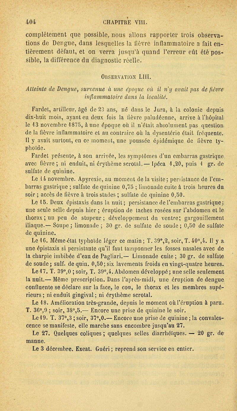 complètement que possible, nous allons rapporter trois observa- tions de Dengue, dans lesquelles la fièvre inflammatoire a fait en- tièrement défaut, et on verra jusqu'à quand l'erreur eût été pos- sible, la différence du diagnostic réelle. Observation LUI. Atteinte de Dengue, survenue à une époque où il n'y avait pas de fièvre- inflammaloire dans la localité. Fardet, artilleur, âgé de 23 ans, né dans le Jura, à la colonie depuis dix-huit mois, ayant eu deux fois la fièvre paludéenne, arrive à rhôpilal le 13 novembre 1875, aune époque où il n'était absolument pas question de la fièvre inflammatoire et au contraire où la dysenterie était fréquente. Il y avait surtout, en ce moment, une poussée épidémique de fièvre ty- phoïde. Fardet présente, à son arrivée, les symptômes d'un embarras gastrique avec fièvre; ni enduit, ni érythème scrotal,— Ipéca 1,20, puis 1 gr. de sulfate de quinine. Le 14 novembre. Apyrexie, au moment de la visite; persistance de l'em- barras gastrique ; sulfate de quinine 0,75 ; limonade cuite à trois heures du soir ; accès de fièvre à trois stades ; sulfate de quinine 0,50. Le 15. Deux épistaxis dans la nuit; persistance de l'embarras gastrique; une seule selle depuis hier ; éruption de taches rosées sur l'abdomen et le thorax ; un peu de stupeur; développement du ventre; gargouillement iliaque.— Soupe; limonade ; 30 gr. de sulfate de soude; 0,50 de sulfate de quinine. Le 16. Même état typhoïde léger ce malin; T. 39%2, soir, T. 40°,4. II y a une épistaxis si persistante qu'il faut tamponner les fosses nasales avec de la charpie imbibée d'eau de Pagliari.— Limonade cuite; 30 gr. de sulfate de soude j suif, dequin. 0,50; six lavements froids en vingt-quatre heures. Le 17. T. 39'',0;soir, T. 39'',4. Abdomen développé; une selle seulement la nuit.— Même prescription. Dans l'après-midi, une éruption de dengue confluente se déclare sur la face, le cou, le thorax et les membres supé- rieurs ; ni enduit gingival ; ni érythème scrotal. Le 18. Amélioration très-grande, depuis le moment où l'éruption à paru. T. 36°,9 ; soir, 38°,5.'— Encore une prise de quinine le soir. Le 19. T. 37°,3 ; soir, ST^O.— Encore une prise de quinine ; la convales- cence se manifeste, elle marche sans encombre jusqu'au 27. Le 27. Quelques coliques ; quelques selles diarrhéïques. — 20 gr. de manne. Le 3 décembre. Exeat. Guéri; reprend son service en entier.