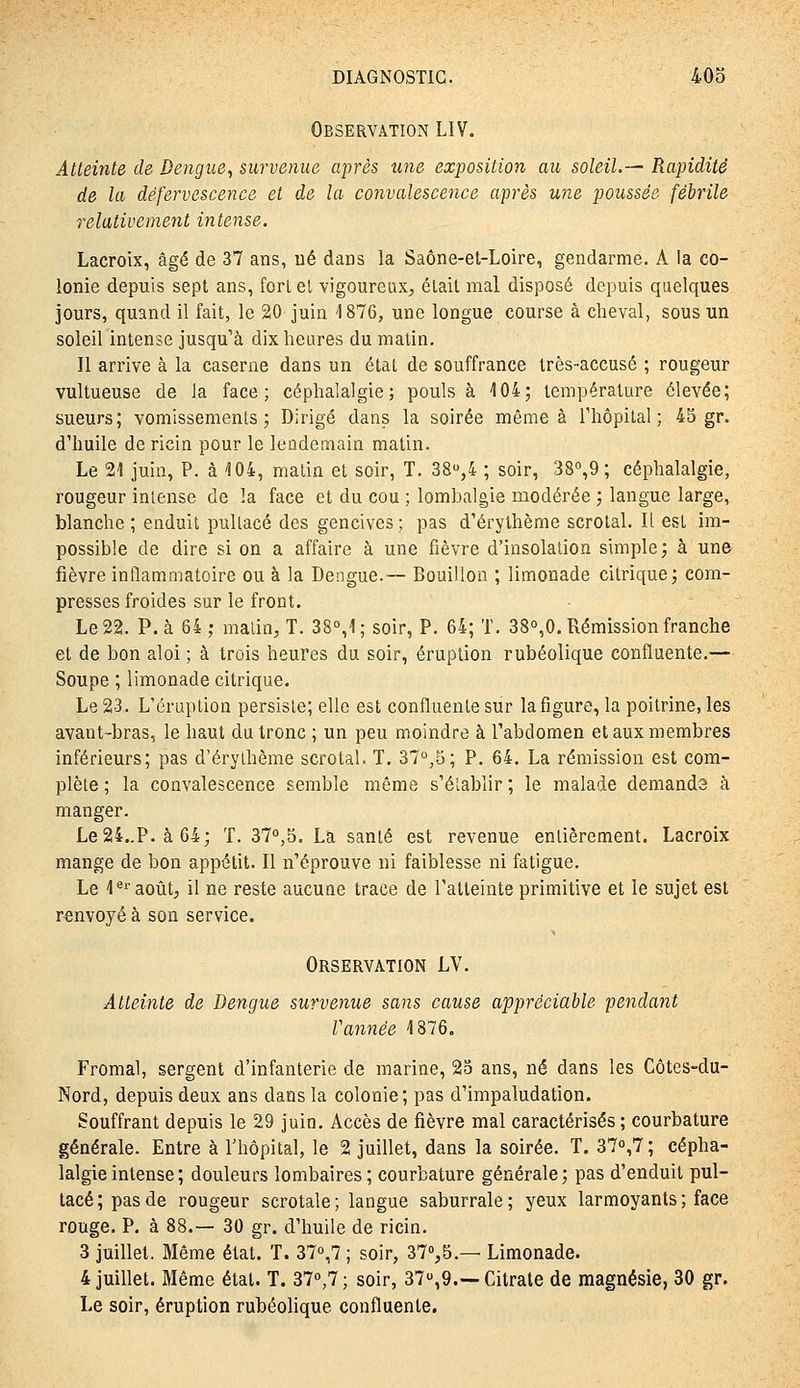 Observation LIV. Atteinte de Dengue, survenue après une exposition au soleil.— Rapidité de la défervescence et de la convalescence après une poussée fébrile relativement intense. Lacroix, âgé de 37 ans, ué dans la Saône-et-Loire, gendarme. A la co- lonie depuis sept ans, forl el vigoureux^ était mal disposé depuis quelques jours, quand il fait, le 20 juin 1876, une longue course à cheval, sous un soleil intense jusqu'à dix heures du matin. Il arrive à la caserne dans un état de souffrance très-accusé ; rougeur vultueuse de la face; céphalalgie; pouls à 104; température élevée; sueurs; vomissements; Dirigé dans la soirée même à l'hôpital; 45 gr. d'huile de ricin pour le lendemain matin. Le 21 juin, P. à 104, matin et soir, T. 38,4 ; soir, 38°,9 ; céphalalgie, rougeur intense de la face et du cou ; lombalgie modérée ; langue large, blanche; enduit pullacé des gencives; pas d'érythème scrotal. Il est im- possible de dire si on a affaire à une fièvre d'insolation simple; à une fièvre inflammatoire ou à la Dengue.— Bouillon ; limonade citrique; com- presses froides sur le front. Le 22. P. à 64 ; malin, T. 38°,1; soir, P. 64; T. 38o,0. Rémission franche et de bon aloi ; à trois heures du soir, éruption rubéolique confluente.— Soupe ; limonade citrique. Le 23. L'éruption persiste; elle est confluente sur la figure, la poitrine, les avant-bras, le haut du tronc ; un peu moindre à l'abdomen et aux membres inférieurs; pas d'éryihème scrotal. T. 37°,5; P. 64. La rémission est com- plète ; la convalescence semble même s'élablir ; le malade demanda à manger. Le24..P. à64; T. 37°,5. La santé est revenue entièrement. Lacroix mange de bon appétit. Il n'éprouve ni faiblesse ni fatigue. Le 1®''août, il ne reste aucune trace de l'atteinte primitive et le sujet est renvoyé à son service. Orservation LV. Atteinte de Dengue survenue sans cause appréciable pendant Vannée 1876. Fromal, sergent d'infanterie de marine, 25 ans, né dans les Côtes-du- Nord, depuis deux ans dans la colonie; pas d'impaludation. Souffrant depuis le 29 juin. Accès de fièvre mal caractérisés; courbature générale. Entre à Thôpital, le 2 juillet, dans la soirée. T. 370,7; cépha- lalgie intense ; douleurs lombaires; courbature générale; pas d'enduit pul- lacé; pas de rougeur scrotale; langue saburrale; yeux larmoyants; face rouge. P. à 88.— 30 gr. d'huile de ricin. 3 juillet. Même état. T. 370,7 ; soir, 37%5.— Limonade. 4 juillet. Même état. T. 37o,7; soir, 37,9.—Citrate de magnésie, 30 gr. Le soir, éruption rubéolique confluente.